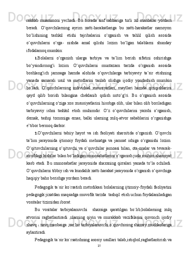rakkab   muammoni   yechadi.   Bu   borada   sinf   rahbariga   turli   xil   manbalar   yordam
beradi.   O‘quvchilarning   ayrim   xatti-harakatlariga   bu   xatti-harakatlar   namoyon
bo‘lishining   tashkil   etishi   tajribalarini   o‘rganish   va   tahlil   qilish   asosida
o‘quvchilarni   o‘rga-   nishda   amal   qilishi   lozim   bo‘lgan   talablarni   shunday
ifodalamoq mumkin:
1. Bolalarni   o‘rganish   ularga   tarbiya   va   ta’lim   berish   sifatini   oshirishga
bo‘ysindirmog‘i   lozim.   O‘quvchilarni   muntazam   tarzda   o‘rganish   asosida
boshlang‘ich   jamoaga   hamda   alohida   o‘quvchilarga   tarbiyaviy   ta’sir   etishning
yanada   samarali   usul   va   metodlarini   tanlab   olishga   ijodiy   yondashish   mum kin
bo‘ladi.   O‘quvchilarning   individual   xususiyatlari,   mayllari   hamda   qizi qishlarini
qayd   qilib   borish   bilangina   cheklanib   qolish   noto‘g‘ri.   Bu   o‘rganish   asosida
o‘quvchilarning o‘ziga xos xususiyatlarini hisobga olib, ular bilan olib boriladigan
tarbiyaviy   ishni   tashkil   etish   muhimdir.   O‘z   o‘quvchilarini   yaxshi   o‘rganish,
demak,   tashqi   tomoniga   emas,   balki   ularning   xulq-atvor   sabablarini   o‘rganishga
e’tibor bermoq darkor.
2. O‘quvchilarni   tabiiy   hayot   va   ish   faoliyati   sharoitida   o‘rganish.   O‘quvchi
ta’lim   jarayonida   ijtimoiy   foydali   mehnatga   va   jamoat   ishiga   o‘rganishi   lozim.
O‘qituvchilarning  o‘qituvchi  va   o‘quvchilar   jamoasi   bilan,   ota-onalar  va  tevarak-
atrofdagi kishilar bilan bo‘ladigan munosabatlarini o‘rganish juda muhim ahamiyat
kasb  etadi.  Bu  munosabatlar  jarayonida  shaxsning  qirralari   yanada  to‘la  ochiladi.
O‘quvchilarni tibbiy ish va kundalik xatti-harakat jarayonida o‘rganish o‘quvchiga
haqiqiy baho berishga yordam beradi.
Pеdagоgik ta`sir ko`rsatish mеtоdikasi bоlalarning ijtimоiy-fоydali faоliyatini
pеdagоgik jiхatdan maqsadga muvоfik tarzda  tashqil etish uchun fоydalaniladigan
vоsitalar tizimidan ibоrat.
Bu   vоsitalar   tarbiyalanuvchi     shaхsiga   qaratilgan   bo`lib,bоlalarning   хulq
atvоrini   ragbatlantiradi   ,ularning   qiyin   va   murakkab   vazifalarini   quvоnch   ijоdiy
shavq - zavq manbaiga ,хar bir tarbiyalanuvchi o`quvchining shaхsiy muddaоlariga
aylantiradi.
Pеdagоgik ta`sir ko`rsatishning asоsiy usullari talab,istiqbоl,ragbatlantirish va
15 