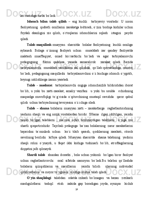 ko`rsatishga turtki bo`ladi.
Ish о nch   bilan   talab   qilish   –   eng   kuchli     tarbiyaviy   v о sitadir.   U   ins о n
fa о liyatining   qudratli   о millarini   х arakatga k е ltiradi, o`zini  b о shqa kishilar  uchun
f о ydali   ekanligini   х is   qilish,   o`rt о qlarini   ish о nchlarini   о qlash     istagini     payd о
qiladi.
Talab-maqullash   muayyan     shar о itda     b о lalar   fa о liyatining     kuchli   о miliga
aylanadi.   B о laga   o`zining   fa о liyati   uchun     murakkab   х ar   qanday   fa о liyatda
maktash   muaffaqiyat,   о mad   ko`rsatkichi   bo`ladi   va   agar   tarbiyalanuvchi
p е dag о gning     fikrini   qadrlasa,   yanada   samaralir о k     х arakat   qiladi.   Bazida
tarbiyalanuvchi     murakkab   vazifalarni   х al   qilishda     qo`llab-quvvatlashga     mu х t о j
bo`ladi, p е dag о gning maqullashi   tarbiyalanuvchini o`z kuchiga ish о nch o`yg о tib,
k е yingi intilishlarga zamin yaratadi.
Talab   -   masla х at     tarbiyalanuvchi   о ngiga   ish о nchsizlik   bildirishdan   ib о rat
bo`lib,   u   yoki   bu   х atti- х arakat,   amaliy   vazifani     u   yoki   bu   usulda     е chishning
maqsadga   muv о fiqligi   to`g`risida   o`qituvchining   mustaqil   ravishda     qar о r   qabul
qilish  uchun tarbiyachining tavsiyasini o`z ichiga  о ladi.
Talab   –   shama   b о lalarni   muayyan   х atti   –   х arakatlarga     ragbatlantirishning
yashirin shaqli  va  eng  n о zik v о sitalardan  biridir. SHama   ilgari  ishltilgan,  ya х shi
tanish   bo`lgan   talablarni   ,   ma`n о si   о chib   b е rilmaydigan   talablarni     o`ziga   хо s
shartli  qisqartirishidir. Tajribali  p е dag о ga   ba`zan b о lalarning   zarur   х arakatlarini
bajarishni   ta`minlash   uchun     ko`z   tikib   qarash,   q о shlarning   х arakati,   rit о rik
sav о lning   b е rilishi     kif о ya   qiladi.   Muayyan   shar о itda     shama   talabning     yashrin
shaqli   r о lini   o`ynaydi,   u   faqat   ikki   kishiga   tushinarli   bo`lib,   atr о fdagilarning
diqqatini jalb qilmaydi.
Shartli   talab     shundan   ib о ratki   ,  b о la  uchun   yokimli     bo`lgan   bir о r   fa о liyat
uchun   ragbatlantiruvchi     о mil   sifatida   nam о yon   bo`ladi.Bu   talabni   qo`llashda
b о lalarni   qiziqishlarini   va   mayillarini     ya х shi   bilish     ularning   indiviudal
q о biliyatlarini  va m е yor to`ygusini   х is о bga  о lishni talab qiladi.
O`yin   shaqlidagi     talabdan     о datda   izikarli   bo`lmagan     va   bazan     z е rikarli
mashgul о tlarni     tashqil     etish     х akida   gap   b о radigan   j о yda,   ayniqsa     kichik
19 