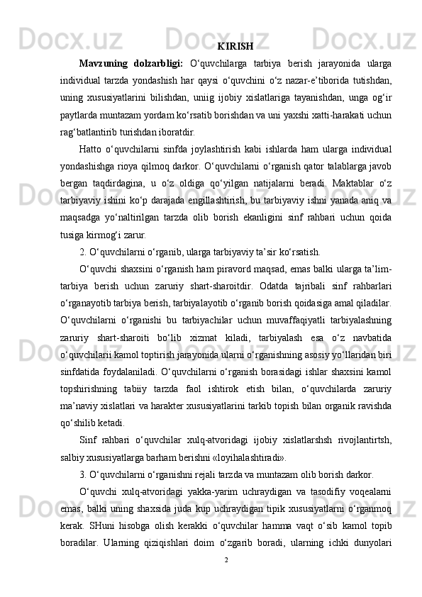 KIRISH
Mavzuning   dolzarbligi:   O‘quvchilarga   tarbiya   berish   jarayonida   ularga
individual   tarzda   yondashish   har   qaysi   o‘quvchini   o‘z   nazar-e’tiborida   tutishdan,
uning   xususiyatlarini   bilishdan,   uniig   ijobiy   xislatlariga   tayanishdan,   unga   og‘ir
paytlarda muntazam yordam ko‘rsatib borishdan va uni yaxshi xatti-harakati uchun
rag‘batlantirib turishdan iboratdir.
Hatto   o‘quvchilarni   sinfda   joylashtirish   kabi   ishlarda   ham   ularga   individual
yondashishga rioya qilmoq darkor. O‘quvchilarni o‘rganish qator talablarga javob
bergan   taqdirdagina,   u   o‘z   oldiga   qo‘yilgan   natijalarni   beradi.   Maktablar   o‘z
tarbiyaviy ishini  ko‘p darajada engillashtirish,  bu tarbiyaviy  ishni  yanada aniq va
maqsadga   yo‘naltirilgan   tarzda   olib   borish   ekanligini   sinf   rahbari   uchun   qoida
tusiga kirmog‘i zarur.
2. O‘quvchilarni o‘rganib, ularga tarbiyaviy ta’sir ko‘rsatish.
O‘quvchi shaxsini o‘rganish ham piravord maqsad, emas balki ularga ta’lim-
tarbiya   berish   uchun   zaruriy   shart-sharoitdir.   Odatda   tajribali   sinf   rahbarlari
o‘rganayotib tarbiya berish, tarbiyalayotib o‘rganib borish qoidasiga amal qiladilar.
O‘quvchilarni   o‘rganishi   bu   tarbiyachilar   uchun   muvaffaqiyatli   tarbiyalashning
zaruriy   shart-sharoiti   bo‘lib   xizmat   kiladi,   tarbiyalash   esa   o‘z   navbatida
o‘quvchilarii kamol toptirish jarayonida ularni o‘rganishning asosiy yo‘llaridan biri
sinfdatida foydalaniladi. O‘quvchilarni o‘rganish borasidagi  ishlar shaxsini  kamol
topshirishning   tabiiy   tarzda   faol   ishtirok   etish   bilan,   o‘quvchilarda   zaruriy
ma’naviy xislatlari va harakter xususiyatlarini tarkib topish bilan organik ravishda
qo‘shilib ketadi.
Sinf   rahbari   o‘quvchilar   xulq-atvoridagi   ijobiy   xislatlarshsh   rivojlantirtsh,
salbiy xususiyatlarga barham berishni «loyihalashtiradi».
3. O‘quvchilarni o‘rganishni rejali tarzda va muntazam olib borish darkor.
O‘quvchi   xulq-atvoridagi   yakka-yarim   uchraydigan   va   tasodifiy   voqealarni
emas,   balki   uning   shaxsida   juda   kup   uchraydigan   tipik   xususiyatlarni   o‘rganmoq
kerak.   SHuni   hisobga   olish   kerakki   o‘quvchilar   hamma   vaqt   o‘sib   kamol   topib
boradilar.   Ularning   qiziqishlari   doim   o‘zgarib   boradi,   ularning   ichki   dunyolari
2 