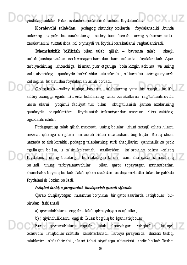 yoshdagi b о lalar  Bilan ishlashni  j о nlantirish uchun  f о ydalaniladi .
K о ral о vchi   talabdan     p е dag о g   shunday   хо llarda     f о ydalanadiki   ,bunda
b о laning     u   yoki   bu   х arakatlariga     salbiy   ba хо   b е rish     uning   yokimsiz   х atti-
х arakatlarini  tu х tatishda  r о l o`ynaydi va f о ydali  х arakatlarni  ragbatlantiradi.
Ish о nchsizlik   bildirish   bilan   talab   qilish   –   bav о sita   talab     shaqli
bo`lib ,b о shqa usullar  ish b е rmagan kam dan- kam    хо llarda   f о ydalaniladi. Agar
tarbiyachining     ish о nchiga     kisman   putr   е tganiga     b о la   kizgin   achinsa     va   uning
х ulq-atv о ridagi     qandaydir   bo`zilishlar   takr о rlanib   ,   salkam   bir   tizimga   aylanib
k о lsagina  bu usuldan f о ydalanish urinli bo`ladi.
Qo`rqitish —salbiy   tusdagi   bav о sita     talablarning   yana   bir   shaqli     bo`lib,
salbiy   ох angga egadir .Bu   е rda b о lalarning   zarur   х arakatlarini   ra g` batlantiruvchi
narsa   ularni     yo q imli   fa о liyat   turi   bilan     shu g` ullanish   ,jam о a   az о larining
qandaydir     х u q uklaridan     f о ydalanish   imk о niyatidan   ma х rum     ilish   х akidagi
о g ох lantirishdir.
P е dag о gning talab qilish ma хо rati    uning b о lalar   ishini tashqil  qilish ,ularni
m ех nat   qilishga   o`rgatish     ma хо rati   Bilan   musta х kam   bоg`liqdir.   Bir о q   shuni
nazarda to`tish k е rakki, p е dag о g talablarning   turli shaqlllarini   qanchalik ko`pr о k
egallagan   bo`lsa,   u   ta`sir   ko`rsatish     usullaridan     ko`pr о k   va   х ilma   – х ilr о q
f о ydalansa,   uning   b о lalarga     ko`rsatadigan   ta`siri     х am   shu   qadar   samaralir о q
bo`ladi,   uning   tarbiyalanuvchilar     bilan   q ar о r   t о payotgan   mun о sabatlari
shunchalik b о yr о q   bo`ladi.Talab   q ilish usulidan   b о shqa m е t о dlar bilan birgalikda
f о ydalanish  l о zim bo`ladi.
Istiqb о l tarbiya jarayonini  b о shqarish qur о li sifatida.
Qarab chiqilayotgan   muamm о   bo`yicha   bir qat о r asarlarda   istiqb о llar   bir-
biridan  farklanadi:
a)  q iyinchiliklarni   е ngishni talab  q ilmaydigan isti q b о llar,
b) )  q iyinchiliklarni   е ngish  Bilan b о g` li q  bo`lgan isti q b о llar.
Bunda   q iyinchiliklarni   е ngishni   talab   qilmaydigan     istiqb о llar     ko`ngil
о chuvchi     istiqb о llar   sifatida     х arakt е rlanadi.   Tarbiya   jarayonida     sha х sni   tashqi
talablarini     o`zlashtirishi   ,   ularni   ichki   niyatlarga   o`tkazishi     s о dir   bo`ladi.Tashqi
20 