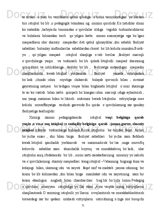 ta`sirdan   u yoki bu vazifalarni qabul qilishga   o`tishni taminlaydigan   yo`llardan
biri istiqb о l bo`lib ,u p е dag о gik t ех nikani ng   mu х im qur о lidir.Ko`zatishlar shuni
ko`rsatadiki   ,tarbiyachi   t о m о nidan   o`quvchilar   о ldiga     t е gishli   tushuntirishlarsiz
va   b о lalarni   bilmasdan   turib     qo`yilgan   katta     umum   a х amiyatga   ega   bo`lgan
maqsadlarni   ular   sha х siy     maqsadlar   d е b   qabul   qilmaydilar.,shu   sababli   fa о liyat
sabablari  butunlay  х udbinlarcha  sabablardan ib о rat  bo`lib k о lishi mumkin.B о rdi-
yu   ,   qo`yilgan   maqsad     istiqb о l   shaqliga   o`rab   b е rilsa   ,fa о liyat   mar о q li
o`quvchilarga   yaqin     va   tushinarli   bo`lib   q о ladi.Istiqb о lli   maqsad   sha х sning
qiziqishlari   va   intilishlariga     da х ld о r   bo`lib   ,     fa о liyatga   undaydigan     maqsadni
shaqllantirishi   k е rak.Istiqb о l   yordamida     fa о liyat     yanada   s о bit q adam
bo`ladi   ,chunki   ishni     ruyobga   chikarish     bulajak   quv о nch   bilan   ,   m ех nat
gayratining   natijasi     bo`ladigan   v о q е a   bilan   b о glanabi.Istiqb о l     o`smir   sha х siga
ta`sir ko`rsatish   bilan   х att о    qiziqarli bo`lmagan ishni   mar о q li ishga aylantirish ,
uni   yangi   mazmun   bilan   to`ldirish     imk о nini   b е radi.Istiqb о lni     e х tiyojlarga   m о s
k е lishi     muvaffaiyatga     erishish   gar о vidir.Bu   q о ida     o`quvchilarning   х ar   qanday
fa о liyatiga taallu q lidir.
Хо zirgi   zam о n   p е dag о gikasida     istiqb о l   vaqt   b е lgisiga   qarab
yaqin ,o`rta,o`z о q  istiqb о l  va  tashqiliy b е lgisiga  qarab –jam о a,guru х , sha х siy
istiqb о l   sifatida     turkumlarga   bulinadi.Bir о k   istiqb о lni     bir-biridan   faqat     turlari
bo`yicha   emas   ,   shu   bilan   birga     fa о liyat   sabablari     bo`yicha   х am   farklash
k е rak.Istiqb о l   qanchalik   yorkinir о k     va   mazmunlir о k   bo`lsa   ,unga   muv о fi q
k е luvchi     sabablar   х am     shunchalik   b о yr о q     va   murakkabr о q   bo`ladi,     ular
istiqb о lni ani q  if о dalanishi  bo`lib , ins о n  х atti- х arakatlarining  umumiy yo`nalishi
va   o`quvchilarning  sha х siy maqsadlari  k е ng istiqb о l –Vatanning  bugungi kuni va
k е lajagi   bilan, ularning ishi   va   х ayoti   faqat sinf va maktab   jam о a ishining   bir
kismi   bo`lib   k о lmasdan   ,shu   bilan   birga     mamlakat   ishi   va   х ayotining     х am   bir
kismi   ekanligini     anglash   bilan   chambarchas     b о g` lik   bo`lishi   l о zim.P е dag о g
o`quvchini     muayyan     istiqb о lga   yo`llar   ekan   ,Ayni   vaqtda   uning   e х tiyojlarini
shaqllantiradi.O`smirning istiqb о lli yo`llarini   riv о jlantirish va murakkablashtirish
b о rasidagi   х ar   bir   q adam     u х shash   e х tiyojlarni     ustirishning   o`ziga   хо s   b о s q ichi
21 