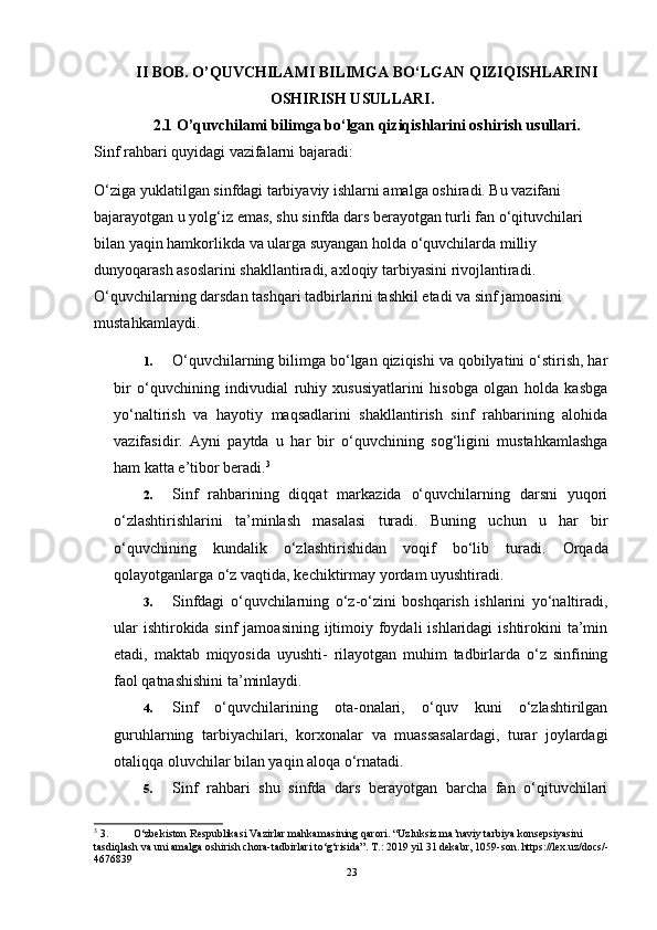 II BOB. O’QUVCHILAMI BILIMGA BO‘LGAN QIZIQISHLARINI
OSHIRISH USULLARI.
2.1 O’quvchilami bilimga bo‘lgan qiziqishlarini oshirish usullari.
Sinf rahbari quyidagi vazifalarni bajaradi:
O‘ziga yuklatilgan sinfdagi tarbiyaviy ishlarni amalga oshiradi. Bu vazifani 
bajarayotgan u yolg‘iz emas, shu sinfda dars berayotgan turli fan o‘qituvchilari 
bilan yaqin hamkorlikda va ularga suyangan holda o‘quvchilarda milliy 
dunyoqarash asoslarini shakllantiradi, axloqiy tarbiyasini rivojlantiradi. 
O‘quvchilarning darsdan tashqari tadbirlarini tashkil etadi va sinf jamoasini 
mustahkamlaydi.
1. O‘quvchilarning bilimga bo‘lgan qiziqishi va qobilyatini o‘stirish, har
bir   o‘quvchining   indivudial   ruhiy   xususiyatlarini   hisobga   olgan   holda   kasbga
yo‘naltirish   va   hayotiy   maqsadlarini   shakllantirish   sinf   rahbarining   alohida
vazifasidir.   Ayni   paytda   u   har   bir   o‘quvchining   sog‘ligini   mustahkamlashga
ham katta e’tibor beradi. 3
2. Sinf   rahbarining   diqqat   markazida   o‘quvchilarning   darsni   yuqori
o‘zlashtirishlarini   ta’minlash   masalasi   turadi.   Buning   uchun   u   har   bir
o‘quvchining   kundalik   o‘zlashtirishidan   voqif   bo‘lib   turadi.   Orqada
qolayotganlarga o‘z vaqtida, kechiktirmay yordam uyushtiradi.
3. Sinfdagi   o‘quvchilarning   o‘z-o‘zini   boshqarish   ishlarini   yo‘naltiradi,
ular  ishtirokida sinf  jamoasining  ijtimoiy foydali  ishlaridagi  ishtirokini  ta’min
etadi,   maktab   miqyosida   uyushti-   rilayotgan   muhim   tadbirlarda   o‘z   sinfining
faol qatnashishini ta’minlaydi.
4. Sinf   o‘quvchilarining   ota-onalari,   o‘quv   kuni   o‘zlashtirilgan
guruhlarning   tarbiyachilari,   korxonalar   va   muassasalardagi,   turar   joylardagi
otaliqqa oluvchilar bilan yaqin aloqa o‘rnatadi.
5. Sinf   rahbari   shu   sinfda   dars   berayotgan   barcha   fan   o‘qituvchilari
3
 3. O‘zbekiston Respublikasi Vazirlar mahkamasining qarori. “Uzluksiz ma’naviy tarbiya konsepsiyasini 
tasdiqlash va uni amalga oshirish chora-tadbirlari to‘g‘risida”.  T.: 2019 yil 31 dekabr, 1059-son. https://lex.uz/docs/-
4676839
23 