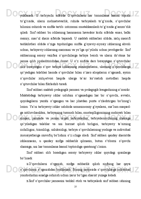 yuklanadi.   U   tarbiyachi   sifatida   O’quvchilarni   har   tomonlama   kamol   topishi
to‘g‘risida,   ularni   mehnatsevarlik,   ruhida   tarbiya lash   to‘g‘risida,   o‘quvchilar
bilimini oshirish va sinfda tartib- intizomni mustahkamlash to‘g‘risida g‘amxo‘rlik
qiladi.   Sinf   rahbari   bu   ishlarning   hammasini   havaskor   kishi   sifatida   emas,   balki
rasmiy,   mas’ul   shaxs   sifatida   bajaradi.   U   maktab   rahbarlari   oldida,   xalq   maorifi
tashkilotlari   oldida   o‘ziga   topshirilgan   sinfda   g‘oyaviy-siyosiy   ishlarning   ahvoli
uchun, tarbiyaviy ishlarning mazmuni va yo‘lga qo‘yilishi uchun javobgardir. Sinf
rahbarining   asosiy   vazifasi   o‘quvchilarga   tarbiya   berish   va   ularni   do‘stona   bir
jamoa   qilib   jipslashtirishdan   iborat.   U   o‘z   sinfida   dars   berayotgan   o‘qituvchilar
olib   borayotgan   o‘quv   tarbiya   ishlarining   xususiyatlarini,   ularning   o‘quvchilarga
qo‘yadigan   talablari   hamda   o‘quvchilar   bilan   o‘zaro   aloqalarini   o‘rganadi,   ayrim
o‘quvchilar   xulq-atvori   haqida   ularga   ta’sir   ko‘rsatish   metodlari   haqida
o‘qituvchilar bilan fikrlashib turadi.
Sinf rahbari maktab pedagogik jamoasi va pedagogik kengashining a’zosidir.
Maktabdagi   tarbiyaviy   ishlar   uslubini   o‘rganadigan   har   bir   o‘quvchi,   avvalo,
quyidagilarni   yaxshi   o‘rgangan   va   har   jihatdan   puxta   o‘zlashtirgan   bo‘lmog‘i
lozim. Ya’ni tarbi yaviy ishlar uslubida umuminsoniy g‘oyalarni, ma’lum maqsad -
ga intiluvchanlikni, tarbiyaning turmush bilan, mustaqilligimizning mohiyati bilan
aloqasi,   jamoada   va   jamoa   orqali   tarbiyalashni,   tarbiyalanuvchining   shaxsiga
qo‘yiladigan   talablar   va   uni   hurmat   qilish   birligini,   tarbiyaviy   ta’sirning
izchilligini, tizimliligi, uzluksizligi, tarbiya o‘quvchilarining yoshiga va individual
xususiyatlariga muvofiq bo‘lishini  o‘z ichiga oladi. Sinf rahbari qanday sharoitda
ishlanmasin,   u   qanday   sinfga   rahbarlik   qilmasin,   butun   e’tiborni   o‘quvchi
shaxsiga, uni har tomonlama ka mol toptirishga qaratmog‘i lozim.
Sinf   rahbari   olib   boradigan   asosiy   tarbiyaviy   ishlar   quyidagi   qismlarga
bo‘linadi:
1. O‘quvchilarni   o‘rganish,   sinfga   rahbarlik   qilish   sinfning   har   qaysi
o‘quvchisini   o‘rganishdan   boshlanadi.  Buning   natijasida  o‘quvchilarga  individual
yondoshishni amalga oshirish uchun zarur bo‘lgan sharoit yuzaga keladi.
2. Sinf  o‘quvchilar jamoasini  tashkil  etish va tarbiyalash sinf rahbari ishining
25 