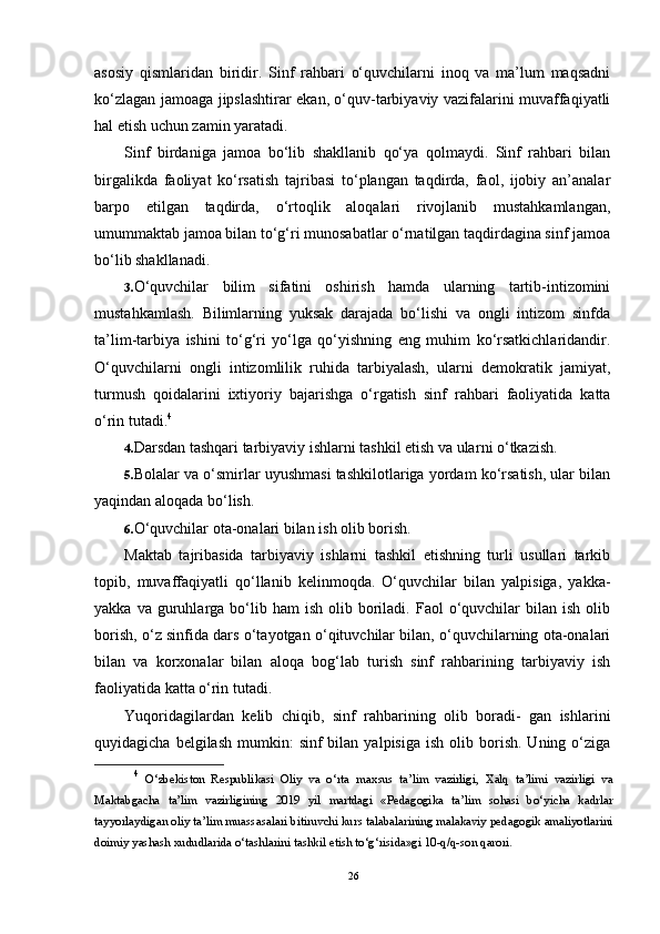 asosiy   qismlaridan   biridir.   Sinf   rahbari   o‘quvchilarni   inoq   va   ma’lum   maqsadni
ko‘zlagan jamoaga jipslashtirar ekan, o‘quv-tarbiyaviy vazifalarini muvaffaqiyatli
hal etish uchun zamin yaratadi.
Sinf   birdaniga   jamoa   bo‘lib   shakllanib   qo‘ya   qolmaydi.   Sinf   rahbari   bilan
birgalikda   faoliyat   ko‘rsatish   tajribasi   to‘plangan   taqdirda,   faol,   ijobiy   an’analar
barpo   etilgan   taqdirda,   o‘rtoqlik   aloqalari   rivojlanib   mustahkamlangan,
umummaktab jamoa bilan to‘g‘ri munosabatlar o‘rnatilgan taqdirdagina sinf jamoa
bo‘lib shakllanadi.
3. O‘quvchilar   bilim   sifatini   oshirish   hamda   ularning   tartib-intizomini
mustahkamlash.   Bilimlarning   yuksak   darajada   bo‘lishi   va   ongli   intizom   sinfda
ta’lim-tarbiya   ishini   to‘g‘ri   yo‘lga   qo‘yishning   eng   muhim   ko‘rsatkichlaridandir.
O‘quvchilarni   ongli   intizomlilik   ruhida   tarbiyalash,   ularni   demokratik   jamiyat,
turmush   qoidalarini   ixtiyoriy   bajarishga   o‘rgatish   sinf   rahbari   faoliyatida   katta
o‘rin tutadi. 4
4. Darsdan tashqari tarbiyaviy ishlarni tashkil etish va ular ni o‘tkazish.
5. Bolalar va o‘smirlar uyushmasi tashkilotlariga yordam ko‘rsatish, ular bilan
yaqindan aloqada bo‘lish.
6. O‘quvchilar ota-onalari bilan ish olib borish.
Maktab   tajribasida   tarbiyaviy   ishlarni   tashkil   etishning   turli   usullari   tarkib
topib,   muvaffaqiyatli   qo‘llanib   kelinmoqda.   O‘quvchilar   bilan   yalpisiga,   yakka-
yakka  va  guruhlarga  bo‘lib  ham  ish   olib  boriladi.  Faol   o‘quvchilar  bilan  ish   olib
borish, o‘z sinfida dars o‘tayotgan o‘qituvchilar bilan, o‘quvchilarning ota-onalari
bilan   va   korxonalar   bilan   aloqa   bog‘lab   turish   sinf   rahbarining   tarbiyaviy   ish
faoliyatida katta o‘rin tutadi.
Yuqoridagilardan   kelib   chiqib,   sinf   rahbarining   olib   boradi-   gan   ishlarini
quyidagicha  belgilash   mumkin:  sinf  bilan  yalpisiga   ish  olib  borish.  Uning  o‘ziga
4
  O‘zbekiston   Respublikasi   Oliy   va   o‘rta   ma х sus   ta’lim   vazirligi,   Х alq   ta’limi   vazirligi   va
Maktabgacha   ta’lim   vazirligining   2019   yil   martdagi   «Pedagogika   ta’lim   sohasi   bo‘yicha   kadrlar
tayyorlaydigan oliy ta’lim muassasalari bitiruvchi kurs talabalarining malakaviy pedagogik amaliyotlarini
doimiy yashash  х ududlarida o‘tashlarini tashkil etish to‘g‘risida»gi 10-q/q-son qarori.
26 