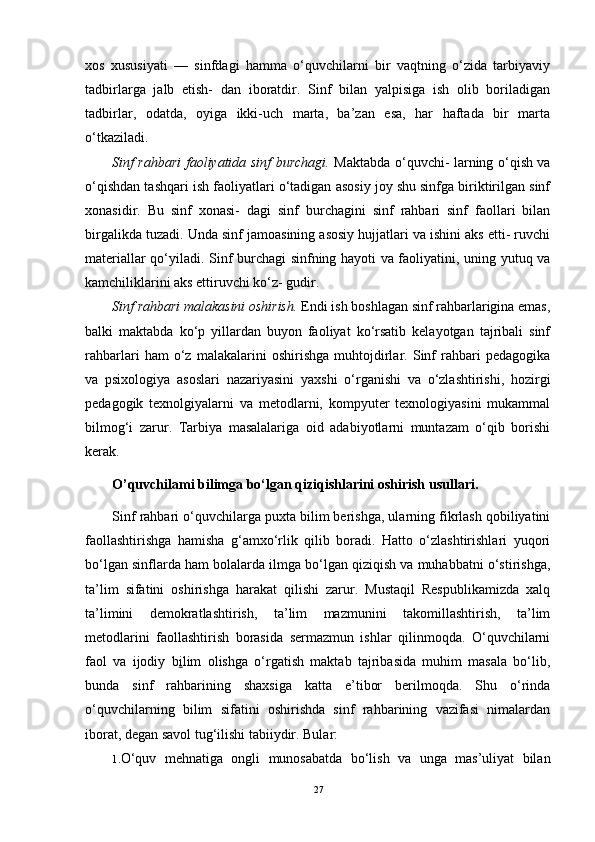 xos   xususiyati   —   sinfdagi   hamma   o‘quvchilarni   bir   vaqtning   o‘zida   tarbiyaviy
tadbirlarga   jalb   etish-   dan   iboratdir.   Sinf   bilan   yalpisiga   ish   olib   boriladigan
tadbirlar,   odatda,   oyiga   ikki-uch   marta,   ba’zan   esa,   har   haftada   bir   marta
o‘tkaziladi.
Sinf rahbari faoliyatida sinf burchagi.   Maktabda o‘quvchi- larning o‘qish va
o‘qishdan tashqari ish faoliyatlari o‘tadigan asosiy joy shu sinfga biriktirilgan sinf
xonasidir.   Bu   sinf   xonasi-   dagi   sinf   burchagini   sinf   rahbari   sinf   faollari   bilan
birgalikda tuzadi. Unda sinf jamoasining asosiy hujjatlari va ishini aks etti- ruvchi
materiallar qo‘yiladi. Sinf burchagi sinfning hayoti va faoliyatini, uning yutuq va
kamchiliklarini aks ettiruvchi ko‘z- gudir.
Sinf rahbari malakasini oshirish.  Endi ish boshlagan sinf rahbarlarigina emas,
balki   maktabda   ko‘p   yillardan   buyon   faoliyat   ko‘rsatib   kelayotgan   tajribali   sinf
rahbarlari   ham   o‘z   malakalarini   oshirishga   muhtojdirlar.   Sinf   rahbari   pedagogika
va   psixologiya   asoslari   nazariyasini   yaxshi   o‘rganishi   va   o‘zlashtirishi,   hozirgi
pedagogik   texnolgiyalarni   va   metodlarni,   kompyuter   texnologiyasini   mukammal
bilmog‘i   zarur.   Tarbiya   masalalariga   oid   adabiyotlarni   muntazam   o‘qib   borishi
kerak.
O’quvchilami bilimga bo‘lgan qiziqishlarini oshirish usullari.
Sinf rahbari o‘quvchilarga puxta bilim berishga, ularning fikrlash qobiliyatini
faollashtirishga   hamisha   g‘amxo‘rlik   qilib   boradi.   Hatto   o‘zlashtirishlari   yuqori
bo‘lgan sinflarda ham bolalarda ilmga bo‘lgan qiziqish va muhabbatni o‘stirishga,
ta’lim   sifatini   oshirishga   harakat   qilishi   zarur.   Mustaqil   Respublikamizda   xalq
ta’limini   demokratlashtirish,   ta’lim   mazmunini   takomillashtirish,   ta’lim
metodlarini   faollashtirish   borasida   sermazmun   ishlar   qilinmoqda.   O‘quvchilarni
faol   va   ijodiy   b i lim   olishga   o‘rgatish   maktab   tajribasida   muhim   masala   bo‘lib,
bunda   sinf   rahbarining   shaxsiga   katta   e’tibor   berilmoqda.   Shu   o‘rinda
o‘quvchilarning   bilim   sifatini   oshirishda   sinf   rahbarining   vazifasi   nimalardan
iborat, degan savol tug‘ilishi tabiiydir. Bular:
1. O‘quv   mehnatiga   ongli   munosabatda   bo‘lish   va   unga   mas’uliyat   bilan
27 