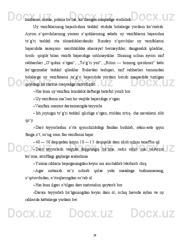hozlansa, ozoda, pokiza bo‘lsa, ko‘zlangan maqsadga erishiladi.
Uy   vazifalarining   bajarilishini   tashkil   etishda   bolalarga   yor dam   ko‘rsatish.
Ayrim   o‘quvchilarning   yomon   o‘qishlarining   sababi   uy   vazifalarini   bajarishni
to‘g‘ri   tashkil   eta   olmasliklaridandir.   Bunday   o‘quvchilar   uy   vazifalarini
bajarishda   saranjom-   sarishtalikka   ahamiyat   bermaydilar,   dangasalik   qiladilar,
tirish-   qoqlik   bilan   vazifa   bajarishga   intilmaydilar.   Shuning   uchun   ayrim   sinf
rahbarilari   „O‘qishni   o‘rgan“,   „To‘g‘ri   yoz“,   „Bilim   —   bizning   qurolimiz“   kabi
ko‘rgazmalar   tashkil   qiladilar.   Bulardan   tashqari,   sinf   rahbarlari   tomonidan
bolalarga   uy   vazifalarini   to‘g‘ri   bajarishda   yordam   berish   maqsadida   tuzilgan
quyidagi ko‘rsatma maqsadga muvofiqdir:
• Har kuni uy vazifani kundalik daftarga batafsil yozib bor.
• Uy vazifasini ma’lum bir vaqtda bajarishga o‘rgan.
• Vazifani maxsus darsxonangda tayyorla.
• Ish joyingni to‘g‘ri tashkil qilishga o‘rgan, stoldan ortiq- cha narsalarni olib
qo‘y.
• Dars   tayyorlashni   o‘rta   qiyinchilikdagi   fandan   boshlab,   sekin-asta   qiyin
fanga o‘t, so‘ng oson fan vazifasini bajar.
• 40 — 50 daqiqadan keyin  1 0 — 1 5  daqiqalik dam olish uchun tanaffus qil.
• Dars   tayyorlash   vaqtida   diqqatingni   bo‘lma,   radio   eshit-   ma,   televizor
ko‘rma, atrofdagi gaplarga aralashma.
• Yozma ishlarni bajarganingdan keyin uni sinchiklab tekshirib chiq.
• Agar   notanish   so‘z   uchrab   qolsa   yoki   masalaga   tushunmasang,
o‘qituvchidan, o‘rtoqlaringdan so‘rab ol.
• Har kuni ilgari o‘tilgan dars materialini qaytarib bor.
• Darsni   tayyorlab   bo‘lganingdan   keyin   dam   ol,   ochiq   havoda   aylan   va   uy
ishlarida kattalarga yordam ber.
29 