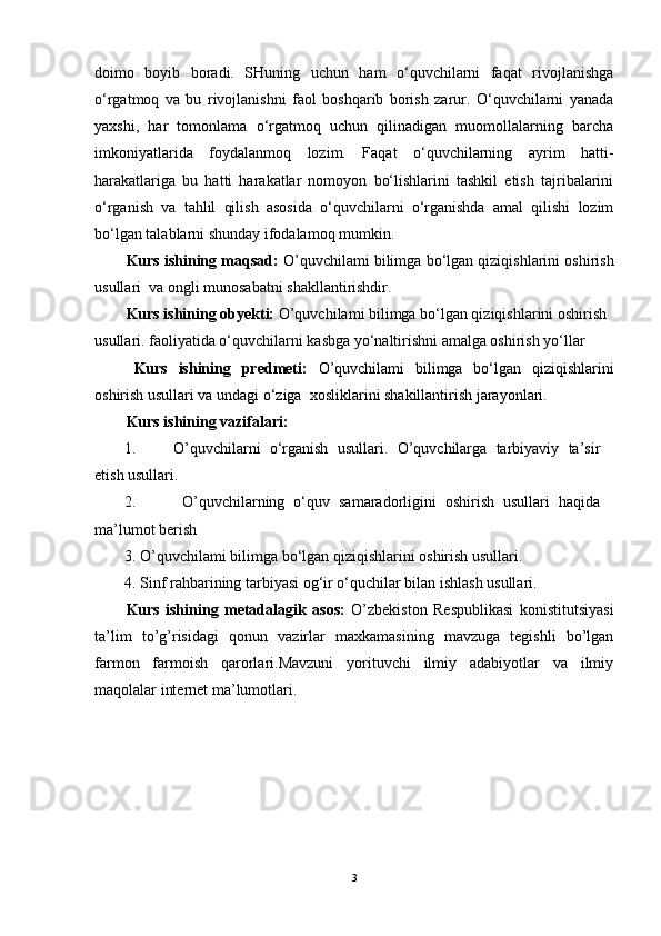 doimo   boyib   boradi.   SHuning   uchun   ham   o‘quvchilarni   faqat   rivojlanishga
o‘rgatmoq   va   bu   rivojlanishni   faol   boshqarib   borish   zarur.   O‘quvchilarni   yanada
yaxshi,   har   tomonlama   o‘rgatmoq   uchun   qilinadigan   muomollalarning   barcha
imkoniyatlarida   foydalanmoq   lozim.   Faqat   o‘quvchilarning   ayrim   hatti-
harakatlariga   bu   hatti   harakatlar   nomoyon   bo‘lishlarini   tashkil   etish   tajribalarini
o‘rganish   va   tahlil   qilish   asosida   o‘quvchilarni   o‘rganishda   amal   qilishi   lozim
bo‘lgan talablarni shunday ifodalamoq mumkin.
Kurs ishining maqsad:  O’quvchilami bilimga bo‘lgan qiziqishlarini oshirish
usullari  va  ongli munosabatni shakllantirishdir.
Kurs ishining obyekti:   O’quvchilami bilimga bo‘lgan qiziqishlarini oshirish 
usullari. faoliyatida o‘quvchilarni kasbga yo‘naltirishni amalga oshirish yo‘llar
Kurs   ishining   predmeti:   O’quvchilami   bilimga   bo‘lgan   qiziqishlarini
oshirish usullari va undagi o‘ziga  xosliklarini shakillantirish jarayonlari.
Kurs ishining vazifalari:
1. O’quvchilarni   o‘rganish   usullari.   O’quvchilarga   tarbiyaviy   ta’sir
etish usullari.
2.   O’quvchilarning   o‘quv   samaradorligini   oshirish   usullari   haqida
ma’lumot berish
3. O’quvchilami bilimga bo‘lgan qiziqishlarini oshirish usullari. 
4. Sinf rahbarining tarbiyasi og‘ir o‘quchilar bilan ishlash usullari. 
Kurs   ishining   metadalagik   asos:   O’zbekiston   Respublikasi   konistitutsiyasi
ta’lim   to’g’risidagi   qonun   vazirlar   maxkamasining   mavzuga   tegishli   bo’lgan
farmon   farmoish   qarorlari.Mavzuni   yorituvchi   ilmiy   adabiyotlar   va   ilmiy
maqolalar internet ma’lumotlari.
3 