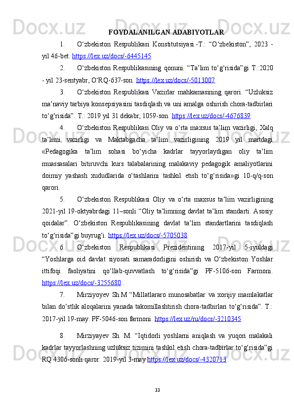 FOYDALANILGAN ADABIYOTLAR
1. O‘zbekiston   Respublikasi   Konstitutsiyasi.-T.:   “O‘zbekiston”,   2023   -
yil 46-bet.  https://leх.uz/docs/-6445145  
2. O‘zbekiston   Respublikasining   qonuni.   “Ta’lim   to‘g‘risida”gi   T.:2020
- yil 23-sentyabr, O‘RQ-637-son.  https://leх.uz/docs/-5013007  
3. O‘zbekiston   Respublikasi   Vazirlar   mahkamasining   qarori.   “Uzluksiz
ma’naviy tarbiya konsepsiyasini tasdiqlash va uni amalga oshirish chora-tadbirlari
to‘g‘risida”. T.: 2019 yil 31 dekabr, 1059-son.   https://lex.uz/docs/-4676839  
4. O‘zbekiston  Respublikasi  Oliy va o‘rta ma х sus ta’lim vazirligi,   Х alq
ta’limi   vazirligi   va   Maktabgacha   ta’lim   vazirligining   2019   yil   martdagi
«Pedagogika   ta’lim   sohasi   bo‘yicha   kadrlar   tayyorlaydigan   oliy   ta’lim
muassasalari   bitiruvchi   kurs   talabalarining   malakaviy   pedagogik   amaliyotlarini
doimiy   yashash   х ududlarida   o‘tashlarini   tashkil   etish   to‘g‘risida»gi   10-q/q-son
qarori.
5. O‘zbekiston   Respublikasi   Oliy   va   o‘rta   ma х sus   ta’lim   vazirligining
2021-yil  19-oktyabrdagi  11–sonli “Oliy ta’limning davlat ta’lim standarti. Asosiy
qoidalar”.   O‘zbekiston   Respublikasining   davlat   ta’lim   standartlarini   tasdiqlash
to‘g‘risida”gi buyrug‘i.  https://lex.uz/docs/-5705038   
6. O‘zbekiston   Respublikasi   Prezidentining   2017-yil   5-iyuldagi
“Yoshlarga   oid   davlat   siyosati   samaradorligini   oshirish   va   O‘zbekiston   Yoshlar
ittifoqi   faoliyatini   qo‘llab-quvvatlash   to‘g‘risida”gi   PF-5106-son   Farmoni.
https://le    х   .uz/docs/-3255680     .
7. Mirziyoyev   Sh.M   “Millatlararo   munosabatlar   va   xorijiy   mamlakatlar
bilan do‘stlik aloqalarini yanada takomillashtirish chora-tadbirlari to‘g‘risida”. T.:
2017-yil 19-may. PF-5046-son farmoni.  https://lex.uz/ru/docs/-3210345  
8. Mirziyayev   Sh.   M.   “Iqtidorli   yoshlarni   aniqlash   va   yuqori   malakali
kadrlar tayyorlashning uzluksiz tizimini tashkil etish chora-tadbirlar to‘g‘risida”gi
RQ 4306-sonli qaror. 2019-yil 3-may  https://leх.uz/docs/-4320713
33 