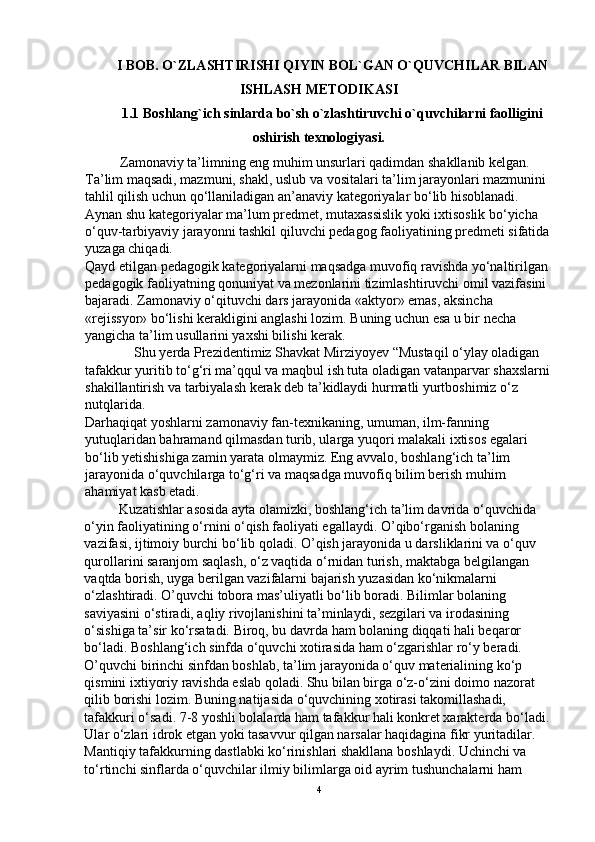 I BOB.  O`ZLASHTIRISHI QIYIN BOL`GAN O`QUVCHILAR BILAN
ISHLASH METODIKASI
1.1 Boshlang`ich sinlarda bo`sh o`zlashtiruvchi o`quvchilarni faolligini
oshirish texnologiyasi.
          Zamonaviy ta’limning eng muhim unsurlari qadimdan shakllanib kelgan. 
Ta’lim maqsadi, mazmuni, shakl, uslub va vositalari ta’lim jarayonlari mazmunini 
tahlil qilish uchun qo‘llaniladigan an’anaviy kategoriyalar bo‘lib hisoblanadi. 
Aynan shu kategoriyalar ma’lum predmet, mutaxassislik yoki ixtisoslik bo‘yicha 
o‘quv-tarbiyaviy jarayonni tashkil qiluvchi pedagog faoliyatining predmeti sifatida
yuzaga chiqadi. 
Qayd etilgan pedagogik kategoriyalarni maqsadga muvofiq ravishda yo‘naltirilgan 
pedagogik faoliyatning qonuniyat va mezonlarini tizimlashtiruvchi omil vazifasini 
bajaradi. Zamonaviy o‘qituvchi dars jarayonida «aktyor» emas, aksincha 
«rejissyor» bo‘lishi kerakligini anglashi lozim. Buning uchun esa u bir necha 
yangicha ta’lim usullarini yaxshi bilishi kerak. 
              Shu yerda Prezidentimiz Shavkat Mirziyoyev “Mustaqil o‘ylay oladigan 
tafakkur yuritib to‘g‘ri ma’qqul va maqbul ish tuta oladigan vatanparvar shaxslarni
shakillantirish va tarbiyalash kerak deb ta’kidlaydi hurmatli yurtboshimiz o‘z 
nutqlarida. 
Darhaqiqat yoshlarni zamonaviy fan-texnikaning, umuman, ilm-fanning 
yutuqlaridan bahramand qilmasdan turib, ularga yuqori malakali ixtisos egalari 
bo‘lib yetishishiga zamin yarata olmaymiz. Eng avvalo, boshlang‘ich ta’lim 
jarayonida o‘quvchilarga to‘g‘ri va maqsadga muvofiq bilim berish muhim 
ahamiyat kasb etadi.
          Kuzatishlar asosida ayta olamizki, boshlang‘ich ta’lim davrida o‘quvchida 
o‘yin faoliyatining o‘rnini o‘qish faoliyati egallaydi. O’qibo‘rganish bolaning 
vazifasi, ijtimoiy burchi bo‘lib qoladi. O’qish jarayonida u darsliklarini va o‘quv 
qurollarini saranjom saqlash, o‘z vaqtida o‘rnidan turish, maktabga belgilangan 
vaqtda borish, uyga berilgan vazifalarni bajarish yuzasidan ko‘nikmalarni 
o‘zlashtiradi. O’quvchi tobora mas’uliyatli bo‘lib boradi. Bilimlar bolaning 
saviyasini o‘stiradi, aqliy rivojlanishini ta’minlaydi, sezgilari va irodasining 
o‘sishiga ta’sir ko‘rsatadi. Biroq, bu davrda ham bolaning diqqati hali beqaror 
bo‘ladi. Boshlang‘ich sinfda o‘quvchi xotirasida ham o‘zgarishlar ro‘y beradi. 
O’quvchi birinchi sinfdan boshlab, ta’lim jarayonida o‘quv materialining ko‘p 
qismini ixtiyoriy ravishda eslab qoladi. Shu bilan birga o‘z-o‘zini doimo nazorat 
qilib borishi lozim. Buning natijasida o‘quvchining xotirasi takomillashadi, 
tafakkuri o‘sadi. 7-8 yoshli bolalarda ham tafakkur hali konkret xarakterda bo‘ladi. 
Ular o‘zlari idrok etgan yoki tasavvur qilgan narsalar haqidagina fikr yuritadilar. 
Mantiqiy tafakkurning dastlabki ko‘rinishlari shakllana boshlaydi. Uchinchi va 
to‘rtinchi sinflarda o‘quvchilar ilmiy bilimlarga oid ayrim tushunchalarni ham 
4 