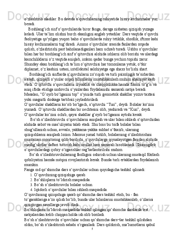 o‘zlashtirib oladilar. Bu davrda o‘quvchilarning ruhiyatida hissiy kechinmalar yuz 
beradi.
    Boshlang‘ich sinf o‘quvchilarida biror fanga, darsga nisbatan qiziqish yuzaga 
keladi. Ular ta’lim olishni burch ekanligini anglab yetadilar. Dars vaqtida o‘quvchi 
faoliyatiga qo‘yilgan yuqori baho o‘quvchilarda ruhiy tetiklik, shodlik, iftixor kabi 
hissiy kechinmalarni tug‘diradi. Ammo o‘quvchilar orasida fanlardan orqada 
qolish, o‘zlashtirishi past baholanadiganlari ham uchrab turadi. Ushbu o‘quvchilar 
bilan har bir boshlang‘ich sinf o‘qituvchisi alohida ishlarni olib borishi va ulardagi 
kamchiliklarni o‘z vaqtida aniqlab, imkon qadar bunga yechim topishi zarur. 
Shunday ekan boshlang‘ich ta’lim o‘qituvchisi har tomonlama yetuk, o‘tkir 
diplamat, o‘z kasbini ustasi, intellekutal salohiyatga ega shaxs bo‘lishi shart.
     Boshlang‘ich sinflarda o‘quvchilarni zo‘riqish va turli psixologik ta’sirlardan 
asrash, qiziqarli o‘yinlar orqali bilimlarini mustahkamlash muhim ahamiyat kasb 
etadi. O’qituvchi o‘quvchilarni ziyraklik va chaqqonlikka hamda fikrini to‘g‘ri va 
aniq ifoda etishga undovchi o‘yinlardan foydalanishi samarali natija beradi. 
Masalan, “G’oyib bo‘lganini top” o‘yinida turli geometrik shakllar yozuv taxtasi 
yoki magnitli doskaga tartibsiz joylashtiriladi.
O’quvchilar shakllarni ko‘rib bo‘lgach, o‘qituvchi “Tun”, deydi. Bolalar ko‘zini 
yumadi. O’qituvchi shakllardan bir nechtasini olib, yashiradi va “Kun”, deydi. 
O’quvchilar ko‘zini ochib, qaysi shakllar g‘oyib bo‘lganini aytishi kerak.
      Bo‘sh o‘zlashtiruvchi o‘quvchilarni aniqlash va ular bilan ishlash o‘qituvchidan
alohida sabot va mas’uliyatni talab etadi. Shu bois bu toifa bolalar bilan 
shug‘ullanish uchun, avvalo, yakkama-yakka suhbat o‘tkazib, ularning 
qiziqishlarini aniqlash lozim. Maxsus jurnal tutilib, bolalarning o‘zlashtirishini 
muntazam monitoring qilib borilishi, o‘quvchilarga qiynalayotgan fanidan alohida 
mashg‘ulotlar daftari tuttirish kabi usullar ham samarali hisoblanadi. Shuningdek 
o‘quvchilardagi ijobiy o‘zgarishlar rag‘batlantirilishi muhim.
     Bo‘sh o‘zlashtiruvchilarning faolligini oshirish uchun ularning mustaqil fikrlash
qobiliyatini hamda nutqini rivojlantirish kerak. Bunda turli ertaklardan foydalanish 
mumkin.
Fanga oid qo‘shimcha dars o‘quvchilar uchun quyidagicha tashkil qilinadi:
1. O’quvchining qiziqishiga qarab.
2. Bo‘shliqlarni to‘ldirish maqsadida.
3. Bo‘sh o‘zlashtiruvchi bolalar uchun.
4. Iqtidorli o‘quvchilar bilan ishlash maqsadida.
O’quvchining qiziqishiga qarab qo‘shimcha dars tashkil etish, bu - fan 
to‘garaklariga a’zo qilish bo‘lib, bunda ular bilimlarini mustahkamlab, o‘zlarini 
qiziqtirgan savollarga javob oladi.
Bo‘shliqlarni to‘ldirish maqsadida tashkil qilingan qo‘shimcha darslarda test 
natijalaridan kelib chiqqan holda ish olib boriladi.
Bo‘sh o‘zlashtiruvchi o‘quvchilar uchun qo‘shimcha dars¬lar tashkil qilishdan 
oldin, bo‘sh o‘zlashtirish sababi o‘rganiladi. Dars qoldirish, ma’lumotlarni qabul 
5 