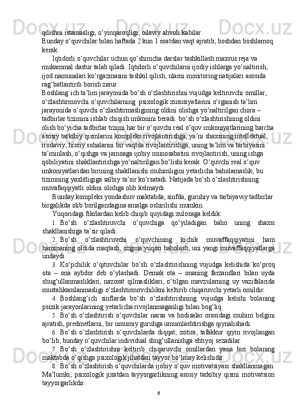 qilishni istamasligi, o‘yinqaroqligi, oilaviy ahvoli kabilar.
Bunday o‘quvchilar bilan haftada 2 kun 1 soatdan vaqt ajratib, boshdan boshlamoq
kerak.
      Iqtidorli o‘quvchilar uchun qo‘shimcha darslar tashkillash maxsus reja va 
mukammal dastur talab qiladi. Iqtidorli o‘quvchilarni ijodiy ishlarga yo‘naltirish, 
ijod namunalari ko‘rgazmasini tashkil qilish, ularni monitoring natijalari asosida 
rag‘batlantirib borish zarur. 
Boshlang`ich ta’lim jarayonida bo‘sh o‘zlashtirishni vujudga keltiruvchi omillar, 
o‘zlashtirmovchi o‘quvchilarning  psixologik xususiyatlarini o‘rganish ta’lim 
jarayonida o‘quvchi o‘zlashtirmasligining oldini olishga yo‘naltirilgan chora – 
tadbirlar tizimini ishlab chiqish imkonini beradi. bo‘sh o‘zlashtirishning oldini 
olish bo‘yicha tadbirlar tizimi har bir o‘quvchi real o‘quv imkoniyatlarining barcha
asosiy tarkibiy qismlarini kompleks rivojlantirishga, ya’ni shaxsning intellektual, 
irodaviy, hissiy sohalarini bir vaqtda rivojlantirishga, uning ta’lim va tarbiyasini 
ta’minlash, o‘qishga va jamoaga ijobiy munosabatini rivojlantirish, uning ishga 
qobiliyatini shakllantirishga yo‘naltirilgan bo‘lishi kerak. O‘quvchi real o‘quv 
imkoniyatlaridan birining shakllanishi muhimligini yetarlicha baholamaslik, bu 
tizimning yaxlitligiga salbiy ta’sir ko‘rsatadi. Natijada bo‘sh o‘zlashtirishning 
muvafaqqiyatli oldini olishga olib kelmaydi.
      Bunday kompleks yondashuv maktabda, sinfda, guruhiy va tarbiyaviy tadbirlar 
birgalikda olib borilgandagina amalga oshirilishi mumkin.
Yuqoridagi fikrlardan kelib chiqib quyidagi xulosaga keldik:
1. Bo‘sh   o‘zlashtiruvchi   o‘quvchiga   qo‘yiladigan   baho   uning   shaxsi
shakllanishiga ta’sir qiladi.
2. Bo‘sh   o‘zlashtiruvchi   o‘quvchining   kichik   muvaffaqqiyatini   ham
hammaning oldida maqtash, ozgina yuqori baholash, uni yangi muvaffaqqiyatlarga
undaydi.
3. Ko‘pchilik   o‘qituvchilar   bo‘sh   o‘zlashtirishning   vujudga   kelishida   ko‘proq
ota   –   ona   aybdor   deb   o‘ylashadi.   Demak   ota   –   onaning   farzandlari   bilan   uyda
shug‘ullanmasliklari,   nazorat   qilmasliklari,   o‘tilgan   mavzularning   uy   vazifalarida
mustahkamlanmasligi o‘zlashtirmovchilikni keltirib chiqaruvchi yetarli omildir.
4. Boshlang‘ich   sinflarda   bo‘sh   o‘zlashtirishning   vujudga   kelishi   bolaning
psixik jarayonlarining yetarlicha rivojlanmaganligi bilan bog‘liq.
5. Bo‘sh   o‘zlashtirish   o‘quvchilar   narsa   va   hodisalar   orasidagi   muhim   belgini
ajratish, predmetlarni, bir umumiy guruhga umumlashtirishga qiynalishadi.
6. Bo‘sh   o‘zlashtirish   o‘quvchilarda   diqqat,   xotira,   tafakkur   qiyin   rivojlangan
bo‘lib, bunday o‘quvchilar individual shug‘ullanishga ehtiyoj sezadilar.
7. Bo‘sh   o‘zlashtirishni   keltirib   chiqaruvchi   omillardan   yana   biri   bolaning
maktabda o‘qishga psixologik jihatdan tayyor bo‘lmay kelishidir.
8. Bo‘sh o‘zlashtirish o‘quvchilarda ijobiy o‘quv motivatsiyasi shakllanmagan.
Ma’lumki, psixologik  jixatdan  tayyorgarlikning asosiy   tarkibiy  qismi   motivatsion
tayyorgarlikdir.
6 