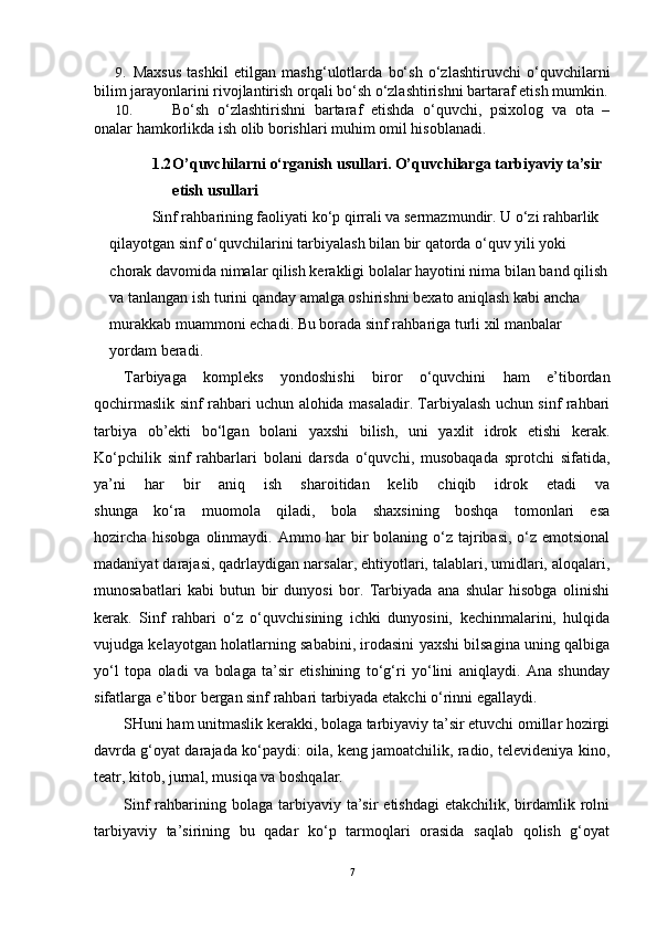9. Maxsus   tashkil   etilgan   mashg‘ulotlarda   bo‘sh   o‘zlashtiruvchi   o‘quvchilarni
bilim jarayonlarini rivojlantirish orqali bo‘sh o‘zlashtirishni bartaraf etish mumkin.
10. Bo‘sh   o‘zlashtirishni   bartaraf   etishda   o‘quvchi,   psixolog   va   ota   –
onalar hamkorlikda ish olib borishlari muhim omil hisoblanadi.
1.2 O’quvchilarni o‘rganish usullari. O’quvchilarga tarbiyaviy ta’sir 
etish usullari
Sinf rahbarining faoliyati ko‘p qirrali va sermazmundir. U o‘zi rahbarlik 
qilayotgan sinf o‘quvchilarini tarbiyalash bilan bir qatorda o‘quv yili yoki 
chorak davomida nimalar qilish kerakligi bolalar hayotini nima bilan band qilish
va tanlangan ish turini qanday amalga oshirishni bexato aniqlash kabi ancha 
murakkab muammoni echadi. Bu borada sinf rahbariga turli xil manbalar 
yordam beradi.
Tarbiyaga   kompleks   yondoshishi   biror   o‘quvchini   ham   e’tibordan
qochirmaslik sinf rahbari uchun alohida masaladir. Tarbiyalash uchun sinf rahbari
tarbiya   ob’ekti   bo‘lgan   bolani   yaxshi   bilish,   uni   yaxlit   idrok   etishi   kerak.
Ko‘pchilik   sinf   rahbarlari   bolani   darsda   o‘quvchi,   musobaqada   sprotchi   sifatida,
ya’ni   har   bir   aniq   ish   sharoitidan   kelib   chiqib   idrok   etadi   va
shunga   ko‘ra   muomola   qiladi,   bola   shaxsining   boshqa   tomonlari   esa
hozircha hisobga olinmaydi. Ammo har bir bolaning o‘z tajribasi, o‘z emotsional
madaniyat darajasi, qadrlaydigan narsalar, ehtiyotlari, talablari, umidlari, aloqalari,
munosabatlari   kabi   butun   bir   dunyosi   bor.   Tarbiyada   ana   shular   hisobga   olinishi
kerak.   Sinf   rahbari   o‘z   o‘quvchisining   ichki   dunyosini,   kechinmalarini,   hulqida
vujudga kelayotgan holatlarning sababini, irodasini yaxshi bilsagina uning qalbiga
yo‘l   topa   oladi   va   bolaga   ta’sir   etishining   to‘g‘ri   yo‘lini   aniqlaydi.   Ana   shunday
sifatlarga e’tibor bergan sinf rаhbari tarbiyada etakchi o‘rinni egallaydi.
SHuni ham unitmaslik kerakki, bolaga tarbiyaviy ta’sir etuvchi omillar hozirgi
davrda g‘oyat darajada ko‘paydi: oila, keng jamoatchilik, radio, televideniya kino,
teatr, kitob, jurnal, musiqa va boshqalar.
Sinf   rahbarining bolaga  tarbiyaviy ta’sir   etishdagi   etakchilik, birdamlik rolni
tarbiyaviy   ta’sirining   bu   qadar   ko‘p   tarmoqlari   orasida   saqlab   qolish   g‘oyat
7 