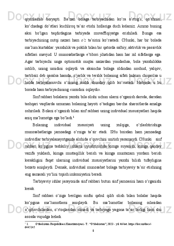 qiyinlashib   boryapti.   Ba’zan   bolaga   tarbiyachidan   ko‘ra   o‘rtog‘i,   qo‘shnisi,
ko‘chadagi  do‘stlari  kuchliroq ta’sir etishi  hollariga duch kelamiz. Ammo buning
aksi   bo‘lgan   taqdirdagina   tarbiyada   muvaffiqiyatga   erishiladi.   Bunga   esa
tarbiyachining   nutqi   nazari   ham   o‘z   ta’sirini   ko‘rsatadi.   CHunki,   har   bir   bolada
ma’lum kurtaklar: yaxshilik va poklik bilan bir qatorda salbiy, aktivlik va passivlik
sifatlari   mavjud.   U   munosabatlarga   e’tibori   jihatidan   ham   har   xil   sifatlarga   ega.
Agar   tarbiyachi   unga   optimistik   nuqtai   nazardan   yondashsa,   bola   yaxshilikka
intilib,   uning   umidini   oqlaydi   va   aksincha   bolaga   oldindan   noshud,   yalqov,
tartibsiz   deb  qaralsa   hamda,  o‘jarlik  va  terslik  bolaning  sifati  hukum   chiqarilsa  u
holda   tarbiyalanuvchi   o‘zining   xuddi   shunday   qilib   ko‘rsatadi.   Natijada   u   bu
borada ham tarbiyachining «umidini oqlaydi».
Sinf rahbari bolalarni yaxshi bila olishi uchun ularni o‘rganish darsda, darsdan
tashqari   vaqtlarda   umuman   bolaning   hayoti   o‘tadigan   barcha   sharoitlarda   amalga
oshiriladi. Bolani o‘rganish bilan sinf rahbari uning individual xususiyatlari haqida
aniq ma’lumotga ega bo‘ladi. 1
Bolaning   individual   xususiyati   uning   xulqiga,   o‘zlashtirishiga
munosabatlariga   jamoadagi   o‘rniga   ta’sir   etadi.   SHu   boisdan   ham   jamoadagi
individlar tarbiyalanayotganda alohida o‘quvchini unitish yaramaydi. CHunki   sinf
rahbari   ko‘pgina   tashkiliy   ishlarni   uyushtirishda   kimga   suyanish,   kimga   qanday
vazifa   yuklash,   kimga   mustaqillik   berish   va   kimga   muntazam   yordam   berish
kerakligini   faqat   ularning   individual   xususiyatlarini   yaxshi   bilish   tufayligina
bexato aniqlaydi. Demak, individual  munosabat  bolaga tarbiyaviy ta’sir  etishning
eng samarali yo‘lini topish imkoniyatini beradi.
Tarbiyaviy ishlar jarayonida sinf rahbari butun sinf jamoasini ham o‘rganishi
kerak.
Sinf   rahbari   o‘ziga   berilgan   sinfni   qabul   qilib   olish   bilan   bolalar   haqida
ko‘pgina   ma’lumotlarni   aniqlaydi.   Bu   ma’lumotlar   bolaning   oilasidan
o‘qituvchilardan,   o‘rtoqlaridan   olinadi   va   tarbiyaga   yagona   ta’sir   birligi   ham   shu
asosda vujudga keladi.
1
 1. O‘zbekiston Respublikasi Konstitutsiyasi.-T.: “O‘zbekiston”, 2023 - yil 46-bet. https://leх.uz/docs/-
6445145
8 