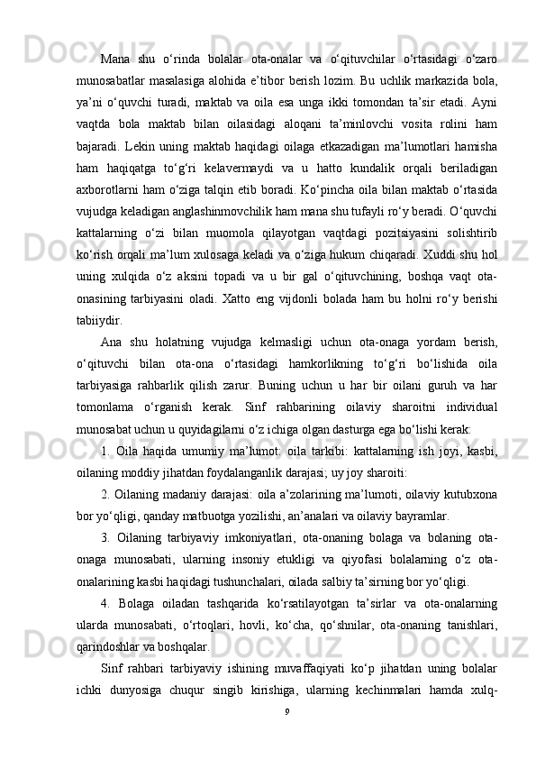 Mana   shu   o‘rinda   bolalar   ota-onalar   va   o‘qituvchilar   o‘rtasidagi   o‘zaro
munosabatlar   masalasiga   alohida  e’tibor   berish   lozim.   Bu   uchlik  markazida   bola,
ya’ni   o‘quvchi   turadi,   maktab   va   oila   esa   unga   ikki   tomondan   ta’sir   etadi.   Ayni
vaqtda   bola   maktab   bilan   oilasidagi   aloqani   ta’minlovchi   vosita   rolini   ham
bajaradi.   Lekin   uning   maktab   haqidagi   oilaga   etkazadigan   ma’lumotlari   hamisha
ham   haqiqatga   to‘g‘ri   kelavermaydi   va   u   hatto   kundalik   orqali   beriladigan
axborotlarni   ham  o‘ziga talqin  etib boradi.  Ko‘pincha  oila bilan  maktab  o‘rtasida
vujudga keladigan anglashinmovchilik ham mana shu tufayli ro‘y beradi. O‘quvchi
kattalarning   o‘zi   bilan   muomola   qilayotgan   vaqtdagi   pozitsiyasini   solishtirib
ko‘rish orqali ma’lum  xulosaga  keladi  va o‘ziga hukum  chiqaradi. Xuddi  shu hol
uning   xulqida   o‘z   aksini   topadi   va   u   bir   gal   o‘qituvchining,   boshqa   vaqt   ota-
onasining   tarbiyasini   oladi.   Xatto   eng   vijdonli   bolada   ham   bu   holni   ro‘y   berishi
tabiiydir.
Ana   shu   holatning   vujudga   kelmasligi   uchun   ota-onaga   yordam   berish,
o‘qituvchi   bilan   ota-ona   o‘rtasidagi   hamkorlikning   to‘g‘ri   bo‘lishida   oila
tarbiyasiga   rahbarlik   qilish   zarur.   Buning   uchun   u   har   bir   oilani   guruh   va   har
tomonlama   o‘rganish   kerak.   Sinf   rahbarining   oilaviy   sharoitni   individual
munosabat uchun u quyidagilarni o‘z ichiga olgan dasturga ega bo‘lishi kerak:
1.   Oila   haqida   umumiy   ma’lumot:   oila   tarkibi:   kattalarning   ish   joyi,   kasbi,
oilaning moddiy jihatdan foydalanganlik darajasi; uy joy sharoiti:
2. Oilaning madaniy darajasi: oila a’zolarining ma’lumoti, oilaviy kutubxona
bor yo‘qligi, qanday matbuotga yozilishi, an’analari va oilaviy bayramlar.
3.   Oilaning   tarbiyaviy   imkoniyatlari,   ota-onaning   bolaga   va   bolaning   ota-
onaga   munosabati,   ularning   insoniy   etukligi   va   qiyofasi   bolalarning   o‘z   ota-
onalarining kasbi haqidagi tushunchalari, oilada salbiy ta’sirning bor yo‘qligi.
4.   Bolaga   oiladan   tashqarida   ko‘rsatilayotgan   ta’sirlar   va   ota-onalarning
ularda   munosabati,   o‘rtoqlari,   hovli,   ko‘cha,   qo‘shnilar,   ota-onaning   tanishlari,
qarindoshlar va boshqalar.
Sinf   rahbari   tarbiyaviy   ishining   muvaffaqiyati   ko‘p   jihatdan   uning   bolalar
ichki   dunyosiga   chuqur   singib   kirishiga,   ularning   kechinmalari   hamda   xulq-
9 