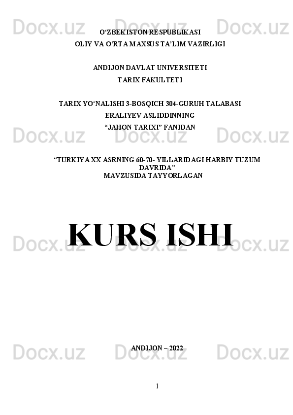 O‘ZBEKISTON RESPUBLIKASI
OLIY VA O‘RTA MAXSUS TA’LIM VAZIRLIGI
ANDIJON DAVLAT UNIVERSITETI
TARIX FAKULTETI
TARIX YO‘NALISHI 3-BOSQICH 304-GURUH TALABASI
ERALIYEV ASLIDDINNING
“JAHON TARIXI” FANIDAN 
“ TURKIYA XX ASRNING 60-70- YILLARIDAGI HARBIY TUZUM
DAVRIDA ” 
                                    MAVZUSIDA TAYYORLAGAN
KURS ISHI
ANDIJON – 2022
1 