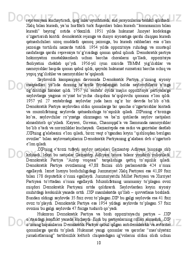 repressiyani kuchaytiradi, qirg’inlar uyushtiradi, sud jarayonlarini tashkil qilishadi.
Xalq bilan kurash, ya’ni hurfikrli  turk fuqarolari bilan kurash  “kommunizm  bilan
kurash”   bayrog’   ostida   o’tkazildi.   1951   yilda   hukumat   Jinoyat   kodeksiga
o’zgartisrish kiritdi: demokratik rejimga va dunyo siyosatiga qarshi chiqqan kurash
qatnashchilari   uzoq   muddatli   qamoq   jazosiga,   bu   kurash   rahbarlari   esa   o’lim
jazosiga   tortilishi   nazarda   tutildi.   1954   yilda   oppozitsiya   ruhidagi   va   mustaqil
nashrlarga qarshi repressiya to’g’risidagi qonun qabul qilindi. Demokratik partiya
hokimyatini   mustahkamlash   uchun   barcha   choralarni   qo’lladi,   oppozitsiya
faoliyatini   cheklab   qo’ydi.   1956-yil   iyun   oxirida   TBMM   yig’ilishlar   va
namoyishlar haqida qonun qabul qildi, qaysiki hukumat ruxsatisiz barcha ochiq va
yopiq yig’ilishlar va namoyishlar ta’qiqlandi. 
Saylovoldi   kampaniyasi   davomida   Demokratik   Partiya   o’zining   siyosiy
maqsadlari   yo’lida   dinning   ta’sirida   foydalangan   holda   saylovchilarni   o’ziga
og’dirishga   harakat   qildi.   1957   yil   sentabr   oyida   majlis   oppozitsiya   partiyalarga
saylovlarga   yagona   ro’yxat   bo’yicha   chiqishni   ta’qiqlovchi   qonunni   e’lon   qildi.
1957   yil   27   sentabrdagi   saylovlar   juda   ham   og’ir   bir   davrda   bo’lib   o’tdi.
Demokratik Partiya saylovdan oldin qonunlarga bir qancha o’zgartirishlar  kiritadi
va   muxolifatning   saylovda   qatnashishiga   to’sqinlik   qiladi.   JXPining   e’tiroziga
ko’ra,   saylovchilar   ro’yxatga   olinmagan   va   ba’zi   qutilarda   saylov   natijalari
almashtirib   qo’yiladi.   Kayseri,   Giresun,   Chanoqqal’a   va   Samsunda   namoyishlar
bo’lib o’tadi va noroziliklar kuchayadi. Gaziantepda esa radio va gazetalar dastlab
JXPning g’alabasini e’lon qiladi, biroz vaqt o’tgandan keyin “qishloqdan berilgan
ovozlar” bilan saylovnatijalarini Demokratik Partiyaning g’alabasi  deb o’zgartirib
e’lon qiladi. 
JXPning   e’tirozi   tufayli   saylov   natijalari   Gaziantep   Adliyasi   binosiga   olib
kelinadi,   lekin   bu   natijalar   Gaziantep   Adliyasi   binosi   bilanr   yondirib   yuboriladi.
Demokratik   Partiya   “Antep   voqeasi”   tarqalishiga   qattiq   to’sqinlik   qiladi.
Demokratik   Partiya   ovozlarning   47,88   foizini   olib   parlamentda   424   o’rinni
egallaydi.   Ismet   Inenyu   boshchiligidagi   Jumxuriyat   Xalq   Partiyasi   esa   41,09   foiz
bilan   178   deputatlik   o’rinni   egallaydi.   Jumxuriyatchi   Millat   Partiyasi   va   Xurriyat
Partiyasi   to’rttadan   o’rinni   egallaydi.   Muxolifatning   ummumiy   to’plagan   ovoz
miqdori   Demokratik   Partiyani   ortda   qoldirardi.   Saylovlardan   keyin   siyosiy
muhitdagi keskinlik yanada ortdi. JXP mamlakatda qo’llab – quvvatlana boshladi.
Bundan oldingi saylovda 35 foiz ovoz to’plagan JXP bu galgi saylovda esa 41 foiz
ovoz   to’playdi.   Demokratik   Partiya   esa   1954   yildagi   saylovda   to’plagan   57   foiz
ovozini bu galgi saylovda 47 foizga tushirib qo’yadi. 
Hukmron   Demokratik   Partiya   va   bosh   oppozitsiyachi   partiya   –   JXP
o’rtasidagi konflikt yanada kuchaydi. Endi bu partiyalarning rollari almashdi, JXP
o’zining hujumlarini Demokratik Partiya qabul qilgan antidemokratik va avtoritar
qonunlarga   qarshi   to’pladi.   Hukumat   yangi   qonunlar   va   qarorlar   “mas’ulyatsiz
jurnalistlarning”   tartibsizlik   keltirib   chiqaradigan   ig’volarini   oldini   olish   uchun
10 