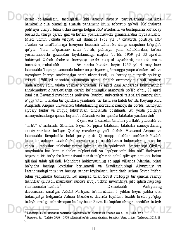 kerak   bo’lganligini   tasdiqladi.   Ikki   asosiy   siyosiy   partiyalarning   majlisda
hamkorlik   qila   olmasligi   amalda   parlament   ishini   to’xtatib   qo’ydi.   Ko’chalarda
politsiya Inenyu bilan uchrashuvga kelgan JXP a’zolarini va boshqalarni kaltaklay
boshladi, ularga qarshi gaz va ko’zni yoshlantiruvchi granatalardan foydalanishdi.
Misol   uchun   Tokata   viloyati   Zil   shahrida   1958   yil   17   oktabrda   politsiya   JXP
a’zolari   va   tarafdorlariga   Inenyuni   kuzatish   uchun   ko’chaga   chiqishini   ta’qiqlab
qo’ydi.   Yana   to’qnashuv   sodir   bo’ldi,   politsiya   yana   kaltaklardan,   ko’zni
yoshlantiruvchi   gazlardan   foydalanishga   majbur   bo’ldi.   1959   yil   30   aprelda
hokimyat   Ushak   shahrida   Inenyuga   qarshi   suiqasd   uyushtirdi,   natijada   esa   u
boshidan jarohat oldi. Bir   necha   kundan   keyin   1959   yil   4   may   kuni
Istanbulda Topkapi tumanida hukmron partiyaning 5 mingga yaqin a’zolari tosh va
tayoqlarni   Inenyu   mashinasiga   qarab   uloqtirishdi,   uni   harbiylar   qutqarib   qolishga
erishdi.   1960   yil   bahorida   hukumatga   qarshi   chiqish   ommaviy   tus   oldi,   ayniqsa
unda  asosiy   rolni   talaba   yoshlar   o’ynashdi.   19   aprel   kuni   Anqarada   hukumatning
antidemokratik   harakatlariga   qarshi   ko’pminglik   namoyish   bo’lib   o’tdi,   28   aprel
kuni esa Boyazid maydonida politsiya Istanbul universiteti  talabalari namoyishini
o’qqa tutdi. Ulardan bir qanchasi yaralandi, bir kishi esa halok bo’ldi. Keyingi kuni
Anqarada Anqara universiteti talabalarining norozilik namoyishi bo’ldi, namoyish
siyosiy   fanlar   va   huquq   fakultetlari   binolarida   boshlandi.   Bu   yerda   politsiya
namoyishchilarga qarshi hujum boshlashdi va bir qancha talabalar yaralanishdi 1
. 
Keyin esa fakultetlar binolari portlatib yuborildi va
“tartib”   o’rnatishdi.   Shundan   keyin   ko’pgina   talabalar,   talabalar   namoyishining
asosiy   markazi   bo’lgan   Qiziloy   maydoniga   yo’l   olishdi.   Hukumat   Anqara   va
Istanbulda   favqulodda   holat   joriy   qildi.   Qamoqqa   olishlar   boshlandi.Yuzlab
talabalar   axloqni   tuzatish   koloniyalariga   jo’natildi.Lekin   hukumatning   hich   bir
chora   –   tadbirlari   talabalar   noroziligini   to’xtatib   qololmadi.   Anqaradagi   Qiziloy
maydonida   har   kuni   talabalar   to’planishdi   va   “qo’paruvchilikka   oid”   faoliyatni
tergov qilish bo’yicha komissiyani tuzish to’g’risida qabul qilingan qonunni bekor
qilishni   talab   qilishdi.   Menderes   hokimyatining   so’nggi   yillarida   Marshal   rejasi
bo’yicha   boshqa   kreditlar   berilmaydi   va   Seydishehirdagi   Alyuminiy   va
Iskanerundagi   temir   va   boshqa   sanoat   loyihalarini   kreditlash   uchun   Sovet   Ittifoqi
bilan   yaqinlasha   boshlaydi.   Bu   maqsad   bilan   Sovet   Ittifoqiga   bir   qancha   rasmiy
tashriflar   qilinadi,   mamlakat   sanoati   rivoji   uchun   investitsiya   jalb   qilish   haqidagi
shartnomalar tuziladi 2
.  Demokratik   Partiyaning
davomchisi   sanalgan   Adolat   Partiyasi   to’ntarishdan   5   yildan   keyin   yakka   o’zi
hokimyatga   kelganida   Adnan   Menderes   davrida   loyihlari   tuzilib   kredit   yo’qligi
tufayli amalga oshirilmagan bu loyihalar Sovet Ittifoqidan olingan kreditlar tufayli
1
  Поцхверия Б.М. Внешняя политика Турции в 60-х – начале 80-х годов ХХ в. – М., 1986.  69- б
2
 Omonov. Sh - Turkiya 1960 – 1970-yillardagi harbiy tuzum davrida. Tarix fan. Nom. …diss. Toshkent., 2015. 28-
b
11 