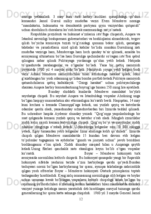 oxiriga   yetkaziladi.   3   may   kuni   turk   harbiy   kuchlari   quruqlikdagi   qo’shin
komandiri   Jamol   Gursul   milliy   mudofaa   vaziri   Etem   Menderes   nomiga
“mamlakatni,   hukumatni   va   demokratik   partiyani   qiyin   vaziyatdan   qutqarish”
uchun shoshilinch choralarni ko’rish kerak mazmunidagi xat jo’natadi.
Respublika  prezidenti  va hukumat  a’zolarini  iste’foga chiqarish, Anqara va
Istanbul xavsizligi boshqarmasi gubernatorlari va boshliqlarini almashtirish, tergov
qilish   bo’yicha   komissiya   tuzish   to’g’risidagi   qonunni   bekor   qilish,   qamalgan
talabalar   va   jurnalistlarni   ozod   qilish   kabilar   bo’lishi   mumkin.Gursulning   xati
mudofaa   vaziriga   ham,   Menderesga   ham   hech   qanday   ta’sir   qilmadi,   amalda   bu
armiyaning ultimatumi bo’lsa ham.Gursulga  qachonlardir  so’ragan iste’fosi  qabul
qilingani   xabar   qilindi   Politsiyaga   yordamga   qo’shin   yetib   keladi.   Natijada
to’qnashuvda   yaralanganlar   va   o’lganlar   bo’ladi.   Yana   bir   qattiq   namoyish
poytaxtda   1960   yil   4   mayda   sodir   bo’ladi.   Namoyish   joyiga   yetib   kelgan   bosh
vazir   Adnan   Menderes   namoyishchilar   bilan   kelishishga   harakat   qiladi,   lekin
g’azablangan bir yosh odamning qo’lidan bomba portlab ketadi.Politsiya namoyish
qatnashchilarini   qattiq   kaltaklaydi.   “Oxirgi   harakat”   uchun   politsiyachilarga
shaxsan Anqara harbiy komendantining buyrug’iga binoan 250 ming lira ajratiladi.
Bunday   shiddatli   kunlarda   Menderes   mamlakat   bo’ylab
sayohatga   chiqadi.   Bu   sayohat   Anqara   va   Istanbuldagi   voqealar   Aholining   unga
bo’lgan haqiqiy munosabatini aks ettirmasligini ko’rsatib berdi. Haqiqatan, 14 may
kuni   kechasi   u   kemada   Chanoqqal’aga   keladi,   uni   yuzlab   qayiq   va   katerlarda
odamlar   qarshi   oladi,   yanashunday   uchrashuvlardan   biri   Izmirda   tashkil   qilinadi.
Bu   uchrashuv   haqida   Aydemir   shunday   yozadi:   “Qirg’oqqa   yaqinlashishiga   bir
soat   qolganida   kemani   yuzlab   qayiq   va   katerlar   o’rab   oladi.   Minglab   izmirliklar
xuddi kelin misoli kemani kutvolishga chiqadi. Qirg’oq bo’yi va maydonlar xuddi
odamlar   dengiziga   o’xshab   ketadi.   Uchrashuvga   kelganlar   soni   20   000   mingga
yetadi, Egey tumanidan yetib kelganlar Izmir  aholisiga kelib qo’shiladi”. Izmirda
chiqish   qilgan   Menderes   mamlakatda   15   kundan   beri   davom   etib   kelgan
to’polonlar   tugaganini   va   aybdorlar   “gunoh   va   jinoyati   uchun”   javob   berishlari
boshlanganini   e’lon   qiladi.   Xuddi   shunday   maqsad   bilan   u   Anqaraga   qaytib
keladi.Uning   fikrlari   qanchalik   xato   ekanligini   keyin   bo’lib   o’tgan   voqealar
ko’rsatdi.  Boyar   –   Menderes   hokimyati   turk
armiyasida norozilikni keltirib chiqardi. Bu hokimyat qanaqadir yangi bir fuqarolik
hokimyati   sifatida   yashirini   tarzda   o’zini   harbiylarga   qarshi   qo’yadi.Bundan
tashqwari   norozi   bo’lgan   harbiylarning   bir   qismi,  ayniqsa   talabalarga  xahrixohlik
qilgan   yosh   ofitserlar   Boyar   –   Menderes   hokimyati   Otaturk   prinsiplarini   toptab
tashaganday hisoblashdi. Keng xalq ommasining noroziligiga olib kelgan va boylar
uchun   umuman   kerak   bo’lmagan   voqealarni   keltirib   chiqishga   sabab   bo’lgan   bu
rejimning yo’lboshchilari o’zlarining keskin harakatlari bilan mamlakatda shunday
vaziyat yuzaga kelishiga zamin yaratishdi  deb hisoblagan mavjud tuzumga qarshi
generallarning bir qismi katta sahnaga chiqishdi. 1960 yil 3 mayda General Jamol
12 