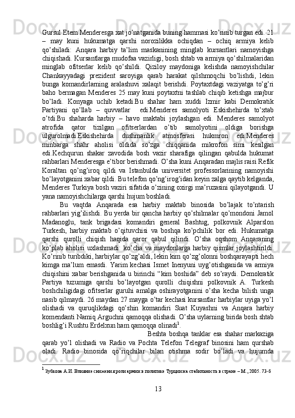 Gursul Etem Menderesga xat jo’natganida buning hammasi ko’rinib turgan edi. 21
–   may   kuni   hukumatga   qarshi   norozilikka   ochiqdan   –   ochiq   armiya   kelib
qo’shiladi:   Anqara   harbiy   ta’lim   maskanining   minglab   kursantlari   namoyishga
chiqishadi. Kursantlarga mudofaa vazirligi, bosh shtab va armiya qo’shilmalaridan
minglab   ofitserlar   kelib   qo’shildi.   Qiziloy   maydoniga   kelishda   namoyishchilar
Chankayyadagi   prezident   saroyiga   qarab   harakat   qilshmoqchi   bo’lishdi,   lekin
bunga   komandirlarning   aralashuvi   xalaqit   berishdi.   Poytaxtdagi   vaziyatga   to’g’ri
baho   bermagan   Menderes   25   may   kuni   poytaxtni   tashlab   chiqib   ketishga   majbur
bo’ladi.   Konyaga   uchib   ketadi.Bu   shahar   ham   xuddi   Izmir   kabi   Demokratik
Partiyani   qo’llab   –   quvvatlar     edi.Menderes   samolyoti   Eskishehirda   to’xtab
o’tdi.Bu   shaharda   harbiy   –   havo   maktabi   joylashgan   edi.   Menderes   samolyot
atrofida   qator   tizilgan   ofitserlardan   o’tib   samolyotini   oldiga   borishga
ulgurolmadi.Eskishehirda   dushmanlik   atmosferasi   hukmron   edi.Menderes
minbarga   shahr   aholisi   oldida   so’zga   chiqqanida   mikrofon   simi   kesilgan
edi.Kechqurun   shakar   zavodida   bosh   vazir   sharafiga   qilingan   qabulda   hukumat
rahbarlari Menderesga e’tibor berishmadi. O’sha kuni Anqaradan majlis raisi Refik
Koraltan   qo’ng’iroq   qildi   va   Istanbulda   universitet   professorlarining   namoyishi
bo’layotganini xabar qildi. Bu telefon qo’ng’irog’idan keyin zalga qaytib kelganda,
Menderes Turkiya bosh vaziri sifatida o’zining oxirgi ma’ruzasini qilayotgandi. U
yana namoyishchilarga qarshi hujum boshladi. 
Bu   vaqtda   Anqarada   esa   harbiy   maktab   binosida   bo’lajak   to’ntarish
rahbarlari yig’ilishdi. Bu yerda bir qancha harbiy qo’shilmalar qo’mondoni Jamol
Madanoglu,   tank   brigadasi   komandiri   general   Bashtug,   polkovnik   Alparslon
Turkesh,   harbiy   maktab   o’qituvchisi   va   boshqa   ko’pchilik   bor   edi.   Hukumatga
qarshi   qurolli   chiqish   haqida   qaror   qabul   qilindi.   O’sha   oqshom   Anqaraning
ko’plab   aholisi   uxlashmadi:   ko’cha   va   maydonlarga   harbiy   qismlar   joylashtirildi.
Ko’rinib turibdiki, harbiylar qo’zg’aldi, lekin kim qo’zg’olonni boshqarayapti hech
kimga  ma’lum  emasdi.   Yarim   kechasi   Ismet   Inenyuni  uyg’otishganida  va   armiya
chiqishini  xabar  berishganida  u  birinchi   “kim   boshida”   deb  so’raydi.  Demokratik
Partiya   tuzumiga   qarshi   bo’layotgan   qurolli   chiqishni   polkovnik   A.   Turkesh
boshchiligidagi   ofitserlar   guruhi   amalga   oshirayotganini   o’sha   kecha   bilish   unga
nasib qilmaydi. 26 maydan 27 mayga o’tar kechasi kursantlar harbiylar uyiga yo’l
olishadi   va   quruqlikdagi   qo’shin   komandiri   Suat   Kuyashni   va   Anqara   harbiy
komendanti Namiq Arguchni qamoqqa olishadi. O’sha uylarning birida bosh shtab
boshlig’i Rushtu Erdelxun ham qamoqqa olinadi 1
. 
Beshta   boshqa   tanklar   esa   shahar   markaziga
qarab   yo’l   olishadi   va   Radio   va   Pochta   Telefon   Telegraf   binosini   ham   qurshab
oladi.   Radio   binosida   qo’riqchilar   bilan   otishma   sodir   bo’ladi   va   hujumda
1
 Зубкова А.И. Влияние снижения роли армии в политике Турции на стабильность в стране – М., 2005.  73- б
13 