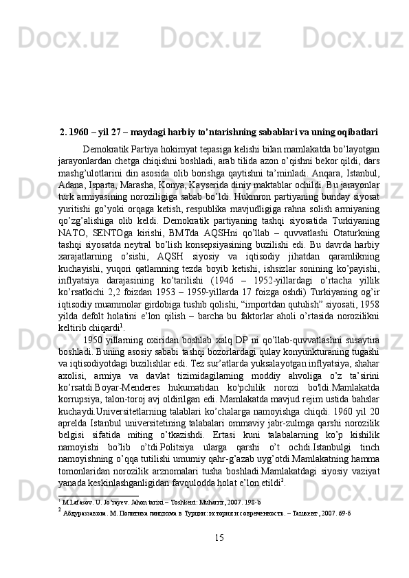 2. 1960 – yil 27 – maydagi harbiy to’ntarishning sabablari va uning oqibatlari
Demokratik Partiya hokimyat tepasiga kelishi bilan mamlakatda bo’layotgan
jarayonlardan chetga chiqishni boshladi, arab tilida azon o’qishni bekor qildi, dars
mashg’ulotlarini   din  asosida   olib  borishga   qaytishni   ta’minladi.   Anqara,  Istanbul,
Adana, Isparta, Marasha, Konya, Kayserida diniy maktablar ochildi. Bu jarayonlar
turk armiyasining noroziligiga sabab bo’ldi. Hukmron partiyaning bunday siyosat
yuritishi   go’yoki   orqaga   ketish,   respublika   mavjudligiga   rahna   solish   armiyaning
qo’zg’alishiga   olib   keldi.   Demokratik   partiyaning   tashqi   siyosatida   Turkiyaning
NATO,   SENTOga   kirishi,   BMTda   AQSHni   qo’llab   –   quvvatlashi   Otaturkning
tashqi   siyosatda   neytral   bo’lish   konsepsiyasining   buzilishi   edi.   Bu   davrda   harbiy
xarajatlarning   o’sishi,   AQSH   siyosiy   va   iqtisodiy   jihatdan   qaramlikning
kuchayishi,   yuqori   qatlamning   tezda   boyib   ketishi,   ishsizlar   sonining   ko’payishi,
inflyatsiya   darajasining   ko’tarilishi   (1946   –   1952-yillardagi   o’rtacha   yillik
ko’rsatkichi   2,2   foizdan   1953  –   1959-yillarda   17  foizga  oshdi)   Turkiyaning   og’ir
iqtisodiy muammolar girdobiga tushib qolishi, “importdan qutulish” siyosati, 1958
yilda   defolt   holatini   e’lon   qilish   –   barcha   bu   faktorlar   aholi   o’rtasida   norozilikni
keltirib chiqardi 1
. 
1950   yillarning   oxiridan   boshlab   xalq   DP   ni   qo’llab-quvvatlashni   susaytira
boshladi. Buning asosiy sababi tashqi bozorlardagi qulay konyunkturaning tugashi
va iqtisodiyotdagi buzilishlar edi. Tez sur’atlarda yuksalayotgan inflyatsiya, shahar
axolisi,   armiya   va   davlat   tizimidagilarning   moddiy   ahvoliga   o’z   ta’sirini
ko’rsatdi.Boyar-Menderes   hukumatidan   ko'pchilik   norozi   bo'ldi.Mamlakatda
korrupsiya, talon-toroj avj oldirilgan edi. Mamlakatda mavjud rejim ustida bahslar
kuchaydi.Universitetlarning   talablari   ko’chalarga   namoyishga   chiqdi.   1960   yil   20
aprelda   Istanbul   universitetining   talabalari   ommaviy   jabr-zulmga   qarshi   norozilik
belgisi   sifatida   miting   o’tkazishdi.   Ertasi   kuni   talabalarning   ko’p   kishilik
namoyishi   bo’lib   o’tdi.Politsiya   ularga   qarshi   o’t   ochdi.Istanbulgi   tinch
namoyishning o’qqa tutilishi umumiy qahr-g’azab uyg’otdi.Mamlakatning hamma
tomonlaridan   norozilik   arznomalari   tusha   boshladi.Mamlakatdagi   siyosiy   vaziyat
yanada keskinlashganligidan favqulodda holat e’lon etildi 2
. 
1
 M.Lafasov. U. Jo’rayev. Jahon tarixi – Toshkent: Muharrir, 2007. 198-b
2
 Aбдураззакова. M. Политика лаицизма в Турции: история и современность. – Ташкент, 2007.  69- б
15 