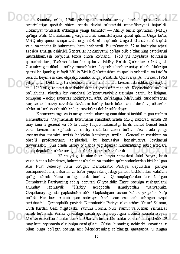 Shunday   qilib,   1960   yilning   27   mayida   armiya   boshchiligida   Otaturk
prinsiplariga   qaytish   shiori   ostida   davlat   to’ntarishi   muvaffaqiyatli   bajarildi.
Hokimyat   to'ntarish   o'tkazgan   yangi   tashkilot   —   Milliy   birlik   qo’mitasi   (MBQ)
qo'liga   o'tdi.   Mamlakatning   vaqtinchalik   konstitulsiyasi   qabul   qilindi.Unga   ko'ra,
MBQ oliy qonun chiqaruvchi organ deb e'lon qilindi. Unga J. Gursul raislik qildi
va   u   vaqtinchalik   hukumatni   ham   boshqardi.   Bu   to’ntarish   37   ta   harbiylar   rejasi
asosida amalga oshirildi.Generallar hokimiyatni qo’lga olib o’zlarining qatorlarini
mustahkamlash   bo’yicha   tezda   chora   ko’rishdi.   1960   yil   noyabrda   to’ntarish
qatnashchilari,   Turkesh   bilan   bir   qatorda   Milliy   Birlik   Qo’mitasi   ichidagi   J.
Gursulning   radikal   –   milliy   muxolifatini   fuqarolik   boshqaruviga   o’tish   fikrlariga
qarshi bo’lganligi tufayli Milliy Birlik Qo’mitasidan chiqarilib yuborildi va iste’fo
berildi, keyin esa chet elga diplomatik ishga jo’natildi. Qolaversa, A. Turkesh 1963
yilga qadar Dehlidagi turk elchixonasida maslahatchi lavozimida ishlashga majbur
edi. 1960 yilgi to’ntarish tashabbuskorlari yosh ofitserlar edi. Keyinchalik ma’lum
bo’lishicha,   ulardan   bir   qanchasi   ko’ppartiyaviylik   tizimiga   qarshi   bo’lishgan,
ochiqdan – ochiq avtoritar hokimiyatni afzal ko’rishgan. Ma’lumki, turk ofitserlar
korpusi   an’anaviy   ravishda   davlatini   harbiy   kuch   bilan   tan   oldirishdi,   ofitserlar
o’zlarini “milliy erkinlik”ni bajaruvchilari deb hisoblashgan. 
Kommunizmga va islomga qarshi ularning qarashlarini tashkil qilgan muhim
elementlardir.   Vaqtinchalik   hukumatni   shakllantirishda   MBQ   nazorati   ostida   28
may   kuni   3   general   va   15   ta   oddiy   fuqaro   hukumatga   kirdi.   Jamol   Gursul   bosh
vazir   lavozimini   egalladi   va   milliy   mudofaa   vaziri   bo’ldi.   Tez   orada   yangi
kostitutsiya   matnini   tuzish   bo’yicha   komissiya   tuzildi.   Generallar   mashhur   va
obro’li   professorlarni   to’plashdi,   bu   komissiya   konstitutsiya   loyihasini
tayyorlashdi.   Shu   orada   harbiy   o’qishda   yig’ilganlar   hukumatning   sobiq   a’zolari,
sobiq deputatlar o’zlarining qatnashishi qarorini kutishardi. 
27   maydagi   to’ntarishdan   keyin   prezident   Jalol   Boyar,   bosh
vazir Adnan Menderes, hukumat a’zolari va muhim qo’mondonlardan biri bo’lgan
Alu   Fuat   Jebesoy   ham   bo’lgan   Demokratik   Partiya   deputatlari,   partiya
boshqaruvchilari, askarlar va ba’zi yuqori darajadagi jamoat tashkilotlari vakillari
qo’lga   olinib   Yassi   oroliga   olib   boriladi.   Qamoqdagilardan   biri   bo’lgan
Demokratik   Partiyaning   sobiq   deputati   G’iyosiddin   Emre   boshiga   tushganlarni
shunday   izohlaydi:   “Harbiy   aeropotda   samolyotdan   tushyapmiz.
Ovqatlanayotganda   gaplasholmasdik.   Gaplashgani   uchun   kaltak   yeganlar   ko’p
bo’ldi.   Har   kun   ertalab   qum   solingan,   kechqurun   esa   tosh   solingan   ovqat
berishardi”.   Qamoqdalik   paytida   Demokratik   Partiya   a’zolaridan   Yusuf   Salman,
Lutfi   Kirdar,   Gazi   Yigitbashi,   Yumnu   Uresin,   Nuri   Yamut   va   Kenan   Yilmazlar
halok   bo’lishdi.   Pastki   qavatdagi   kuchli   qo’riqlanayotgan   alohida   xonada   Boyar,
Menderes va Koraltanlar bor edi. Ulardan biri, ichki ishlar vaziri Namiq Gedik 29
may kuni oqshomda o’z joniga qasd qiladi. O’sha   binoning   uchinchi   qavatida   u
bilan   birga   bo’lgan   boshqa   asir   Menderesning   so’zlariga   qaraganda,   u   singan
16 