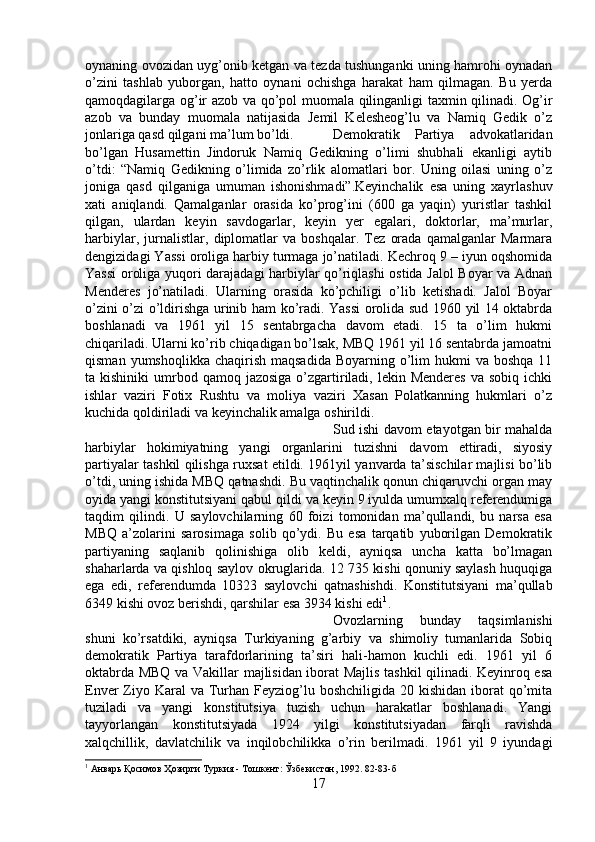 oynaning ovozidan uyg’onib ketgan va tezda tushunganki uning hamrohi oynadan
o’zini   tashlab   yuborgan,   hatto   oynani   ochishga   harakat   ham   qilmagan.   Bu   yerda
qamoqdagilarga og’ir azob va qo’pol muomala qilinganligi taxmin qilinadi. Og’ir
azob   va   bunday   muomala   natijasida   Jemil   Kelesheog’lu   va   Namiq   Gedik   o’z
jonlariga qasd qilgani ma’lum bo’ldi. Demokratik   Partiya   advokatlaridan
bo’lgan   Husamettin   Jindoruk   Namiq   Gedikning   o’limi   shubhali   ekanligi   aytib
o’tdi:   “Namiq   Gedikning   o’limida   zo’rlik   alomatlari   bor.   Uning   oilasi   uning   o’z
joniga   qasd   qilganiga   umuman   ishonishmadi”.Keyinchalik   esa   uning   xayrlashuv
xati   aniqlandi.   Qamalganlar   orasida   ko’prog’ini   (600   ga   yaqin)   yuristlar   tashkil
qilgan,   ulardan   keyin   savdogarlar,   keyin   yer   egalari,   doktorlar,   ma’murlar,
harbiylar,   jurnalistlar,   diplomatlar   va   boshqalar.   Tez   orada   qamalganlar   Marmara
dengizidagi Yassi oroliga harbiy turmaga jo’natiladi. Kechroq 9 – iyun oqshomida
Yassi oroliga yuqori darajadagi harbiylar qo’riqlashi  ostida Jalol Boyar va Adnan
Menderes   jo’natiladi.   Ularning   orasida   ko’pchiligi   o’lib   ketishadi.   Jalol   Boyar
o’zini o’zi o’ldirishga urinib ham ko’radi. Yassi  orolida sud 1960 yil 14 oktabrda
boshlanadi   va   1961   yil   15   sentabrgacha   davom   etadi.   15   ta   o’lim   hukmi
chiqariladi. Ularni ko’rib chiqadigan bo’lsak, MBQ 1961 yil 16 sentabrda jamoatni
qisman  yumshoqlikka  chaqirish  maqsadida   Boyarning o’lim  hukmi   va boshqa  11
ta kishiniki  umrbod qamoq  jazosiga  o’zgartiriladi, lekin  Menderes  va  sobiq  ichki
ishlar   vaziri   Fotix   Rushtu   va   moliya   vaziri   Xasan   Polatkanning   hukmlari   o’z
kuchida qoldiriladi va keyinchalik amalga oshirildi. 
Sud ishi davom etayotgan bir mahalda
harbiylar   hokimiyatning   yangi   organlarini   tuzishni   davom   ettiradi,   siyosiy
partiyalar tashkil qilishga ruxsat etildi. 1961yil yanvarda ta’sischilar majlisi bo’lib
o’tdi, uning ishida MBQ qatnashdi. Bu vaqtinchalik qonun chiqaruvchi organ may
oyida yangi konstitutsiyani qabul qildi va keyin 9 iyulda umumxalq referendumiga
taqdim   qilindi.   U   saylovchilarning   60   foizi   tomonidan   ma’qullandi,   bu   narsa   esa
MBQ   a’zolarini   sarosimaga   solib   qo’ydi.   Bu   esa   tarqatib   yuborilgan   Demokratik
partiyaning   saqlanib   qolinishiga   olib   keldi,   ayniqsa   uncha   katta   bo’lmagan
shaharlarda va qishloq saylov okruglarida. 12 735 kishi qonuniy saylash huquqiga
ega   edi,   referendumda   10323   saylovchi   qatnashishdi.   Konstitutsiyani   ma’qullab
6349 kishi ovoz berishdi, qarshilar esa 3934 kishi edi 1
. 
Ovozlarning   bunday   taqsimlanishi
shuni   ko’rsatdiki,   ayniqsa   Turkiyaning   g’arbiy   va   shimoliy   tumanlarida   Sobiq
demokratik   Partiya   tarafdorlarining   ta’siri   hali-hamon   kuchli   edi.   1961   yil   6
oktabrda MBQ va Vakillar majlisidan iborat Majlis tashkil qilinadi. Keyinroq esa
Enver  Ziyo Karal  va  Turhan Feyziog’lu boshchiligida  20 kishidan iborat  qo’mita
tuziladi   va   yangi   konstitutsiya   tuzish   uchun   harakatlar   boshlanadi.   Yangi
tayyorlangan   konstitutsiyada   1924   yilgi   konstitutsiyadan   farqli   ravishda
xalqchillik,   davlatchilik   va   inqilobchilikka   o’rin   berilmadi.   1961   yil   9   iyundagi
1
 Анварь Қосимов Ҳозирги Туркия - Тошкент: Ўзбекистон, 1992.  82-83- б
17 