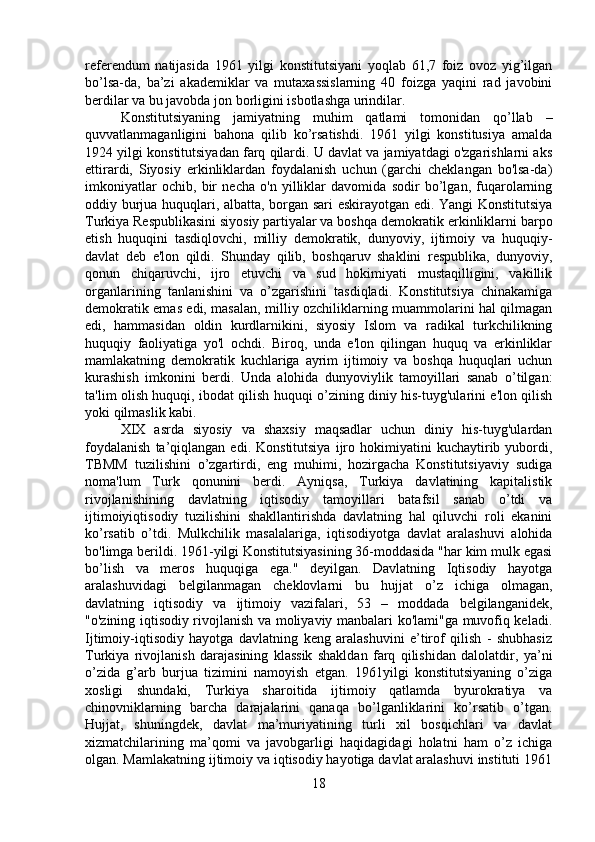 referendum   natijasida   1961   yilgi   konstitutsiyani   yoqlab   61,7   foiz   ovoz   yig’ilgan
bo’lsa-da,   ba’zi   akademiklar   va   mutaxassislarning   40   foizga   yaqini   rad   javobini
berdilar va bu javobda jon borligini isbotlashga urindilar.
Konstitutsiyaning   jamiyatning   muhim   qatlami   tomonidan   qo’llab   –
quvvatlanmaganligini   bahona   qilib   ko’rsatishdi.   1961   yilgi   konstitusiya   amalda
1924 yilgi konstitutsiyadan farq qilardi. U davlat va jamiyatdagi o'zgarishlarni aks
ettirardi,   Siyosiy   erkinliklardan   foydalanish   uchun   (garchi   cheklangan   bo'lsa-da)
imkoniyatlar   ochib,   bir   necha   o'n   yilliklar   davomida   sodir   bo’lgan,   fuqarolarning
oddiy burjua huquqlari, albatta, borgan sari eskirayotgan edi. Yangi Konstitutsiya
Turkiya Respublikasini siyosiy partiyalar va boshqa demokratik erkinliklarni barpo
etish   huquqini   tasdiqlovchi,   milliy   demokratik,   dunyoviy,   ijtimoiy   va   huquqiy-
davlat   deb   e'lon   qildi.   Shunday   qilib,   boshqaruv   shaklini   respublika,   dunyoviy,
qonun   chiqaruvchi,   ijro   etuvchi   va   sud   hokimiyati   mustaqilligini,   vakillik
organlarining   tanlanishini   va   o’zgarishini   tasdiqladi.   Konstitutsiya   chinakamiga
demokratik emas edi, masalan, milliy ozchiliklarning muammolarini hal qilmagan
edi,   hammasidan   oldin   kurdlarnikini,   siyosiy   Islom   va   radikal   turkchilikning
huquqiy   faoliyatiga   yo'l   ochdi.   Biroq,   unda   e'lon   qilingan   huquq   va   erkinliklar
mamlakatning   demokratik   kuchlariga   ayrim   ijtimoiy   va   boshqa   huquqlari   uchun
kurashish   imkonini   berdi.   Unda   alohida   dunyoviylik   tamoyillari   sanab   o’tilgan:
ta'lim olish huquqi, ibodat qilish huquqi o’zining diniy his-tuyg'ularini e'lon qilish
yoki qilmaslik kabi. 
XIX   asrda   siyosiy   va   shaxsiy   maqsadlar   uchun   diniy   his-tuyg'ulardan
foydalanish   ta’qiqlangan   edi.  Konstitutsiya   ijro   hokimiyatini   kuchaytirib  yubordi,
TBMM   tuzilishini   o’zgartirdi,   eng   muhimi,   hozirgacha   Konstitutsiyaviy   sudiga
noma'lum   Turk   qonunini   berdi.   Ayniqsa,   Turkiya   davlatining   kapitalistik
rivojlanishining   davlatning   iqtisodiy   tamoyillari   batafsil   sanab   o’tdi   va
ijtimoiyiqtisodiy   tuzilishini   shakllantirishda   davlatning   hal   qiluvchi   roli   ekanini
ko’rsatib   o’tdi.   Mulkchilik   masalalariga,   iqtisodiyotga   davlat   aralashuvi   alohida
bo'limga berildi. 1961-yilgi Konstitutsiyasining 36-moddasida "har kim mulk egasi
bo’lish   va   meros   huquqiga   ega."   deyilgan.   Davlatning   Iqtisodiy   hayotga
aralashuvidagi   belgilanmagan   cheklovlarni   bu   hujjat   o’z   ichiga   olmagan,
davlatning   iqtisodiy   va   ijtimoiy   vazifalari,   53   –   moddada   belgilanganidek,
"o'zining iqtisodiy rivojlanish va moliyaviy manbalari ko'lami"ga muvofiq keladi.
Ijtimoiy-iqtisodiy   hayotga   davlatning   keng   aralashuvini   e’tirof   qilish   -   shubhasiz
Turkiya   rivojlanish   darajasining   klassik   shakldan   farq   qilishidan   dalolatdir,   ya’ni
o’zida   g’arb   burjua   tizimini   namoyish   etgan.   1961yilgi   konstitutsiyaning   o’ziga
xosligi   shundaki,   Turkiya   sharoitida   ijtimoiy   qatlamda   byurokratiya   va
chinovniklarning   barcha   darajalarini   qanaqa   bo’lganliklarini   ko’rsatib   o’tgan.
Hujjat,   shuningdek,   davlat   ma’muriyatining   turli   xil   bosqichlari   va   davlat
xizmatchilarining   ma’qomi   va   javobgarligi   haqidagidagi   holatni   ham   o’z   ichiga
olgan. Mamlakatning ijtimoiy va iqtisodiy hayotiga davlat aralashuvi instituti 1961
18 