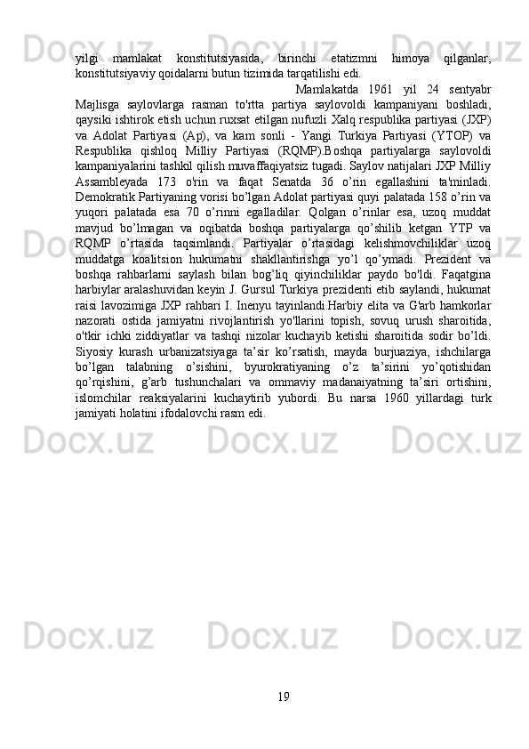 yilgi   mamlakat   konstitutsiyasida,   birinchi   etatizmni   himoya   qilganlar,
konstitutsiyaviy qoidalarni butun tizimida tarqatilishi edi. 
Mamlakatda   1961   yil   24   sentyabr
Majlisga   saylovlarga   rasman   to'rtta   partiya   saylovoldi   kampaniyani   boshladi,
qaysiki ishtirok etish uchun ruxsat etilgan nufuzli Xalq respublika partiyasi (JXP)
va   Adolat   Partiyasi   (Ap),   va   kam   sonli   -   Yangi   Turkiya   Partiyasi   (YTOP)   va
Respublika   qishloq   Milliy   Partiyasi   (RQMP).Boshqa   partiyalarga   saylovoldi
kampaniyalarini tashkil qilish muvaffaqiyatsiz tugadi. Saylov natijalari JXP Milliy
Assambleyada   173   o'rin   va   faqat   Senatda   36   o’rin   egallashini   ta'minladi.
Demokratik Partiyaning vorisi bo’lgan Adolat partiyasi quyi palatada 158 o’rin va
yuqori   palatada   esa   70   o’rinni   egalladilar.   Qolgan   o’rinlar   esa,   uzoq   muddat
mavjud   bo’lmagan   va   oqibatda   boshqa   partiyalarga   qo’shilib   ketgan   YTP   va
RQMP   o’rtasida   taqsimlandi.   Partiyalar   o’rtasidagi   kelishmovchiliklar   uzoq
muddatga   koalitsion   hukumatni   shakllantirishga   yo’l   qo’ymadi.   Prezident   va
boshqa   rahbarlarni   saylash   bilan   bog’liq   qiyinchiliklar   paydo   bo'ldi.   Faqatgina
harbiylar aralashuvidan keyin J. Gursul Turkiya prezidenti etib saylandi, hukumat
raisi  lavozimiga JXP rahbari I. Inenyu tayinlandi.Harbiy elita va G'arb hamkorlar
nazorati   ostida   jamiyatni   rivojlantirish   yo'llarini   topish,   sovuq   urush   sharoitida,
o'tkir   ichki   ziddiyatlar   va   tashqi   nizolar   kuchayib   ketishi   sharoitida   sodir   bo’ldi.
Siyosiy   kurash   urbanizatsiyaga   ta’sir   ko’rsatish,   mayda   burjuaziya,   ishchilarga
bo’lgan   talabning   o’sishini,   byurokratiyaning   o’z   ta’sirini   yo’qotishidan
qo’rqishini,   g’arb   tushunchalari   va   ommaviy   madanaiyatning   ta’siri   ortishini,
islomchilar   reaksiyalarini   kuchaytirib   yubordi.   Bu   narsa   1960   yillardagi   turk
jamiyati holatini ifodalovchi rasm edi.  
19 