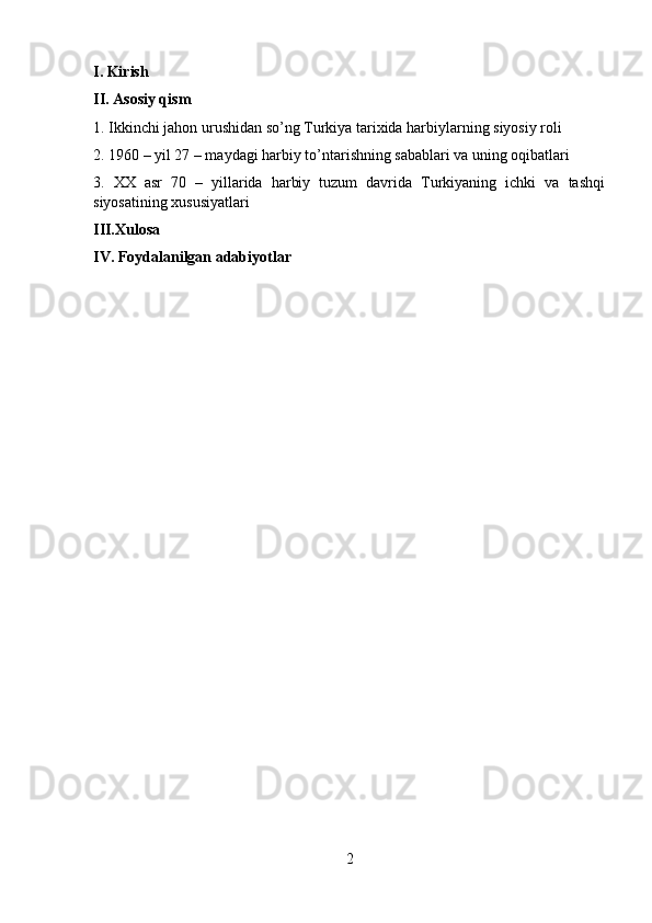 I. Kirish
II. Asosiy qism
1. Ikkinchi jahon urushidan so’ng Turkiya tarixida harbiylarning siyosiy roli
2. 1960 – yil 27 – maydagi harbiy to’ntarishning sabablari va uning oqibatlari
3.   XX   asr   70   –   yillarida   harbiy   tuzum   davrida   Turkiyaning   ichki   va   tashqi
siyosatining xususiyatlari
III.Xulosa
IV. Foydalanilgan adabiyotlar
2 