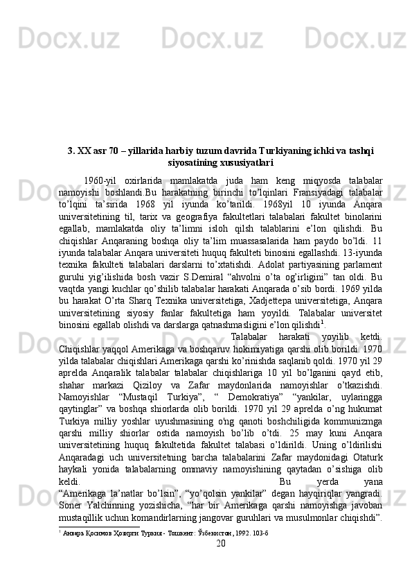 3. XX asr 70 – yillarida harbiy tuzum davrida Turkiyaning ichki va tashqi
siyosatining xususiyatlari
1960-yil   oxirlarida   mamlakatda   juda   ham   keng   miqyosda   talabalar
namoyishi   boshlandi.Bu   harakatning   birinchi   to’lqinlari   Fransiyadagi   talabalar
to’lqini   ta’sirida   1968   yil   iyunda   ko’tarildi.   1968yil   10   iyunda   Anqara
universitetining   til,   tarix   va   geografiya   fakultetlari   talabalari   fakultet   binolarini
egallab,   mamlakatda   oliy   ta’limni   isloh   qilsh   talablarini   e’lon   qilishdi.   Bu
chiqishlar   Anqaraning   boshqa   oliy   ta’lim   muassasalarida   ham   paydo   bo’ldi.   11
iyunda talabalar Anqara universiteti huquq fakulteti binosini egallashdi. 13-iyunda
texnika   fakulteti   talabalari   darslarni   to’xtatishdi.   Adolat   partiyasining   parlament
guruhi   yig’ilishida   bosh   vazir   S.Demiral   “ahvolni   o’ta   og’irligini”   tan   oldi.   Bu
vaqtda yangi kuchlar qo’shilib talabalar harakati Anqarada o’sib bordi. 1969 yilda
bu   harakat   O’rta   Sharq   Texnika   universitetiga,   Xadjettepa   universitetiga,   Anqara
universitetining   siyosiy   fanlar   fakultetiga   ham   yoyildi.   Talabalar   universitet
binosini egallab olishdi va darslarga qatnashmasligini e’lon qilishdi 1
. 
Talabalar   harakati   yoyilib   ketdi.
Chiqishlar yaqqol Amerikaga va boshqaruv hokimiyatiga qarshi olib borildi. 1970
yilda talabalar chiqishlari Amerikaga qarshi ko’rinishda saqlanib qoldi. 1970 yil 29
aprelda   Anqaralik   talabalar   talabalar   chiqishlariga   10   yil   bo’lganini   qayd   etib,
shahar   markazi   Qiziloy   va   Zafar   maydonlarida   namoyishlar   o’tkazishdi.
Namoyishlar   “Mustaqil   Turkiya”,   “   Demokratiya”   “yankilar,   uylaringga
qaytinglar”   va   boshqa   shiorlarda   olib   borildi.   1970   yil   29   aprelda   o’ng   hukumat
Turkiya   milliy   yoshlar   uyushmasining   o'ng   qanoti   boshchiligida   kommunizmga
qarshi   milliy   shiorlar   ostida   namoyish   bo’lib   o’tdi.   25   may   kuni   Anqara
universitetining   huquq   fakultetida   fakultet   talabasi   o’ldirildi.   Uning   o’ldirilishi
Anqaradagi   uch   universitetning   barcha   talabalarini   Zafar   maydonidagi   Otaturk
haykali   yonida   talabalarning   ommaviy   namoyishining   qaytadan   o’sishiga   olib
keldi.  Bu   yerda   yana
“Amerikaga   la’natlar   bo’lsin”,   “yo’qolsin   yankilar”   degan   hayqiriqlar   yangradi.
Soner   Yalchinning   yozishicha,   “har   bir   Amerikaga   qarshi   namoyishga   javoban
mustaqillik uchun komandirlarning jangovar guruhlari va musulmonlar chiqishdi”.
1
 Анварь Қосимов Ҳозирги Туркия - Тошкент: Ўзбекистон, 1992. 103-б
20 