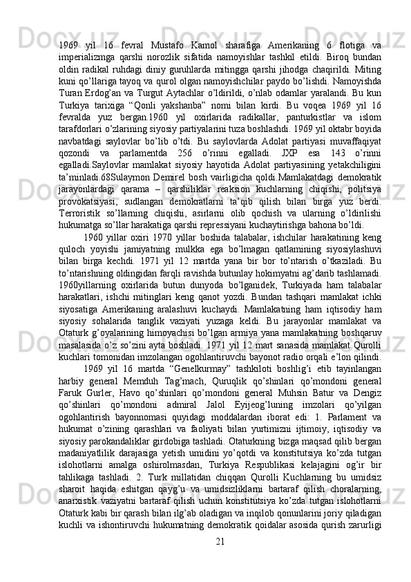 1969   yil   16   fevral   Mustafo   Kamol   sharafiga   Amerikaning   6   flotiga   va
imperializmga   qarshi   norozlik   sifatida   namoyishlar   tashkil   etildi.   Biroq   bundan
oldin   radikal   ruhdagi   diniy   guruhlarda   mitingga   qarshi   jihodga   chaqirildi.   Miting
kuni qo’llariga tayoq va qurol olgan namoyishchilar paydo bo’lishdi. Namoyishda
Turan Erdog’an va Turgut Aytachlar o’ldirildi, o’nlab odamlar yaralandi. Bu kun
Turkiya   tarixiga   “Qonli   yakshanba”   nomi   bilan   kirdi.   Bu   voqea   1969   yil   16
fevralda   yuz   bergan.1960   yil   oxirlarida   radikallar,   panturkistlar   va   islom
tarafdorlari o’zlarining siyosiy partiyalarini tuza boshlashdi. 1969 yil oktabr boyida
navbatdagi   saylovlar   bo’lib   o’tdi.   Bu   saylovlarda   Adolat   partiyasi   muvaffaqiyat
qozondi   va   parlamentda   256   o’rinni   egalladi.   JXP   esa   143   o’rinni
egalladi.Saylovlar   mamlakat   siyosiy   hayotida   Adolat   partiyasining   yetakchiligini
ta’minladi.68Sulaymon   Demirel   bosh   vairligicha   qoldi.Mamlakatdagi   demokratik
jarayonlardagi   qarama   –   qarshiliklar   reaksion   kuchlarning   chiqishi,   politsiya
provokatsiyasi,   sudlangan   demokratlarni   ta’qib   qilish   bilan   birga   yuz   berdi.
Terroristik   so’llarning   chiqishi,   asirlarni   olib   qochish   va   ularning   o’ldirilishi
hukumatga so’llar harakatiga qarshi repressiyani kuchaytirishga bahona bo’ldi. 
1960   yillar   oxiri   1970   yillar   boshida   talabalar,   ishchilar   harakatining   keng
quloch   yoyishi   jamiyatning   mulkka   ega   bo’lmagan   qatlamining   siyosiylashuvi
bilan   birga   kechdi.   1971   yil   12   martda   yana   bir   bor   to’ntarish   o’tkaziladi.   Bu
to’ntarishning oldingidan farqli ravishda butunlay hokimyatni ag’darib tashlamadi.
1960yillarning   oxirlarida   butun   dunyoda   bo’lganidek,   Turkiyada   ham   talabalar
harakatlari,   ishchi   mitinglari   keng   qanot   yozdi.   Bundan   tashqari   mamlakat   ichki
siyosatiga   Amerikaning   aralashuvi   kuchaydi.   Mamlakatning   ham   iqtisodiy   ham
siyosiy   sohalarida   tanglik   vaziyati   yuzaga   keldi.   Bu   jarayonlar   mamlakat   va
Otaturk  g’oyalarining  himoyachisi   bo’lgan  armiya  yana  mamlakatning  boshqaruv
masalasida o’z so’zini ayta boshladi. 1971 yil 12 mart sanasida mamlakat Qurolli
kuchlari tomonidan imzolangan ogohlantiruvchi bayonot radio orqali e’lon qilindi.
1969   yil   16   martda   “Genelkurmay”   tashkiloti   boshlig’i   etib   tayinlangan
harbiy   general   Memduh   Tag’mach,   Quruqlik   qo’shinlari   qo’mondoni   general
Faruk   Gurler,   Havo   qo’shinlari   qo’mondoni   general   Muhsin   Batur   va   Dengiz
qo’shinlari   qo’mondoni   admiral   Jalol   Eyijeog’luning   imzolari   qo’yilgan
ogohlantirish   bayonnomasi   quyidagi   moddalardan   iborat   edi:   1.   Parlament   va
hukumat   o’zining   qarashlari   va   faoliyati   bilan   yurtimizni   ijtimoiy,   iqtisodiy   va
siyosiy parokandaliklar girdobiga tashladi. Otaturkning bizga maqsad qilib bergan
madaniyatlilik   darajasiga   yetish   umidini   yo’qotdi   va   konstitutsiya   ko’zda   tutgan
islohotlarni   amalga   oshirolmasdan,   Turkiya   Respublikasi   kelajagini   og’ir   bir
tahlikaga   tashladi.   2.   Turk   millatidan   chiqqan   Qurolli   Kuchlarning   bu   umidsiz
sharoit   haqida   eshitgan   qayg’u   va   umidsizliklarni   bartaraf   qilish   choralarning,
anarxistik   vaziyatni   bartaraf   qilish   uchun   konstitutsiya   ko’zda   tutgan   islohotlarni
Otaturk kabi bir qarash bilan ilg’ab oladigan va inqilob qonunlarini joriy qiladigan
kuchli va ishontiruvchi hukumatning demokratik qoidalar  asosida  qurish zarurligi
21 