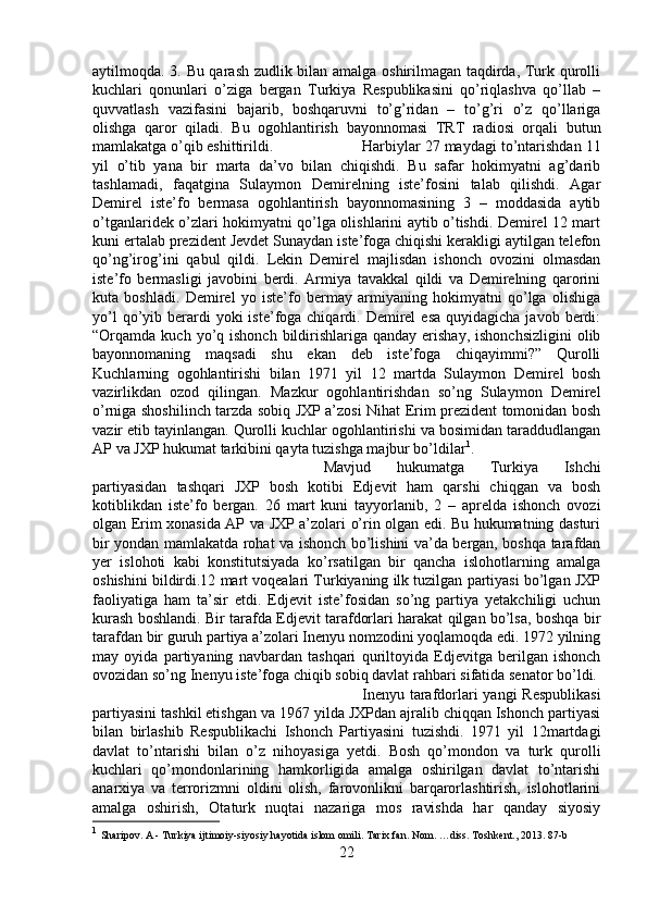 aytilmoqda. 3. Bu qarash zudlik bilan amalga oshirilmagan taqdirda, Turk qurolli
kuchlari   qonunlari   o’ziga   bergan   Turkiya   Respublikasini   qo’riqlashva   qo’llab   –
quvvatlash   vazifasini   bajarib,   boshqaruvni   to’g’ridan   –   to’g’ri   o’z   qo’llariga
olishga   qaror   qiladi.   Bu   ogohlantirish   bayonnomasi   TRT   radiosi   orqali   butun
mamlakatga o’qib eshittirildi.  Harbiylar 27 maydagi to’ntarishdan 11
yil   o’tib   yana   bir   marta   da’vo   bilan   chiqishdi.   Bu   safar   hokimyatni   ag’darib
tashlamadi,   faqatgina   Sulaymon   Demirelning   iste’fosini   talab   qilishdi.   Agar
Demirel   iste’fo   bermasa   ogohlantirish   bayonnomasining   3   –   moddasida   aytib
o’tganlaridek o’zlari hokimyatni qo’lga olishlarini aytib o’tishdi. Demirel 12 mart
kuni ertalab prezident Jevdet Sunaydan iste’foga chiqishi kerakligi aytilgan telefon
qo’ng’irog’ini   qabul   qildi.   Lekin   Demirel   majlisdan   ishonch   ovozini   olmasdan
iste’fo   bermasligi   javobini   berdi.   Armiya   tavakkal   qildi   va   Demirelning   qarorini
kuta   boshladi.   Demirel   yo   iste’fo   bermay   armiyaning   hokimyatni   qo’lga   olishiga
yo’l   qo’yib  berardi   yoki  iste’foga chiqardi.  Demirel   esa  quyidagicha  javob  berdi:
“Orqamda kuch  yo’q ishonch  bildirishlariga  qanday  erishay,  ishonchsizligini  olib
bayonnomaning   maqsadi   shu   ekan   deb   iste’foga   chiqayimmi?”   Qurolli
Kuchlarning   ogohlantirishi   bilan   1971   yil   12   martda   Sulaymon   Demirel   bosh
vazirlikdan   ozod   qilingan.   Mazkur   ogohlantirishdan   so’ng   Sulaymon   Demirel
o’rniga shoshilinch tarzda sobiq JXP a’zosi Nihat Erim prezident tomonidan bosh
vazir etib tayinlangan. Qurolli kuchlar ogohlantirishi va bosimidan taraddudlangan
AP va JXP hukumat tarkibini qayta tuzishga majbur bo’ldilar 1
. 
Mavjud   hukumatga   Turkiya   Ishchi
partiyasidan   tashqari   JXP   bosh   kotibi   Edjevit   ham   qarshi   chiqgan   va   bosh
kotiblikdan   iste’fo   bergan.   26   mart   kuni   tayyorlanib,   2   –   aprelda   ishonch   ovozi
olgan Erim xonasida AP va JXP a’zolari o’rin olgan edi. Bu hukumatning dasturi
bir yondan mamlakatda rohat va ishonch bo’lishini va’da bergan, boshqa tarafdan
yer   islohoti   kabi   konstitutsiyada   ko’rsatilgan   bir   qancha   islohotlarning   amalga
oshishini bildirdi.12 mart voqealari Turkiyaning ilk tuzilgan partiyasi bo’lgan JXP
faoliyatiga   ham   ta’sir   etdi.   Edjevit   iste’fosidan   so’ng   partiya   yetakchiligi   uchun
kurash boshlandi. Bir tarafda Edjevit tarafdorlari harakat qilgan bo’lsa, boshqa bir
tarafdan bir guruh partiya a’zolari Inenyu nomzodini yoqlamoqda edi. 1972 yilning
may   oyida   partiyaning   navbardan   tashqari   quriltoyida   Edjevitga   berilgan   ishonch
ovozidan so’ng Inenyu iste’foga chiqib sobiq davlat rahbari sifatida senator bo’ldi. 
Inenyu  tarafdorlari  yangi  Respublikasi
partiyasini tashkil etishgan va 1967 yilda JXPdan ajralib chiqqan Ishonch partiyasi
bilan   birlashib   Respublikachi   Ishonch   Partiyasini   tuzishdi.   1971   yil   12martdagi
davlat   to’ntarishi   bilan   o’z   nihoyasiga   yetdi.   Bosh   qo’mondon   va   turk   qurolli
kuchlari   qo’mondonlarining   hamkorligida   amalga   oshirilgan   davlat   to’ntarishi
anarxiya   va   terrorizmni   oldini   olish,   farovonlikni   barqarorlashtirish,   islohotlarini
amalga   oshirish,   Otaturk   nuqtai   nazariga   mos   ravishda   har   qanday   siyosiy
1
  Sharipov. A - Turkiya ijtimoiy-siyosiy hayotida islom omili. Tarix fan. Nom. …diss. Toshkent., 2013. 87-b
22 