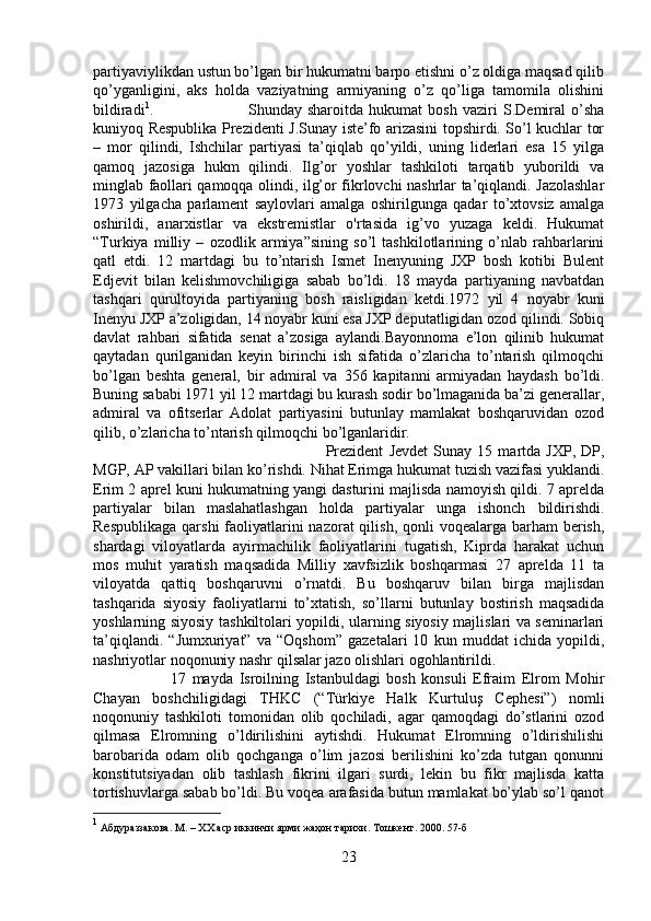 partiyaviylikdan ustun bo’lgan bir hukumatni barpo etishni o’z oldiga maqsad qilib
qo’yganligini,   aks   holda   vaziyatning   armiyaning   o’z   qo’liga   tamomila   olishini
bildiradi 1
.  Shunday   sharoitda   hukumat   bosh   vaziri   S.Demiral   o’sha
kuniyoq Respublika Prezidenti J.Sunay iste’fo arizasini topshirdi. So’l kuchlar tor
–   mor   qilindi,   Ishchilar   partiyasi   ta’qiqlab   qo’yildi,   uning   liderlari   esa   15   yilga
qamoq   jazosiga   hukm   qilindi.   Ilg’or   yoshlar   tashkiloti   tarqatib   yuborildi   va
minglab faollari qamoqqa olindi, ilg’or fikrlovchi nashrlar ta’qiqlandi. Jazolashlar
1973   yilgacha   parlament   saylovlari   amalga   oshirilgunga   qadar   to’xtovsiz   amalga
oshirildi,   anarxistlar   va   ekstremistlar   o'rtasida   ig’vo   yuzaga   keldi.   Hukumat
“Turkiya   milliy   –   ozodlik   armiya”sining   so’l   tashkilotlarining   o’nlab   rahbarlarini
qatl   etdi.   12   martdagi   bu   to’ntarish   Ismet   Inenyuning   JXP   bosh   kotibi   Bulent
Edjevit   bilan   kelishmovchiligiga   sabab   bo’ldi.   18   mayda   partiyaning   navbatdan
tashqari   qurultoyida   partiyaning   bosh   raisligidan   ketdi.1972   yil   4   noyabr   kuni
Inenyu JXP a’zoligidan, 14 noyabr kuni esa JXP deputatligidan ozod qilindi. Sobiq
davlat   rahbari   sifatida   senat   a’zosiga   aylandi.Bayonnoma   e’lon   qilinib   hukumat
qaytadan   qurilganidan   keyin   birinchi   ish   sifatida   o’zlaricha   to’ntarish   qilmoqchi
bo’lgan   beshta   general,   bir   admiral   va   356   kapitanni   armiyadan   haydash   bo’ldi.
Buning sababi 1971 yil 12 martdagi bu kurash sodir bo’lmaganida ba’zi generallar,
admiral   va   ofitserlar   Adolat   partiyasini   butunlay   mamlakat   boshqaruvidan   ozod
qilib, o’zlaricha to’ntarish qilmoqchi bo’lganlaridir. 
Prezident   Jevdet   Sunay   15   martda   JXP,   DP,
MGP, AP vakillari bilan ko’rishdi. Nihat Erimga hukumat tuzish vazifasi yuklandi.
Erim 2 aprel kuni hukumatning yangi dasturini majlisda namoyish qildi. 7 aprelda
partiyalar   bilan   maslahatlashgan   holda   partiyalar   unga   ishonch   bildirishdi.
Respublikaga  qarshi  faoliyatlarini  nazorat  qilish,  qonli  voqealarga  barham  berish,
shardagi   viloyatlarda   ayirmachilik   faoliyatlarini   tugatish,   Kiprda   harakat   uchun
mos   muhit   yaratish   maqsadida   Milliy   xavfsizlik   boshqarmasi   27   aprelda   11   ta
viloyatda   qattiq   boshqaruvni   o’rnatdi.   Bu   boshqaruv   bilan   birga   majlisdan
tashqarida   siyosiy   faoliyatlarni   to’xtatish,   so’llarni   butunlay   bostirish   maqsadida
yoshlarning siyosiy tashkiltolari yopildi, ularning siyosiy majlislari va seminarlari
ta’qiqlandi.   “Jumxuriyat”   va   “Oqshom”   gazetalari   10   kun   muddat   ichida   yopildi,
nashriyotlar noqonuniy nashr qilsalar jazo olishlari ogohlantirildi. 
17   mayda   Isroilning   Istanbuldagi   bosh   konsuli   Efraim   Elrom   Mohir
Chayan   boshchiligidagi   THKC   (“Türkiye   Halk   Kurtuluş   Cephesi”)   nomli
noqonuniy   tashkiloti   tomonidan   olib   qochiladi,   agar   qamoqdagi   do’stlarini   ozod
qilmasa   Elromning   o’ldirilishini   aytishdi.   Hukumat   Elromning   o’ldirishilishi
barobarida   odam   olib   qochganga   o’lim   jazosi   berilishini   ko’zda   tutgan   qonunni
konstitutsiyadan   olib   tashlash   fikrini   ilgari   surdi,   lekin   bu   fikr   majlisda   katta
tortishuvlarga sabab bo’ldi. Bu voqea arafasida butun mamlakat bo’ylab so’l qanot
1
  A бдураззакова.  M . – ХХ аср иккинчи ярми жаҳон тарихи.  Тошкент. 2000.  57-б
23 