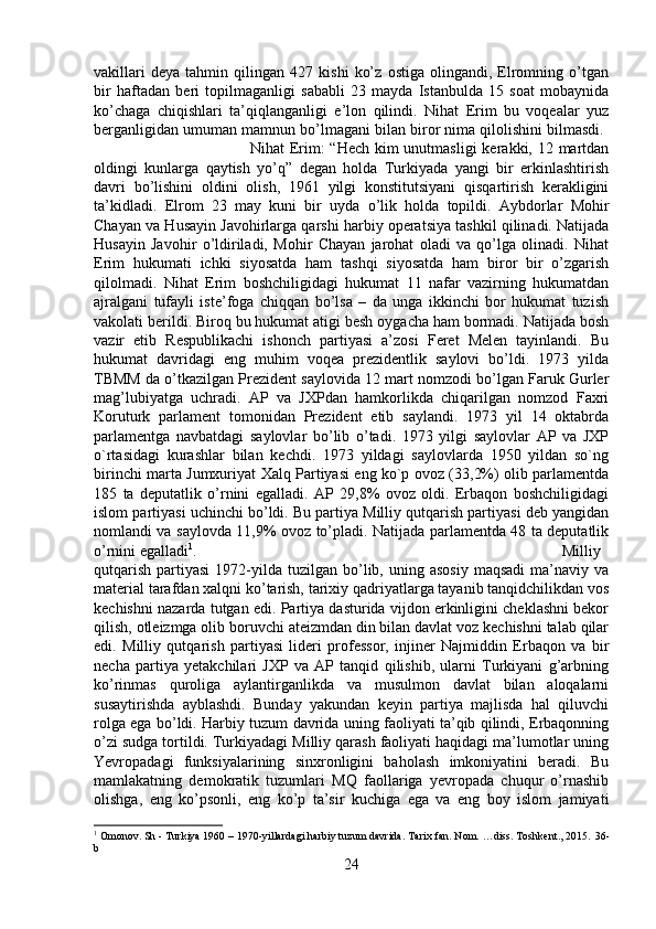 vakillari   deya   tahmin   qilingan   427   kishi   ko’z   ostiga   olingandi,   Elromning   o’tgan
bir   haftadan   beri   topilmaganligi   sababli   23   mayda   Istanbulda   15   soat   mobaynida
ko’chaga   chiqishlari   ta’qiqlanganligi   e’lon   qilindi.   Nihat   Erim   bu   voqealar   yuz
berganligidan umuman mamnun bo’lmagani bilan biror nima qilolishini bilmasdi. 
Nihat Erim:  “Hech kim unutmasligi  kerakki, 12 martdan
oldingi   kunlarga   qaytish   yo’q”   degan   holda   Turkiyada   yangi   bir   erkinlashtirish
davri   bo’lishini   oldini   olish,   1961   yilgi   konstitutsiyani   qisqartirish   kerakligini
ta’kidladi.   Elrom   23   may   kuni   bir   uyda   o’lik   holda   topildi.   Aybdorlar   Mohir
Chayan va Husayin Javohirlarga qarshi harbiy operatsiya tashkil qilinadi. Natijada
Husayin   Javohir   o’ldiriladi,   Mohir   Chayan   jarohat   oladi   va   qo’lga   olinadi.   Nihat
Erim   hukumati   ichki   siyosatda   ham   tashqi   siyosatda   ham   biror   bir   o’zgarish
qilolmadi.   Nihat   Erim   boshchiligidagi   hukumat   11   nafar   vazirning   hukumatdan
ajralgani   tufayli   iste’foga   chiqqan   bo’lsa   –   da   unga   ikkinchi   bor   hukumat   tuzish
vakolati berildi. Biroq bu hukumat atigi besh oygacha ham bormadi. Natijada bosh
vazir   etib   Respublikachi   ishonch   partiyasi   a’zosi   Feret   Melen   tayinlandi.   Bu
hukumat   davridagi   eng   muhim   voqea   prezidentlik   saylovi   bo’ldi.   1973   yilda
TBMM da o’tkazilgan Prezident saylovida 12 mart nomzodi bo’lgan Faruk Gurler
mag’lubiyatga   uchradi.   AP   va   JXPdan   hamkorlikda   chiqarilgan   nomzod   Faxri
Koruturk   parlament   tomonidan   Prezident   etib   saylandi.   1973   yil   14   oktabrda
parlamentga   navbatdagi   saylovlar   bo’lib   o’tadi.   1973   yilgi   saylovlar   AP   va   JXP
o`rtasidagi   kurashlar   bilan   kechdi.   1973   yildagi   saylovlarda   1950   yildan   so`ng
birinchi marta Jumxuriyat Xalq Partiyasi eng ko`p ovoz (33,2%) olib parlamentda
185   ta   deputatlik   o’rnini   egalladi.   AP   29,8%   ovoz   oldi.   Erbaqon   boshchiligidagi
islom partiyasi uchinchi bo’ldi. Bu partiya Milliy qutqarish partiyasi deb yangidan
nomlandi va saylovda 11,9% ovoz to’pladi. Natijada parlamentda 48 ta deputatlik
o’rnini egalladi 1
.  Milliy
qutqarish   partiyasi  1972-yilda   tuzilgan  bo’lib,  uning  asosiy  maqsadi   ma’naviy   va
material tarafdan xalqni ko’tarish, tarixiy qadriyatlarga tayanib tanqidchilikdan vos
kechishni nazarda tutgan edi. Partiya dasturida vijdon erkinligini cheklashni bekor
qilish, otleizmga olib boruvchi ateizmdan din bilan davlat voz kechishni talab qilar
edi.   Milliy   qutqarish   partiyasi   lideri   professor,   injiner   Najmiddin   Erbaqon   va   bir
necha   partiya   yetakchilari   JXP   va   AP   tanqid   qilishib,   ularni   Turkiyani   g’arbning
ko’rinmas   quroliga   aylantirganlikda   va   musulmon   davlat   bilan   aloqalarni
susaytirishda   ayblashdi.   Bunday   yakundan   keyin   partiya   majlisda   hal   qiluvchi
rolga ega bo’ldi. Harbiy tuzum davrida uning faoliyati ta’qib qilindi, Erbaqonning
o’zi sudga tortildi. Turkiyadagi Milliy qarash faoliyati haqidagi ma’lumotlar uning
Yevropadagi   funksiyalarining   sinxronligini   baholash   imkoniyatini   beradi.   Bu
mamlakatning   demokratik   tuzumlari   MQ   faollariga   yevropada   chuqur   o’rnashib
olishga,   eng   ko’psonli,   eng   ko’p   ta’sir   kuchiga   ega   va   eng   boy   islom   jamiyati
1
 Omonov. Sh - Turkiya 1960 – 1970-yillardagi harbiy tuzum davrida. Tarix fan. Nom. …diss. Toshkent., 2015.  36 -
b
24 