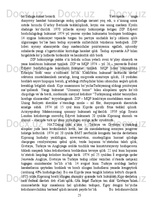 bo’lishiga ruxsat berardi.  Yevropada   unga
dunyoviy   harakat   tuzumlariga   sodiq   qolishga   zarurat   yoq   edi,   u   o’zining   nomi
ostida   birinchi   G’arbiy   Berlinda   tashkilqilindi,   keyin   esa   uning   markazi   Kyoln
shahriga   ko’chirildi.   1970   yillarda   siyosiy   hokimyatga   kelgan   JXP   Edjevit
boshchiligidagi   hukumat   1974   yil   yanvar   oyidan   hukumatni   boshqara   boshlagan.
14   oygina   hokimiyat   tepasida   turgan   bu   partiya   unchalik   ko’p   ishlarni   qilib
ulgurmagan   bo’lsa   ham   tashqi   siyosatda   millatchilik   tezislarini   tasdiqladi.   JXP
lideri   siyosiy   ahamiyatda   chap   markazchilar   pozitsiyasini   egallab,   iqtisodiy
sohalarda yangi  o’zgartirishlar  kiritishga harakat  qildi. Tashqi  siyosatda  AP bilan
birgalikda ko’p hollarda birdamlik va hamkorlik olib bordi. 
JXP   hokimyatga   yakka   o’zi   kelishi   uchun   yetarli   ovoz   to’play   olmaydi   va
yana  koalitsion  hukumat  tuziladi.  JXP   va  MQP  1974  –  yil  26  –  yanvarda  Bulent
Edjevit   boshchiligida   koalitsion   hukumat   tuziladi.   MQP   lideri   Najmidddin
Erbaqon   bosh   vazir   o’rinbosari   bo’ldi.   Koalitsion   hukumat   dasturida   davlat
sektorini   mustahkamlash   zarurligi,   keng   miqyosda   amnitsiya   qilish,   18   yoshdan
boshlab sayov huquqini berish, g’arbdagi ittifoqchilar bilan ishonchni saqlab qolish
kerakligi belgilab olindi. Kipr muammosi bo’yichaTurkiyaning oldingi pozitsiyasi
ma’qullandi.   Yangi   hukumat   “Umumiy   bozor”   bilan   aloqalarni   qayta   ko’rib
chiqishga va’da berdi, modomiki mavjud kelishuv “Turkiyaning adolat tamoyillari
hisobga olinmasdan” tayyorlangandi. JXP – MQP koalitsiya mustahkam emas edi.
Uning   faoliyati   sheriklar   o’rtasidagi   ximla   –   xil   fikr,   dunyoqarash   sharoitida
amalga   oshdi.   1974   yil   15   iyul   kuni   Kiprda   qurolli   fitna   tashkil   qilindi.
Arxiyepiskop   Makariosning   qonuniy   hukumati   ag’darildi.   1959   yilgi   Syurix
London   kelishuviga   muvofiq   Edjevit   hukumati   20   iyulda   Kiprning   shimoli   va
shimol – sharqida turk qo’shini joylashgan orolga safar uyushtirdi. 
NATOning   ikki   a’zosi   –   Turkiya   va   Gretsiya   o’rtasidagi
aloqalar   juda   ham   keskinlashib   ketdi,   har   iki   mamlakatning   armiyasi   jangovar
holatga  keltirildi.  1974   yil   20   iyulda   BMT   xavfsizlik   kengashi   barcha  davlatlarni
Kiprning   hududiy   yaxlitligini,   suverenitetini,   mustaqillgini   hurmat   qilishga
chaqirgan   rezolyutsiyani   qabul   qildi,   tezda   hujumni   to’xtatishni   talab   qildi,
Gretsiya,   Turkiya   va   Angliyaga   orolda   tinchlik   vaa   konstitutsiyaviy   boshqaruvni
tiklash maqsadi bilan kelishuvlarni boshlashini tavsiya qildi. 22 iyul kuni hujumni
to’xtatish   haqidagi   kelishuv   kuchga   kirdi.   1974   yil   25   iyuldan   8   avgustga   qadar
Jenevada   Angliya,   Gretsiya   va   Turkiya   tashqi   ishlar   vazirlari   o’rtasida   natijasiz
tugagan   muzokaralar   bo’lib   o’tdi.   14   avgust   kuni   Turkiya   oroldagi   harbiy
harakatlarini   qaytadan   boshladi   va   bosib   olingan   hududlarni   yanada   kengaytirdi
(orolning 40% hududigacha). Bu esa Kiprda yana tanglik holatini keltirb chiqardi.
1975 yilda Kiprning bosib olingan shimoliy qismida turk hukumati Kipr davlatini
turk   federal   davlati   deb   e’lon   qildi.   Uni   faqat   Turkiya   tan   oldi.   Gretsiya   bilan
munosabatda   kipr   masalasini   hal   qilishdan   tashqari,   Egey   dengizi   bo’yicha
kelishmovchilikni bartaraf qilish zarurati paydo bo’ldi.  Bu   kelishmovchilik
25 