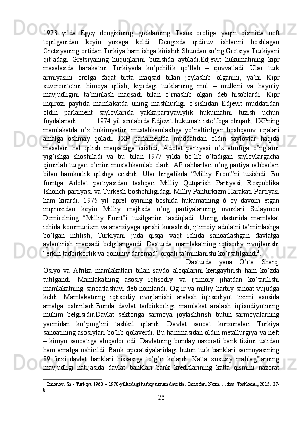 1973   yilda   Egey   dengizining   greklarning   Tasos   oroliga   yaqin   qismida   neft
topilganidan   keyin   yuzaga   keldi.   Dengizda   qidiruv   ishlarini   boshlagan
Gretsiyaning ortidan Turkiya ham ishga kirishdi.Shundan so’ng Gretsiya Turkiyani
qit’adagi   Gretsiyaning   huquqlarini   buzishda   aybladi.Edjevit   hukumatining   kipr
masalasida   harakatini   Turkiyada   ko’pchilik   qo’llab   –   quvvatladi.   Ular   turk
armiyasini   orolga   faqat   bitta   maqsad   bilan   joylashib   olganini,   ya’ni   Kipr
suverenitetini   himoya   qilish,   kiprdagi   turklarning   mol   –   mulkini   va   hayotiy
mavjudligini   ta’minlash   maqsadi   bilan   o’rnashib   olgan   deb   hisoblardi.   Kipr
inqirozi   paytida   mamlakatda   uning   mashhurligi   o’sishidan   Edjevit   muddatidan
oldin   parlament   saylovlarida   yakkapartiyaviylik   hukumatini   tuzish   uchun
foydalanadi. 1974 yil sentabrda Edjevit hukumati iste’foga chiqadi, JXPning
mamlakatda   o’z   hokimyatini   mustahkamlashga   yo’naltirilgan   boshqaruv   rejalari
amalga   oshmay   qoladi.   JXP   parlamentda   muddatidan   oldin   saylovlar   haqida
masalani   hal   qilish   maqsadiga   erishdi,   Adolat   partiyasi   o’z   atrofiga   o’nglarni
yig’ishga   shoshiladi   va   bu   bilan   1977   yilda   bo’lib   o’tadigan   saylovlargacha
qimirlab turgan o’rnini mustahkamlab oladi. AP rahbarlari o’ng partiya rahbarlari
bilan   hamkorlik   qilshga   erishdi.   Ular   birgalikda   “Milliy   Front”ni   tuzishdi.   Bu
frontga   Adolat   partiyasidan   tashqari   Milliy   Qutqarish   Partiyasi,   Respublika
Ishonch partiyasi va Turkesh boshchiligidagi Milliy Panturkizm Harakati Partiyasi
ham   kirardi.   1975   yil   aprel   oyining   boshida   hukumatning   6   oy   davom   etgan
inqirozidan   keyin   Milliy   majlisda   o’ng   partiyalarning   ovozlari   Sulaymon
Demirelning   “Milliy   Front”i   tuzilganini   tasdiqladi.   Uning   dasturida   mamlakat
ichida kommunizm va anarxiyaga qarshi kurashish, ijtimoiy adolatni ta’minlashga
bo’lgan   intilish,   Turkiyani   juda   qisqa   vaqt   ichida   sanoatlashgan   davlatga
aylantirish   maqsadi   belgilangandi.   Dasturda   mamlakatning   iqtisodiy   rivojlanishi
“erkin tadbirkorlik va qonuniy daromad” orqali ta’minlanishi ko’rsatilgandi 1
. 
Dasturda   yana   O’rta   Sharq,
Osiyo   va   Afrika   mamlakatlari   bilan   savdo   aloqalarini   kengaytirish   ham   ko’zda
tutilgandi.   Mamlakatning   asosiy   iqtisodiy   va   ijtimoiy   jihatdan   ko’tarilishi
mamlakatning sanoatlashuvi  deb nomlandi. Og’ir va milliy harbiy sanoat vujudga
keldi.   Mamlakatning   iqtisodiy   rivojlanishi   aralash   iqtisodiyot   tizimi   asosida
amalga   oshiriladi.Bunda   davlat   tadbirkorligi   mamlakat   aralash   iqtisodiyotining
muhim   belgisidir.Davlat   sektoriga   sarmoya   joylashtirish   butun   sarmoyalarning
yarmidan   ko’prog’ini   tashkil   qilardi.   Davlat   sanoat   korxonalari   Turkiya
sanoatining asosiylari bo’lib qolaverdi. Bu hammasidan oldin metallurgiya va neft
–   kimyo   sanoatiga   aloqador   edi.   Davlatning   bunday   nazorati   bank   tizimi   ustidan
ham   amalga   oshirildi.   Bank   operatsiyalaridagi   butun   turk   banklari   sarmoyasining
89   foizi   davlat   banklari   hissasiga   to’g’ri   kelardi.   Katta   xususiy   mablag’larning
mavjudligi   natijasida   davlat   banklari   bank   kreditlarining   katta   qismini   nazorat
1
 Omonov. Sh - Turkiya 1960 – 1970-yillardagi harbiy tuzum davrida. Tarix fan. Nom. …diss. Toshkent., 2015.  37 -
b
26 