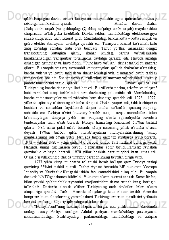 qildi.   Faqatgina   davlat   sektori   faoliyatini   moliyalashtiribgina   qolmasdan,   xususiy
sektorga ham kreditlar ajratdi.  Amalda   davlat   shahar
(Xalq   banki   orqali   )va   qishloqdagi   (Qishloq   xo’jaligi   banki   orqali)   mayda   ishlab
chiqarishni   to’laligicha   kreditladi.   Davlat   sektori   mamlakatdagi   elektroenergiya
ishlab chiqarishni ham nazorat qildi. Mamlakatdagi barcha katta – katta issiqlik va
gidro   elektro   stansiyalar   davlatga   qarashli   edi.   Transport,   xizmat   ko’rsatish   kabi
xalq   xo’jaligi   sohalari   kabi   o’sa   boshladi.   Temir   yo’llar,   mamlakat   dengiz
transportining   kattagina   qismi,   shahar   ichidagi   barcha   yo’nalishlarda
harakatlanadigan   transportlar   to’laligicha   davlatga   qarashli   edi.   Havoda   amalga
oshadigan qatnovlar va havo flotini “Turk havo yo’llari” davlat tashkiloti nazorat
qilardi.   Bu   vaqtda   xususiy   avtomobil   kompaniyalari   qo’lida   shaharlar   o’rtasidagi
barcha yuk va yo’lovchi tashish va shahar ichidagi yuk, qisman yo’lovchi tashish
transportlari bor edi. Shahar avtobus, trolleybus va tramvay yo’nalishlari umumiy
jamoat transportini tashkil qilardi.  Davlat   qo’lida   esa
Turkiyaning barcha shosse yo’llari bor edi. Bu yillarda pochta, telefon va telegraf
kabi   mamlakat   aloqa   tashkilotlari   ham   davlatning   qo’l   ostida   edi.   Mamlakatdagi
barcha   radiostansiyalar   va   televideniya   ham   davlatga   qarashli   edi.   1975   –   1977-
yillarda   iqtisodiy   o’sishning   o’rtacha   darajasi   7%dan   yuqori   edi,   ishlab   chiqarish
kuchlari   va   sanoatdan   foydalanish   darjasi   ancha   ko’tarildi,   qishloq   xo’jaligi
sohasida   esa   Turkiya   o’zini   butunlay   kerakli   oziq   –   ovqat   mahsulotlari   bilan
ta’minlaydigan   darajaga   yetdi.   Bir   vaqtning   o’zida   iqtisodiyotda   xavotirli
tendensiyalar   ham   o’sib   borardi.   Moliya   tizimidagi   kamomad   6,5%ni   tashkil
qilardi.   Neft   narxi   jadal   oshib   borardi,   ulurji   narxining   yillik   o’rtacha   o’sishi
deyarli   17%ni   tashkil   qildi,   invistitsiyalarni   moliyalashtirishning   tashqi
manbalarining   roli   6%ga   yetdi.   Natijada   tashqi   qarz   tez   suratlarda   o’sib   borardi.
1973 – yildan 1980 – yilga qadar 4,6 barobar  oshib, 15,3 milliard dollarga yetdi.
Natijada   uning   tuzilmasida   xavfli   o’zgarishlar   sodir   bo’ldi.Uzluksiz   ravishda
qarzdorlik   ko’payib   borardi.   1970   yillar   boshida   qarz   miqdori   katta   emas   edi.
O’sha o’n yillikning o’rtasida umumiy qarzdorlikning to’rtdan biriga yetdi. 
1977   yilda   qisqa   muddatda   to’lanishi   kerak   bo’lgan   qarz   Turkiya   tashqi
qarzining   58%ini   tashkil   qilardi.   Tashqi   siyosat   dasturida   MF   hukumati   Yevropa
Iqtisodiy   va   Xavfsizlik   Kengashi   ishida   faol   qatnashishini   e’loq   qildi.   Bu   vaqtda
dasturda NATOga ishonch bildirildi. Hukumat o’zaro hurmat asosida Sovet Ittifoqi
bilan   yaxshi   qo’shnichilik   siyosatini   rivojlantirishni   davot   ettirish   istagi   borligini
ta’kidladi.   Dasturda   alohida   e’tibor   Turkiyaning   arab   davlatlari   bilan   o’zaro
aloqalariga   qaratildi.   Turk   –   Amerika   aloqalariga   katta   e’tibor   berildi.   Amerika
kongressi bilan aloqalarning yomonlashuvi Turkiyaga amerika qurollarini yetkazib
berishda embargo 80 joriy qilinishiga olib kelardi. 
“Milliy   Front”ning   hokimyat   tepasida   turgan   ikki   yillik   muddat   davomida
undagi   asosiy   Partiya   sanalgan   Adolat   partiyasi   mamlakatdagi   pozitsiyasini
mustahkamlashga,   koalitsiyadagi,   parlamentdagi,   mamlakatdagi   va   xalqaro
27 