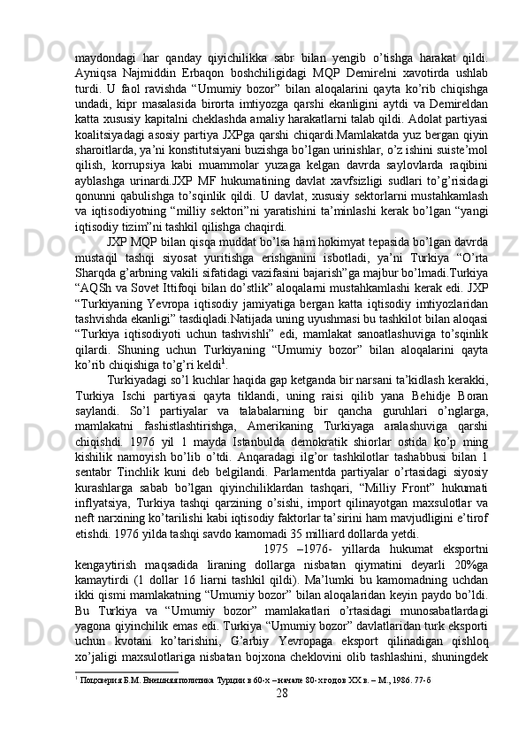 maydondagi   har   qanday   qiyichilikka   sabr   bilan   yengib   o’tishga   harakat   qildi.
Ayniqsa   Najmiddin   Erbaqon   boshchiligidagi   MQP   Demirelni   xavotirda   ushlab
turdi.   U   faol   ravishda   “Umumiy   bozor”   bilan   aloqalarini   qayta   ko’rib   chiqishga
undadi,   kipr   masalasida   birorta   imtiyozga   qarshi   ekanligini   aytdi   va   Demireldan
katta xususiy kapitalni cheklashda amaliy harakatlarni talab qildi. Adolat partiyasi
koalitsiyadagi asosiy partiya JXPga qarshi chiqardi.Mamlakatda yuz bergan qiyin
sharoitlarda, ya’ni konstitutsiyani buzishga bo’lgan urinishlar, o’z ishini suiste’mol
qilish,   korrupsiya   kabi   muammolar   yuzaga   kelgan   davrda   saylovlarda   raqibini
ayblashga   urinardi.JXP   MF   hukumatining   davlat   xavfsizligi   sudlari   to’g’risidagi
qonunni   qabulishga   to’sqinlik   qildi.   U   davlat,   xususiy   sektorlarni   mustahkamlash
va   iqtisodiyotning   “milliy   sektori”ni   yaratishini   ta’minlashi   kerak   bo’lgan   “yangi
iqtisodiy tizim”ni tashkil qilishga chaqirdi. 
JXP MQP bilan qisqa muddat bo’lsa ham hokimyat tepasida bo’lgan davrda
mustaqil   tashqi   siyosat   yuritishga   erishganini   isbotladi,   ya’ni   Turkiya   “O’rta
Sharqda g’arbning vakili sifatidagi vazifasini bajarish”ga majbur bo’lmadi.Turkiya
“AQSh va Sovet Ittifoqi bilan do’stlik” aloqalarni mustahkamlashi kerak edi. JXP
“Turkiyaning   Yevropa   iqtisodiy   jamiyatiga   bergan   katta   iqtisodiy   imtiyozlaridan
tashvishda ekanligi” tasdiqladi.Natijada uning uyushmasi bu tashkilot bilan aloqasi
“Turkiya   iqtisodiyoti   uchun   tashvishli”   edi,   mamlakat   sanoatlashuviga   to’sqinlik
qilardi.   Shuning   uchun   Turkiyaning   “Umumiy   bozor”   bilan   aloqalarini   qayta
ko’rib chiqishiga to’g’ri keldi 1
. 
Turkiyadagi so’l kuchlar haqida gap ketganda bir narsani ta’kidlash kerakki,
Turkiya   Ischi   partiyasi   qayta   tiklandi,   uning   raisi   qilib   yana   Behidje   Boran
saylandi.   So’l   partiyalar   va   talabalarning   bir   qancha   guruhlari   o’nglarga,
mamlakatni   fashistlashtirishga,   Amerikaning   Turkiyaga   aralashuviga   qarshi
chiqishdi.   1976   yil   1   mayda   Istanbulda   demokratik   shiorlar   ostida   ko’p   ming
kishilik   namoyish   bo’lib   o’tdi.   Anqaradagi   ilg’or   tashkilotlar   tashabbusi   bilan   1
sentabr   Tinchlik   kuni   deb   belgilandi.   Parlamentda   partiyalar   o’rtasidagi   siyosiy
kurashlarga   sabab   bo’lgan   qiyinchiliklardan   tashqari,   “Milliy   Front”   hukumati
inflyatsiya,   Turkiya   tashqi   qarzining   o’sishi,   import   qilinayotgan   maxsulotlar   va
neft narxining ko’tarilishi kabi iqtisodiy faktorlar ta’sirini ham mavjudligini e’tirof
etishdi. 1976 yilda tashqi savdo kamomadi 35 milliard dollarda yetdi. 
1975   –1976-   yillarda   hukumat   eksportni
kengaytirish   maqsadida   liraning   dollarga   nisbatan   qiymatini   deyarli   20%ga
kamaytirdi   (1   dollar   16   liarni   tashkil   qildi).   Ma’lumki   bu   kamomadning   uchdan
ikki qismi mamlakatning “Umumiy bozor” bilan aloqalaridan keyin paydo bo’ldi.
Bu   Turkiya   va   “Umumiy   bozor”   mamlakatlari   o’rtasidagi   munosabatlardagi
yagona qiyinchilik emas edi. Turkiya “Umumiy bozor” davlatlaridan turk eksporti
uchun   kvotani   ko’tarishini,   G’arbiy   Yevropaga   eksport   qilinadigan   qishloq
xo’jaligi   maxsulotlariga   nisbatan   bojxona   cheklovini   olib   tashlashini,   shuningdek
1
 Поцхверия Б.М. Внешняя политика Турции в 60-х – начале 80-х годов ХХ в. – М., 1986. 77-б
28 