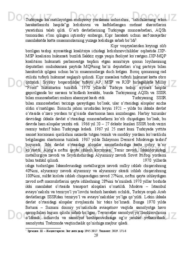 Turkiyaga   ko’rsatilayotgan   moliyaviy   yordamni   oshirishini,   “ishchilarning   erkin
harakatlanishi   haqida”gi   kelishuvni   va   kafolatlangan   mehnat   sharoitlarini
yaratishini   talab   qildi.   G’arb   davlatlarining   Turkiyaga   munosabatlari,   AQSh
tomonidan   e’lon   qilngan   iqtisodiy   embargo,   Kipr   harakati   uchun   sarf-xarajatlar
mamlakatda katta muammolarning yuzaga kelishiga sabab bo’ldi 1
. 
Kipr   voqeyalaridan   keyingi   olib
borilgan   tashqi   siyosatdagi   koalitsiya   ichidagi   kelishmovchiliklar   oqibatida   JXP-
MSP koalision hukumati buzildi.Sakkiz oyga yaqin faoliyat ko`rsatgan JXP-MQP
koalitsion   hukumati   parlamentga   taqdim   etgan   amnitsiya   qonun   loyihasining
deputatlari   muhokamasi   paytida   MQPning   ba’zi   deputatlari   o’ng   partriya   bilan
hamkorlik   qilgani   uchun   ba’zi   muammolarga   duch   kelgan.   Biroq   qonunning   rad
etilishi tufayli hukumat saqlanib qolindi. Kipr masalasi tufayli hukumat katta obro
qozondi.   Siyosiy   beqarorliklar   tufayli   AP,   MSP   va   RXP   birlagalikda   Milliy
“Front”   hukumatini   tuzishdi.   1970   yillarda   Turkiya   tashqi   siyosati   haqida
gapirilganda   bir   narsani   ta’kidlash   kerakki,   bunda   Turkiyaning   AQSh   va   SSSR
bilan munosabatlari muhim ahamiyat kasb etdi.  Turkiyaning   SSSR
bilan   munosabatlari   tarixiga   qaraydigan   bo’lsak,   ular   o’rtasidagi   aloqalar   ancha
oldin   o’rnatilgan.   Birinchi   jahon   urushidan   keyin   1921   –   yilda   bu   ikkala   davlat
o’rtasida   o’zaro   yordam   to’g’risida   shartnoma   ham   imzolangan.   Harbiy   tuzumlar
davridagi   ikkala   davlat   o’rtasidagi   munosabatlarni   ko’rib   chiqadigan   bo’lsak,   bu
davrda ham aloqalar yaxshi edi. 1966 yil 20 – 27 dekabr kunlari SSSR bosh vaziri
rasmiy   tashrif   bilan   Turkiyaga   keladi.   1967   yil   25   mart   kuni   Turkiyada   yettita
sanoat korxonasi qurilishini nazarda tutgan texnik va moddiy yordam ko’rsatilishi
belgilangan   shartnoma   tuziladi.   1967   yilda   Sulaymon   Demirel   Moskvaga   tashrif
buyuradi.   Ikki   davlat   o’rtasidagi   aloqalar   sanoatlashishga   katta   ijobiy   ta’sir
ko’rsatdi.   Aliog’a   neftni   qayta   ishlash   korxonasi,   Temir   zavodi,   Iskanderundagi
metallurgiya   zavodi   va   Seydishehirdagi   Alyuminiy   zavodi   Sovet   Ittifoqi   yordami
bilan tashkil qilindi.  1970   yillarda
ishga   tushirilgan   Iskanderundagi   metallurgiya   zavodi   milliy   ishlab   chiqarishning
40%ini,   alyuminiy   zavodi   alyuminiy   va   alyuminiy   oksidi   ishlab   chiqarishning
100%ini, sulfat kislota ishlab chiqaradigan zavod 27%ini, neftni qayta ishlaydigan
zavod neft maxsulotlarini qayta ishlashning 28%ini ta’minladi.1970 yillar boshida
ikki   mamlakat   o’rtasida   transport   aloqalari   o’rnatildi.   Moskva   –   Istambul
aviayo’nalishi va temiryo’l yo’lovchi tashish harakati ochildi, Turkiya orqali Arab
davlatlariga   SSSRdan   temiryo’l   va   aviayo’nalishlar   yo’lga   qo’yildi.   Lekin   ikkala
davlat   o’rtasidagi   aloqalar   rivojlanishi   bir   tekis   bo’lmadi.   Bunga   1970   yilda
Batumi   –   Suxumi   doimiy   yo’nalishida   aviaqatnov   vaqtida   samolyotga   havo
qaroqchilari hujum qilishi sabab bo’lgan. Terroristlar samolyot yo’lboshlovchisini
o’ldiradi,   uchuvchi   va   samolyot   boshqaruvchisiga   og’ir   jarohat   yetkazishadi,
samolyotni Trabzonda vaqtinchalik qo’nishiga majbur qiladi. 
1
 Эргашов. Ш – Жаҳон тарихи. Энг янги давр 1945-2017. Тошкент. 2019. 171-б
29 