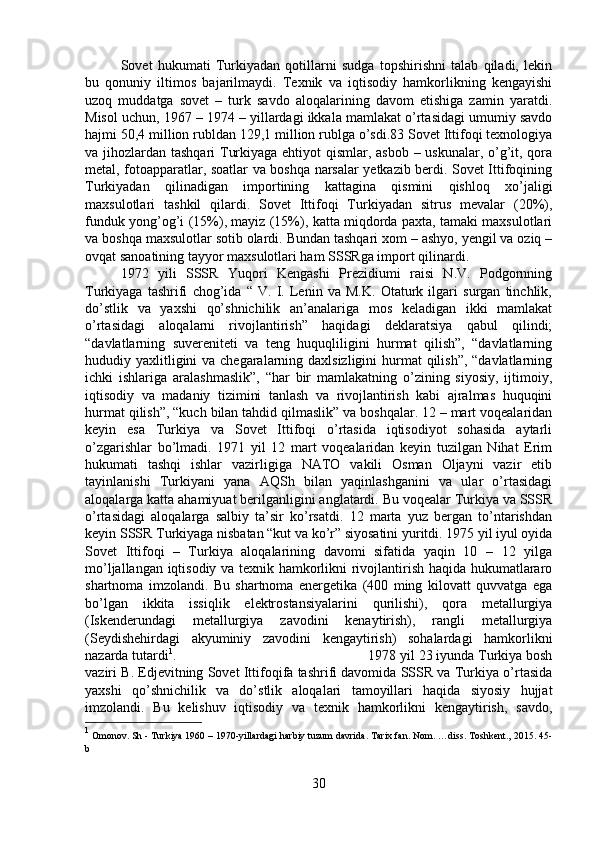 Sovet   hukumati   Turkiyadan   qotillarni   sudga   topshirishni   talab   qiladi,   lekin
bu   qonuniy   iltimos   bajarilmaydi.   Texnik   va   iqtisodiy   hamkorlikning   kengayishi
uzoq   muddatga   sovet   –   turk   savdo   aloqalarining   davom   etishiga   zamin   yaratdi.
Misol uchun, 1967 – 1974 – yillardagi ikkala mamlakat o’rtasidagi umumiy savdo
hajmi 50,4 million rubldan 129,1 million rublga o’sdi.83 Sovet Ittifoqi texnologiya
va jihozlardan tashqari  Turkiyaga ehtiyot  qismlar, asbob – uskunalar, o’g’it, qora
metal, fotoapparatlar, soatlar va boshqa narsalar yetkazib berdi. Sovet Ittifoqining
Turkiyadan   qilinadigan   importining   kattagina   qismini   qishloq   xo’jaligi
maxsulotlari   tashkil   qilardi.   Sovet   Ittifoqi   Turkiyadan   sitrus   mevalar   (20%),
funduk yong’og’i (15%), mayiz (15%), katta miqdorda paxta, tamaki maxsulotlari
va boshqa maxsulotlar sotib olardi. Bundan tashqari xom – ashyo, yengil va oziq –
ovqat sanoatining tayyor maxsulotlari ham SSSRga import qilinardi. 
1972   yili   SSSR   Yuqori   Kengashi   Prezidiumi   raisi   N.V.   Podgornning
Turkiyaga   tashrifi   chog’ida   “   V.   I.   Lenin   va   M.K.   Otaturk   ilgari   surgan   tinchlik,
do’stlik   va   yaxshi   qo’shnichilik   an’analariga   mos   keladigan   ikki   mamlakat
o’rtasidagi   aloqalarni   rivojlantirish”   haqidagi   deklaratsiya   qabul   qilindi;
“davlatlarning   suvereniteti   va   teng   huquqliligini   hurmat   qilish”,   “davlatlarning
hududiy yaxlitligini va chegaralarning daxlsizligini  hurmat qilish”, “davlatlarning
ichki   ishlariga   aralashmaslik”,   “har   bir   mamlakatning   o’zining   siyosiy,   ijtimoiy,
iqtisodiy   va   madaniy   tizimini   tanlash   va   rivojlantirish   kabi   ajralmas   huquqini
hurmat qilish”, “kuch bilan tahdid qilmaslik” va boshqalar. 12 – mart voqealaridan
keyin   esa   Turkiya   va   Sovet   Ittifoqi   o’rtasida   iqtisodiyot   sohasida   aytarli
o’zgarishlar   bo’lmadi.   1971   yil   12   mart   voqealaridan   keyin   tuzilgan   Nihat   Erim
hukumati   tashqi   ishlar   vazirligiga   NATO   vakili   Osman   Oljayni   vazir   etib
tayinlanishi   Turkiyani   yana   AQSh   bilan   yaqinlashganini   va   ular   o’rtasidagi
aloqalarga katta ahamiyuat berilganligini anglatardi. Bu voqealar Turkiya va SSSR
o’rtasidagi   aloqalarga   salbiy   ta’sir   ko’rsatdi.   12   marta   yuz   bergan   to’ntarishdan
keyin SSSR Turkiyaga nisbatan “kut va ko’r” siyosatini yuritdi. 1975 yil iyul oyida
Sovet   Ittifoqi   –   Turkiya   aloqalarining   davomi   sifatida   yaqin   10   –   12   yilga
mo’ljallangan iqtisodiy va texnik hamkorlikni rivojlantirish haqida hukumatlararo
shartnoma   imzolandi.   Bu   shartnoma   energetika   (400   ming   kilovatt   quvvatga   ega
bo’lgan   ikkita   issiqlik   elektrostansiyalarini   qurilishi),   qora   metallurgiya
(Iskenderundagi   metallurgiya   zavodini   kenaytirish),   rangli   metallurgiya
(Seydishehirdagi   akyuminiy   zavodini   kengaytirish)   sohalardagi   hamkorlikni
nazarda tutardi 1
.  1978 yil 23 iyunda Turkiya bosh
vaziri B. Edjevitning Sovet Ittifoqifa tashrifi davomida SSSR va Turkiya o’rtasida
yaxshi   qo’shnichilik   va   do’stlik   aloqalari   tamoyillari   haqida   siyosiy   hujjat
imzolandi.   Bu   kelishuv   iqtisodiy   va   texnik   hamkorlikni   kengaytirish,   savdo,
1
 Omonov. Sh - Turkiya 1960 – 1970-yillardagi harbiy tuzum davrida. Tarix fan. Nom. …diss. Toshkent., 2015.  45-
b
30 