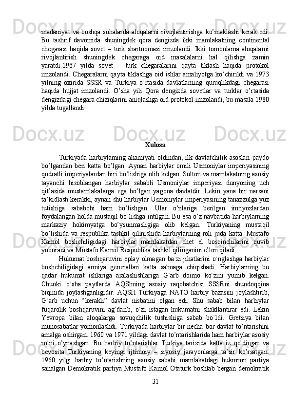 madaniyat   va  boshqa   sohalarda   aloqalarni   rivojlantirishga   ko’maklashi   kerak   edi.
Bu   tashrif   davomida   shuningdek   qora   dengizda   ikki   mamlakatning   continental
chegarasi   haqida   sovet   –   turk   shartnomasi   imzolandi.   Ikki   tomonlama   aloqalarni
rivojlantirish   shuningdek   chegaraga   oid   masalalarni   hal   qilishga   zamin
yaratdi.1967   yilda   sovet   –   turk   chegaralarini   qayta   tiklash   haqida   protokol
imzolandi. Chegaralarni qayta tiklashga oid ishlar amaliyotga ko’chirildi va 1973
yilning   oxirida   SSSR   va   Turkiya   o’rtasida   davlatlarning   quruqlikdagi   chegarasi
haqida   hujjat   imzolandi.   O’sha   yili   Qora   dengizda   sovetlar   va   turklar   o’rtasida
dengizdagi chegara chiziqlarini aniqlashga oid protokol imzolandi, bu masala 1980
yilda tugallandi.
Xulosa
Turkiyada harbiylarning ahamiyati  oldindan, ilk davlatchilik asoslari  paydo
bo’lgandan   beri   katta   bo’lgan.   Aynan   harbiylar   omili   Usmoniylar   imperiyasining
qudratli imperiyalardan biri bo’lishiga olib kelgan. Sulton va mamlakatning asosiy
tayanchi   hisoblangan   harbiylar   sababli   Usmoniylar   imperiyasi   dunyoning   uch
qit’asida   mustamlakalarga   ega   bo’lgan   yagona   davlatdir.   Lekin   yana   bir   narsani
ta’kidlash kerakki, aynan shu harbiylar Usmoniylar imperiyasining tanazzulga yuz
tutishiga   sababchi   ham   bo’lishgan.   Ular   o’zlariga   berilgan   imtiyozlardan
foydalangan holda mustaqil bo’lishga intilgan. Bu esa o’z navbatida harbiylarning
markaziy   hokimyatga   bo’ysunmasligiga   olib   kelgan.   Turkiyaning   mustaqil
bo’lishida   va   respublika   tashkil   qilinishida   harbiylarning   roli   juda   katta.   Mustafo
Kamol   boshchiligidagi   harbiylar   mamlakatdan   chet   el   bosqinchilarini   quvib
yuboradi va Mustafo Kamol Respublika tashkil qilinganini e’lon qiladi. 
Hukumat boshqaruvini  eplay olmagan ba`zi  jihatlarini  o`nglashga harbiylar
boshchiligidagi   armiya   generallari   katta   sahnaga   chiqishadi.   Harbiylarning   bu
qadar   hukumat   ishlariga   aralashishlariga   G`arb   doimo   ko`zini   yumib   kelgan.
Chunki   o`sha   paytlarda   AQShning   asosiy   raqobatchisi   SSSRni   shundoqqina
biqinida   joylashganligidir.   AQSH   Turkiyaga   NATO   harbiy   bazasini   joylashtirib,
G`arb   uchun   “kerakli”   davlat   nisbatini   olgan   edi.   Shu   sabab   bilan   harbiylar
fuqarolik   boshqaruvini   ag`darib,   o`zi   istagan   hukumatni   shakllantirar   edi.   Lekin
Yevropa   bilan   aloqalarga   sovuqchilik   tushishiga   sabab   bo`ldi.   Gretsiya   bilan
munosabatlar  yomonlashdi.  Turkiyada harbiylar bir necha bor davlat  to’ntarishini
amalga oshirgan. 1960 va 1971 yildagi davlat to’ntarishlarida ham harbiylar asosiy
rolni   o’ynashgan.   Bu   harbiy   to’ntarishlar   Turkiya   tarixida   katta   iz   qoldirgan   va
bevosita   Turkiyaning   keyingi   ijtimoiy   –   siyosiy   jarayonlarga   ta’sir   ko’rsatgan.
1960   yilgi   harbiy   to’ntarishning   asosiy   sababi   mamlakatdagi   hukmron   partiya
sanalgan   Demokratik  partiya  Mustafo   Kamol   Otaturk  boshlab  bergan  demokratik
31 