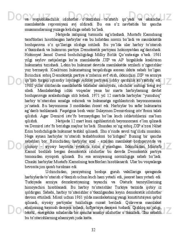 va   respublikachilik   islohotlar   o’tkazishni   to’xtatib   qo’yadi   va   aksincha,
mamlakatda   repressiyani   avj   oldiradi.   Bu   esa   o’z   navbatida   bir   qancha
muammolarning yuzaga kelishiga sabab bo’ladi. 
Natijada   xalqning   turmushi   og’irlashadi.   Mustafo   Kamolning
tarafdorlari   hisoblangan   harbiylar   esa   bu   holatdan   norozi   bo’ladi   va   mamlakatda
boshqaruvni   o’z   qo’llariga   olishga   intiladi.   Bu   yo’lda   ular   harbiy   to’ntarish
o’tkazishadi  va hukmron partiya Demokratik partiyani  hokimyatdan ag’darishadi.
Hokimyat   Jamol   Gursul   boshchiligidagi   Milliy   Birlik   Qo’mitasiga   o’tadi.   1961
yilgi   saylov   natijalariga   ko’ra   mamlakatda   JXP   va   AP   birgalikda   koalitsion
hukumatni tuzishadi. Lekin bu hukumat davrida mamlakatda sezilarli o’zgarishlar
yuz   bermaydi.   Koalitsion   hukumatning   tarqalishiga   asosan   ikkita   sabab   bo’lgan.
Birinchisi sobiq Demokratik partiya a’zolarini avf etish, ikkinchisi JXP va armiya
qo’llab   turgan   iqtisodiy   loyihaga   Adolat   partiyasi   jiddiy   qarshilik   ko’rsatishi   edi.
1960 yillar  oxirlarida  mamlakatda  talabalar  namoyishi, ishchilar  mitingi  keng avj
oladi.   Mamlakatdagi   ichki   voqealar   yana   bir   marta   harbiylarning   davlat
boshqaruviga   aralashishiga   olib   keladi.   1971   yil   12   martida   harbiylar   “yumshoq”
harbiy   to’ntarishni   amalga   oshiradi   va   hukumatga   ogohlantirish   bayonnomasini
jo’natadi.   Bu   bayonnoma   3   moddadan   iborat   edi.   Harbiylar   bu   safar   hukumatni
ag’darib tashlamadi. Faqatgina bosh vazir Sulaymon Demirelning iste’fosini talab
qilishdi.   Agar   Demirel   iste’fo   bermaydigan   bo’lsa   kuch   ishlatishlarini   ma’lum
qilishdi. Natijada 12 mart kuni ogohlantirish bayonnomasi e’lon qilinadi
va Demirel iste’fo berishga majbur bo’ladi. Shundan so’ng sobiq JXP a’zosi Nihat
Erim boshchiligida hukumat tashkil qilinadi. Shu o’rinda savol tug’ilishi mumkin.
Nega   aynan   harbiylar   to’ntarish   tashabbuskori   bo’lishgan?   Buning   bir   qancha
sabablari   bor.   Birinchidan,   harbiylar   azal   -   azaldan   mamlakat   boshqaruvida   va
ijtimoiy   –   siyosiy   hayotida   yetakchi   rolni   o’ynashgan.   Ikkinchidan,   Mustafo
Kamol   boshlab   bergan   demokratik   islohotlar   bu   davrda   Demokratik   partiya
tomonidan   oyoqosti   qilinadi.   Bu   esa   armiyaning   noroziligiga   sabab   bo’ladi.
Chunki harbiylar Mustafo Kamolning tarafdorlari hisoblanardi. Ular bu voqealarga
bevosita jim qarab turolmas edi. 
Uchinchidan,   jamiyatning   boshqa   guruh   vakillariga   qaraganda
harbiylarda to’ntarish o’tkazish uchun kuch ham yetarli edi, jasorat ham yetarli edi.
Turkiyada   armiya   demokratiyaning   tayanchi   va   Otaturk   tamoyillarining
himoyachisi   hisoblanadi.   Bu   harbiy   to’ntarishlar   Turkiya   tarixida   ijobiy   iz
qoldirgan. Sababi, harbiy to’ntarishlar  o’tkazilgandan keyin demokratik islohotlar
davom ettiriladi. Misol uchun 1961 yilda mamlakatning yangi konstitutsiyasi qabul
qilinadi,   siyosiy   partiyalar   tuzilishiga   ruxsat   beriladi.   Qolaversa   mamlakat
aholisining turmush darajasi oshadi. Inflyatsiya darajasi tushadi. Qishloq xo’jaligi,
tekstil, energetika sohalarida bir  qancha amaliy islohotlar o’tkaziladi.   Shu sababli
bu to’ntarishlarning ahamiyati juda katta.
32 