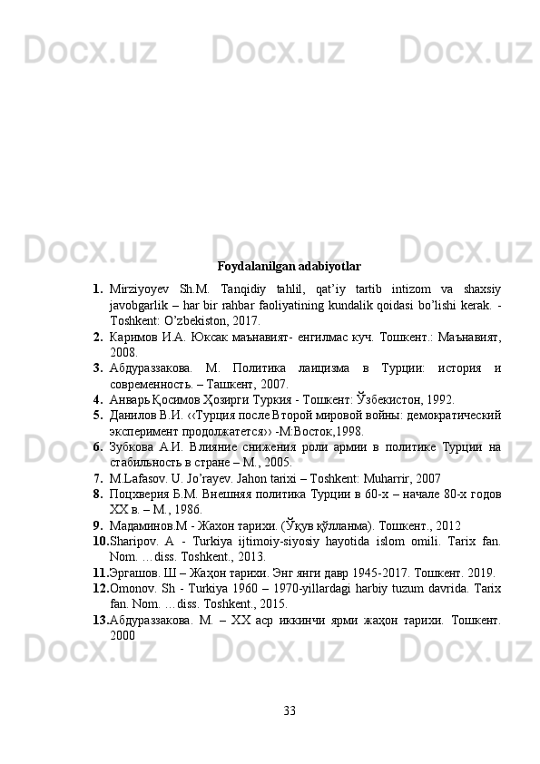 Foydalanilgan adabiyotlar
1. Mirziyoyev   Sh.M.   Tanqidiy   tahlil,   qat’iy   tartib   intizom   va   shaxsiy
javobgarlik – har  bir  rahbar  faoliyatining kundalik qoidasi  bo’lishi  kerak. -
Toshkent: O’zbekiston, 2017.
2. Каримов И.А. Юксак маънавият-  енгилмас куч.   Тошкент.:  Маънавият,
2008.
3. Aбдураззакова.   M.   Политика   лаицизма   в   Турции:   история   и
современность. – Ташкент, 2007.
4. Анварь Қосимов Ҳозирги Туркия - Тошкент: Ўзбекистон, 1992.
5. Данилов В.И. ‹‹Турция после Второй мировой войны: демократический
эксперимент продолжатется›› -М:Восток,1998.
6. Зубкова   А.И.   Влияние   снижения   роли   армии   в   политике   Турции   на
стабильность в стране – М., 2005.
7. M.Lafasov. U. Jo’rayev. Jahon tarixi – Toshkent: Muharrir, 2007
8. Поцхверия Б.М. Внешняя политика Турции в 60-х – начале 80-х годов
ХХ в. – М., 1986.
9. Мадаминов.M - Жахон тарихи. (Ўқув қўлланма). Тошкент., 2012
10. Sharipov.   A   -   Turkiya   ijtimoiy-siyosiy   hayotida   islom   omili.   Tarix   fan.
Nom. …diss. Toshkent., 2013.
11. Эргашов. Ш – Жаҳон тарихи. Энг янги давр 1945-2017. Тошкент. 2019.
12. Omonov. Sh - Turkiya 1960 – 1970-yillardagi  harbiy tuzum davrida. Tarix
fan. Nom. …diss. Toshkent., 2015.
13. A бдураззакова .   M .   –   ХХ   аср   иккинчи   ярми   жаҳон   тарихи.   Тошкент.
2000
33 
