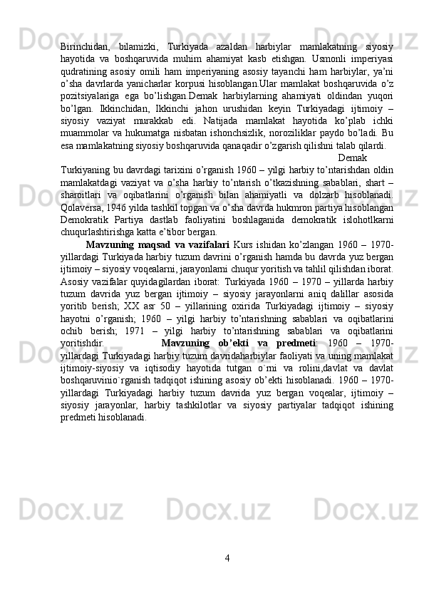 Birinchidan,   bilamizki,   Turkiyada   azaldan   harbiylar   mamlakatning   siyosiy
hayotida   va   boshqaruvida   muhim   ahamiyat   kasb   etishgan.   Usmonli   imperiyasi
qudratining   asosiy   omili   ham   imperiyaning   asosiy   tayanchi   ham   harbiylar,   ya’ni
o’sha  davrlarda   yanicharlar  korpusi  hisoblangan.Ular   mamlakat   boshqaruvida  o’z
pozitsiyalariga   ega   bo’lishgan.Demak   harbiylarning   ahamiyati   oldindan   yuqori
bo’lgan.   Ikkinchidan,   Ikkinchi   jahon   urushidan   keyin   Turkiyadagi   ijtimoiy   –
siyosiy   vaziyat   murakkab   edi.   Natijada   mamlakat   hayotida   ko’plab   ichki
muammolar   va   hukumatga   nisbatan   ishonchsizlik,   noroziliklar   paydo   bo’ladi.   Bu
esa mamlakatning siyosiy boshqaruvida qanaqadir o’zgarish qilishni talab qilardi.  
Demak
Turkiyaning bu davrdagi tarixini o’rganish 1960 – yilgi harbiy to’ntarishdan oldin
mamlakatdagi   vaziyat   va   o’sha   harbiy   to’ntarish   o’tkazishning   sabablari,   shart   –
sharoitlari   va   oqibatlarini   o’rganish   bilan   ahamiyatli   va   dolzarb   hisoblanadi.
Qolaversa, 1946 yilda tashkil topgan va o’sha davrda hukmron partiya hisoblangan
Demokratik   Partiya   dastlab   faoliyatini   boshlaganida   demokratik   islohotlkarni
chuqurlashtirishga katta e’tibor bergan.
Mavzuning   maqsad   va   vazifalari   Kurs   ishidan   ko’zlangan   1960   –   1970-
yillardagi Turkiyada harbiy tuzum davrini o’rganish hamda bu davrda yuz bergan
ijtimoiy – siyosiy voqealarni, jarayonlarni chuqur yoritish va tahlil qilishdan iborat.
Asosiy   vazifalar   quyidagilardan   iborat:   Turkiyada   1960   –   1970   –   yillarda   harbiy
tuzum   davrida   yuz   bergan   ijtimoiy   –   siyosiy   jarayonlarni   aniq   dalillar   asosida
yoritib   berish;   XX   asr   50   –   yillarining   oxirida   Turkiyadagi   ijtimoiy   –   siyosiy
hayotni   o’rganish;   1960   –   yilgi   harbiy   to’ntarishning   sabablari   va   oqibatlarini
ochib   berish;   1971   –   yilgi   harbiy   to’ntarishning   sabablari   va   oqibatlarini
yoritishdir. Mavzuning   ob’ekti   va   predmeti :   1960   –   1970-
yillardagi Turkiyadagi harbiy tuzum davridaharbiylar faoliyati va uning mamlakat
ijtimoiy-siyosiy   va   iqtisodiy   hayotida   tutgan   o`rni   va   rolini,davlat   va   davlat
boshqaruvinio`rganish   tadqiqot   ishining  asosiy   ob’ekti   hisoblanadi.   1960   –  1970-
yillardagi   Turkiyadagi   harbiy   tuzum   davrida   yuz   bergan   voqealar,   ijtimoiy   –
siyosiy   jarayonlar,   harbiy   tashkilotlar   va   siyosiy   partiyalar   tadqiqot   ishining
predmeti hisoblanadi.
4 