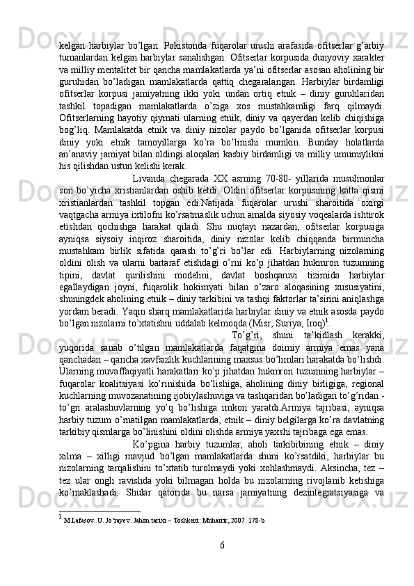 kelgan   harbiylar   bo’lgan.   Pokistonda   fuqarolar   urushi   arafasida   ofitserlar   g’arbiy
tumanlardan kelgan harbiylar sanalishgan. Ofitserlar korpusida dunyoviy xarakter
va milliy mentalitet bir qancha mamlakatlarda ya’ni ofitserlar asosan aholining bir
guruhidan   bo’ladigan   mamlakatlarda   qattiq   chegaralangan.   Harbiylar   birdamligi
ofitserlar   korpusi   jamiyatning   ikki   yoki   undan   ortiq   etnik   –   diniy   guruhlaridan
tashkil   topadigan   mamlakatlarda   o’ziga   xos   mustahkamligi   farq   qilmaydi.
Ofitserlarning   hayotiy   qiymati   ularning   etnik,   diniy   va   qayerdan   kelib   chiqishiga
bog’liq.   Mamlakatda   etnik   va   diniy   nizolar   paydo   bo’lganida   ofitserlar   korpusi
diniy   yoki   etnik   tamoyillarga   ko’ra   bo’linishi   mumkin.   Bunday   holatlarda
an’anaviy jamiyat bilan oldingi aloqalari kasbiy birdamligi va milliy umumiylikni
his qilishdan ustun kelishi kerak.
Livanda   chegarada   XX   asrning   70-80-   yillarida   musulmonlar
son   bo’yicha   xristianlardan   oshib   ketdi.   Oldin   ofitserlar   korpusining   katta   qismi
xristianlardan   tashkil   topgan   edi.Natijada   fuqarolar   urushi   sharoitida   oxirgi
vaqtgacha armiya ixtilofni ko’rsatmaslik uchun amalda siyosiy voqealarda ishtirok
etishdan   qochishga   harakat   qiladi.   Shu   nuqtayi   nazardan,   ofitserlar   korpusiga
ayniqsa   siysoiy   inqiroz   sharoitida,   diniy   nizolar   kelib   chiqqanda   birmuncha
mustahkam   birlik   sifatida   qarash   to’g’ri   bo’lar   edi.   Harbiylarning   nizolarning
oldini   olish   va   ularni   bartaraf   etishdagi   o’rni   ko’p   jihatdan   hukmron   tuzumning
tipini,   davlat   qurilishini   modelini,   davlat   boshqaruvi   tizimida   harbiylar
egallaydigan   joyni,   fuqarolik   hokimyati   bilan   o’zaro   aloqasining   xususiyatini,
shuningdek aholining etnik – diniy tarkibini va tashqi faktorlar ta’sirini aniqlashga
yordam beradi. Yaqin sharq mamlakatlarida harbiylar diniy va etnik asosda paydo
bo’lgan nizolarni to’xtatishni uddalab kelmoqda (Misr, Suriya, Iroq) 1
. 
To’g’ri,   shuni   ta’kidlash   kerakki,
yuqorida   sanab   o’tilgan   mamlakatlarda   faqatgina   doimiy   armiya   emas   yana
qanchadan – qancha xavfsizlik kuchlarining maxsus bo’limlari harakatda bo’lishdi.
Ularning muvaffaqiyatli harakatlari ko’p jihatdan hukmron tuzumning harbiylar –
fuqarolar   koalitsiyasi   ko’rinishida   bo’lishiga,   aholining   diniy   birligiga,   regional
kuchlarning muvozanatining ijobiylashuviga va tashqaridan bo’ladigan to’g’ridan -
to’gri   aralashuvlarning   yo’q   bo’lishiga   imkon   yaratdi.Armiya   tajribasi,   ayniqsa
harbiy tuzum o’rnatilgan mamlakatlarda, etnik – diniy belgilarga ko’ra davlatning
tarkibiy qismlarga bo’linishini oldini olishda armiya yaxshi tajribaga ega emas.
Ko’pgina   harbiy   tuzumlar,   aholi   tarkibibining   etnik   –   diniy
xilma   –   xilligi   mavjud   bo’lgan   mamlakatlarda   shuni   ko’rsatdiki,   harbiylar   bu
nizolarning   tarqalishini   to’xtatib   turolmaydi   yoki   xohlashmaydi.   Aksincha,   tez   –
tez   ular   ongli   ravishda   yoki   bilmagan   holda   bu   nizolarning   rivojlanib   ketishiga
ko’maklashadi.   Shular   qatorida   bu   narsa   jamiyatning   dezintegratsiyasiga   va
1
 M.Lafasov. U. Jo’rayev. Jahon tarixi – Toshkent: Muharrir, 2007. 178-b
6 