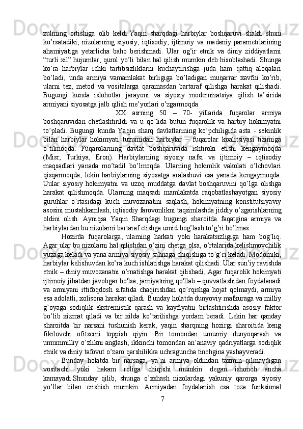 zulming   ortishiga   olib   keldi.Yaqin   sharqdagi   harbiylar   boshqaruvi   shakli   shuni
ko’rsatadiki,   nizolarning   siyosiy,   iqtisodiy,   ijtimoiy   va   madaniy   parametrlarining
ahamiyatiga   yetarlicha   baho   berishmadi.   Ular   og’ir   etnik   va   diniy   ziddiyatlarni
“turli xil” hujumlar, qurol yo’li bilan hal qilish mumkin deb hisoblashadi. Shunga
ko’ra   harbiylar   ichki   tartibsizliklarni   kuchaytirishga   juda   ham   qattiq   aloqalari
bo’ladi,   unda   armiya   vamamlakat   birligiga   bo’ladigan   muqarrar   xavfni   ko’rib,
ularni   tez,   metod   va   vositalarga   qaramasdan   bartaraf   qilishga   harakat   qilishadi.
Bugungi   kunda   islohotlar   jarayoni   va   siyosiy   modernizatsiya   qilish   ta’sirida
armiyani siyosatga jalb qilish me’yorlari o’zgarmoqda. 
XX   asrning   50   –   70-   yillarida   fuqarolar   armiya
boshqaruvidan   chetlashtirildi   va   u   qo’lida   butun   fuqarolik   va   harbiy   hokimyatni
to’pladi.   Bugungi   kunda   Yaqin   sharq   davlatlarining   ko’pchiligida   asta   -   sekinlik
bilan   harbiylar   hokimyati   tuzumidan   harbiylar   –   fuqarolar   koalitsiyasi   tizimiga
o’tilmoqda.   Fuqarolarning   davlat   boshqaruvida   ishtiroki   etishi   kengaymoqda
(Misr,   Turkiya,   Eron).   Harbiylarning   siyosiy   nafsi   va   ijtimoiy   –   iqtisodiy
maqsadlari   yanada   mo’tadil   bo’lmoqda.   Ularning   hokimlik   vakolati   o’lchovlari
qisqarmoqda,   lekin   harbiylarning   siyosatga   aralashuvi   esa   yanada   kengaymoqda.
Uular   siyosiy   hokimyatni   va   uzoq   muddatga   davlat   boshqaruvini   qo’lga   olishga
harakat   qilishmoqda.   Ularning   maqsadi   mamlakatda   raqobatlashayotgan   siyosiy
guruhlar   o’rtasidagi   kuch   muvozanatini   saqlash,   hokimyatning   konstitutsiyaviy
asosini mustahkamlash, iqtisodiy farovonlikni taqsimlashda jiddiy o’zgarishlarning
oldini   olish.   Ayniqsa   Yaqin   Sharqdagi   bugungi   sharoitda   faqatgina   armiya   va
harbiylardan bu nizolarni bartaraf etishga umid bog’lash to’g’ri bo’lmas. 
Hozirda   fuqarolarga,   ularning   harkati   yoki   harakatsizligiga   ham   bog’liq.
Agar ular bu nizolarni hal qilishdan o’zini chetga olsa, o’rtalarida kelishmovchilik
yuzaga keladi va yana armiya siyosiy sahnaga chiqishiga to’g’ri keladi. Modomiki,
harbiylar kelishuvdan ko’ra kuch ishlatishga harakat qilishadi. Ular sun’iy ravishda
etnik – diniy muvozanatni o’rnatishga harakat qilishadi, Agar fuqarolik hokimyati
ijtimoiy jihatdan javobgar bo'lsa, jamiyatning qo'llab – quvvatlashidan foydalanadi
va   armiyani   ittifoqdosh   sifatida   chaqirishdan   qo’rqishga   hojat   qolmaydi,   armiya
esa adolatli, xolisona harakat qiladi. Bunday holatda dunyoviy mafkuraga va milliy
g’oyaga   sodiqlik   ekstremistik   qarash   va   kayfiyatni   birlashtirishda   asosiy   faktor
bo’lib   xizmat   qiladi   va   bir   xilda   ko’tarilishga   yordam   beradi.   Lekin   har   qanday
sharoitda   bir   narsani   tushunish   kerak,   yaqin   sharqning   hozirgi   sharoitida   keng
fikrlovchi   ofitserni   toppish   qiyin.   Bir   tomondan   umumiy   dunyoqarash   va
umummilliy o’zlikni anglash, ikkinchi tomondan an’anaviy qadriyatlarga sodiqlik
etnik va diniy tafovut o’zaro qarshilikka uchraguncha tinchgina yashayveradi.
Bunday   holatda   bir   narsaga,   ya’ni   armiya   oldindan   taxmin   qilmaydigan
vositachi   yoki   hakam   roliga   chiqishi   mumkin   degan   ishonch   ancha
kamayadi.Shunday   qilib,   shunga   o’xshash   nizolardagi   yakuniy   qarorga   siyosiy
yo’llar   bilan   erishish   mumkin.   Armiyadan   foydalanish   esa   toza   funksional
7 