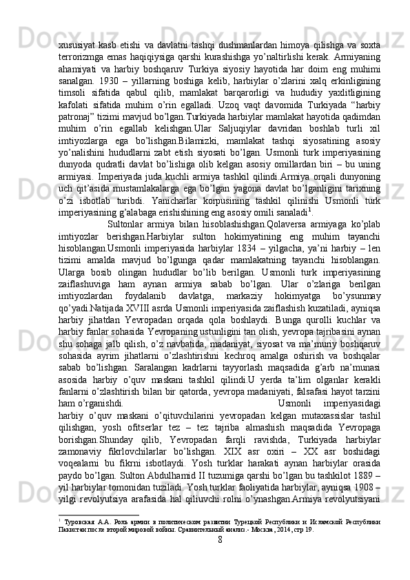 xususiyat   kasb   etishi   va   davlatni   tashqi   dushmanlardan   himoya   qilishga   va   soxta
terrorizmga emas haqiqiysiga qarshi  kurashishga yo’naltirlishi kerak. Armiyaning
ahamiyati   va   harbiy   boshqaruv   Turkiya   siyosiy   hayotida   har   doim   eng   muhimi
sanalgan.   1930   –   yillarning   boshiga   kelib,   harbiylar   o’zlarini   xalq   erkinligining
timsoli   sifatida   qabul   qilib,   mamlakat   barqarorligi   va   hududiy   yaxlitligining
kafolati   sifatida   muhim   o’rin   egalladi.   Uzoq   vaqt   davomida   Turkiyada   “harbiy
patronaj” tizimi mavjud bo’lgan.Turkiyada harbiylar mamlakat hayotida qadimdan
muhim   o’rin   egallab   kelishgan.Ular   Saljuqiylar   davridan   boshlab   turli   xil
imtiyozlarga   ega   bo’lishgan.Bilamizki,   mamlakat   tashqi   siyosatining   asosiy
yo’nalishini   hududlarni   zabt   etish   siyosati   bo’lgan.   Usmonli   turk   imperiyasining
dunyoda   qudratli   davlat   bo’lishiga   olib   kelgan   asosiy   omillardan   biri   –   bu   uning
armiyasi.   Imperiyada   juda   kuchli   armiya   tashkil   qilindi.Armiya   orqali   dunyoning
uch   qit’asida   mustamlakalarga   ega   bo’lgan   yagona   davlat   bo’lganligini   tarixning
o’zi   isbotlab   turibdi.   Yanicharlar   korpusining   tashkil   qilinishi   Usmonli   turk
imperiyasining g’alabaga erishishining eng asosiy omili sanaladi 1
. 
Sultonlar   armiya   bilan   hisoblashishgan.Qolaversa   armiyaga   ko’plab
imtiyozlar   berishgan.Harbiylar   sulton   hokimyatining   eng   muhim   tayanchi
hisoblangan.Usmonli   imperiyasida   harbiylar   1834   –   yilgacha,   ya’ni   harbiy   –   len
tizimi   amalda   mavjud   bo’lgunga   qadar   mamlakatning   tayanchi   hisoblangan.
Ularga   bosib   olingan   hududlar   bo’lib   berilgan.   Usmonli   turk   imperiyasining
zaiflashuviga   ham   aynan   armiya   sabab   bo’lgan.   Ular   o’zlariga   berilgan
imtiyozlardan   foydalanib   davlatga,   markaziy   hokimyatga   bo’ysunmay
qo’yadi.Natijada XVIII asrda Usmonli imperiyasida zaiflashish kuzatiladi, ayniqsa
harbiy   jihatdan   Yevropadan   orqada   qola   boshlaydi.   Bunga   qurolli   kuchlar   va
harbiy fanlar sohasida Yevropaning ustunligini tan olish, yevropa tajribasini aynan
shu   sohaga   jalb   qilish,   o’z   navbatida,  madaniyat,   siyosat   va  ma’muriy   boshqaruv
sohasida   ayrim   jihatlarni   o’zlashtirishni   kechroq   amalga   oshirish   va   boshqalar
sabab   bo’lishgan.   Saralangan   kadrlarni   tayyorlash   maqsadida   g’arb   na’munasi
asosida   harbiy   o’quv   maskani   tashkil   qilindi.U   yerda   ta’lim   olganlar   kerakli
fanlarni o’zlashtirish bilan bir qatorda, yevropa madaniyati, falsafasi  hayot tarzini
ham o’rganishdi. Usmonli   imperiyasidagi
harbiy   o’quv   maskani   o’qituvchilarini   yevropadan   kelgan   mutaxassislar   tashil
qilishgan,   yosh   ofitserlar   tez   –   tez   tajriba   almashish   maqsadida   Yevropaga
borishgan.Shunday   qilib,   Yevropadan   farqli   ravishda,   Turkiyada   harbiylar
zamonaviy   fikrlovchilarlar   bo’lishgan.   XIX   asr   oxiri   –   XX   asr   boshidagi
voqealarni   bu   fikrni   isbotlaydi.   Yosh   turklar   harakati   aynan   harbiylar   orasida
paydo bo’lgan. Sulton Abdulhamid II tuzumiga qarshi bo’lgan bu tashkilot 1889 –
yil harbiylar tomonidan tuziladi. Yosh turklar faoliyatida harbiylar, ayniqsa 1908 –
yilgi   revolyutsiya   arafasida   hal   qiliuvchi   rolni   o’ynashgan.Armiya   revolyutsiyani
1
  Туровская   А.А.   Роль   армии   в   политическом   развитии   Турецкой   Республики   и   Исламской   Республики
Пакистан после второй мировой войны. Сравнительный анализ.- Москвa, 2014, стр 19.
8 