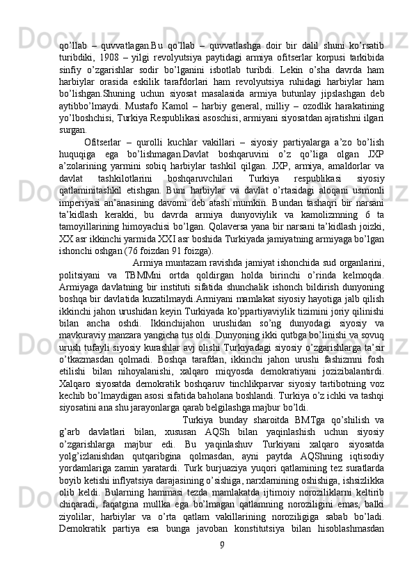 qo’llab   –   quvvatlagan.Bu   qo’llab   –   quvvatlashga   doir   bir   dalil   shuni   ko’rsatib
turibdiki,   1908   –   yilgi   revolyutsiya   paytidagi   armiya   ofitserlar   korpusi   tarkibida
sinfiy   o’zgarishlar   sodir   bo’lganini   isbotlab   turibdi.   Lekin   o’sha   davrda   ham
harbiylar   orasida   eskilik   tarafdorlari   ham   revolyutsiya   ruhidagi   harbiylar   ham
bo’lishgan.Shuning   uchun   siyosat   masalasida   armiya   butunlay   jipslashgan   deb
aytibbo’lmaydi.   Mustafo   Kamol   –   harbiy   general,   milliy   –   ozodlik   harakatining
yo’lboshchisi, Turkiya Respublikasi asoschisi, armiyani siyosatdan ajratishni ilgari
surgan. 
Ofitserlar   –   qurolli   kuchlar   vakillari   –   siyosiy   partiyalarga   a’zo   bo’lish
huquqiga   ega   bo’lishmagan.Davlat   boshqaruvini   o’z   qo’liga   olgan   JXP
a’zolarining   yarmini   sobiq   harbiylar   tashkil   qilgan.   JXP,   armiya,   amaldorlar   va
davlat   tashkilotlarini   boshqaruvchilari   Turkiya   respublikasi   siyosiy
qatlaminitashkil   etishgan.   Buni   harbiylar   va   davlat   o’rtasidagi   aloqani   usmonli
imperiyasi   an’anasining   davomi   deb   atash   mumkin.   Bundan   tashaqri   bir   narsani
ta’kidlash   kerakki,   bu   davrda   armiya   dunyoviylik   va   kamolizmning   6   ta
tamoyillarining himoyachisi bo’lgan. Qolaversa yana bir narsani  ta’kidlash joizki,
XX asr ikkinchi yarmida XXI asr boshida Turkiyada jamiyatning armiyaga bo’lgan
ishonchi oshgan (76 foizdan 91 foizga). 
Armiya muntazam ravishda jamiyat ishonchida sud organlarini,
politsiyani   va   TBMMni   ortda   qoldirgan   holda   birinchi   o’rinda   kelmoqda.
Armiyaga   davlatning   bir   instituti   sifatida   shunchalik   ishonch   bildirish   dunyoning
boshqa bir davlatida kuzatilmaydi.Armiyani mamlakat siyosiy hayotiga jalb qilish
ikkinchi jahon urushidan keyin Turkiyada ko’ppartiyaviylik tizimini joriy qilinishi
bilan   ancha   oshdi.   Ikkinchijahon   urushidan   so’ng   dunyodagi   siyosiy   va
mavkuraviy manzara yangicha tus oldi. Dunyoning ikki qutbga bo’linishi va sovuq
urush tufayli  siyosiy  kurashlar  avj  olishi  Turkiyadagi  siyosiy o’zgarishlarga ta’sir
o’tkazmasdan   qolmadi.   Boshqa   tarafdan,   ikkinchi   jahon   urushi   fashizmni   fosh
etilishi   bilan   nihoyalanishi,   xalqaro   miqyosda   demokratiyani   jozizibalantirdi.
Xalqaro   siyosatda   demokratik   boshqaruv   tinchlikparvar   siyosiy   tartibotning   voz
kechib bo’lmaydigan asosi sifatida baholana boshlandi. Turkiya o’z ichki va tashqi
siyosatini ana shu jarayonlarga qarab belgilashga majbur bo’ldi. 
Turkiya   bunday   sharoitda   BMTga   qo’shilish   va
g’arb   davlatlari   bilan,   xususan   AQSh   bilan   yaqinlashish   uchun   siyosiy
o’zgarishlarga   majbur   edi.   Bu   yaqinlashuv   Turkiyani   xalqaro   siyosatda
yolg’izlanishdan   qutqaribgina   qolmasdan,   ayni   paytda   AQShning   iqtisodiy
yordamlariga   zamin   yaratardi.   Turk   burjuaziya   yuqori   qatlamining   tez   suratlarda
boyib ketishi inflyatsiya darajasining o’sishiga, narxlarnining oshishiga, ishsizlikka
olib   keldi.   Bularning   hammasi   tezda   mamlakatda   ijtimoiy   noroziliklarni   keltirib
chiqaradi,   faqatgina   mullka   ega   bo’lmagan   qatlamning   noroziligini   emas,   balki
ziyolilar,   harbiylar   va   o’rta   qatlam   vakillarining   noroziligiga   sabab   bo’ladi.
Demokratik   partiya   esa   bunga   javoban   konstitutsiya   bilan   hisoblashmasdan
9 