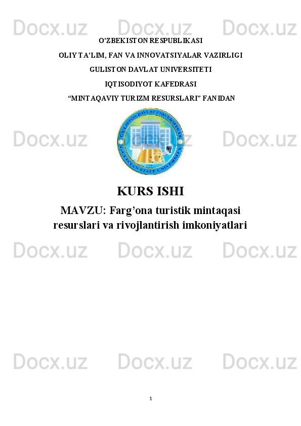 O’ZBEKISTON RESPUBLIKASI 
OLIY TA’LIM, FAN VA INNOVATSIYALAR VAZIRLIGI
GULISTON DAVLAT UNIVERSITETI
IQTISODIYOT KAFEDRASI
 “ MINTAQAVIY TURIZM RESURSLARI ” FANIDAN
KURS ISHI
MAVZU:   Farg’ona turistik mintaqasi
resurslari va rivojlantirish imkoniyatlari
1 