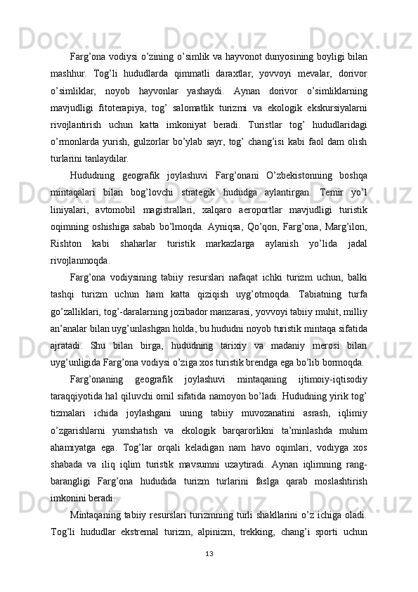 Farg’ona vodiysi o’zining o’simlik va hayvonot dunyosining boyligi bilan
mashhur.   Tog’li   hududlarda   qimmatli   daraxtlar,   yovvoyi   mevalar,   dorivor
o’simliklar,   noyob   hayvonlar   yashaydi.   Aynan   dorivor   o’simliklarning
mavjudligi   fitoterapiya,   tog’   salomatlik   turizmi   va   ekologik   ekskursiyalarni
rivojlantirish   uchun   katta   imkoniyat   beradi.   Turistlar   tog’   hududlaridagi
o’rmonlarda   yurish,   gulzorlar   bo’ylab   sayr,   tog’   chang’isi   kabi   faol   dam   olish
turlarini tanlaydilar.
Hududning   geografik   joylashuvi   Farg’onani   O’zbekistonning   boshqa
mintaqalari   bilan   bog’lovchi   strategik   hududga   aylantirgan.   Temir   yo’l
liniyalari,   avtomobil   magistrallari,   xalqaro   aeroportlar   mavjudligi   turistik
oqimning   oshishiga   sabab   bo’lmoqda.   Ayniqsa,   Qo’qon,   Farg’ona,   Marg’ilon,
Rishton   kabi   shaharlar   turistik   markazlarga   aylanish   yo’lida   jadal
rivojlanmoqda.
Farg’ona   vodiysining   tabiiy   resurslari   nafaqat   ichki   turizm   uchun,   balki
tashqi   turizm   uchun   ham   katta   qiziqish   uyg’otmoqda.   Tabiatning   turfa
go’zalliklari, tog’-daralarning jozibador manzarasi, yovvoyi tabiiy muhit, milliy
an’analar bilan uyg’unlashgan holda, bu hududni noyob turistik mintaqa sifatida
ajratadi.   Shu   bilan   birga,   hududning   tarixiy   va   madaniy   merosi   bilan
uyg’unligida Farg’ona vodiysi o’ziga xos turistik brendga ega bo’lib bormoqda.
Farg’onaning   geografik   joylashuvi   mintaqaning   ijtimoiy-iqtisodiy
taraqqiyotida hal qiluvchi omil sifatida namoyon bo’ladi. Hududning yirik tog’
tizmalari   ichida   joylashgani   uning   tabiiy   muvozanatini   asrash,   iqlimiy
o’zgarishlarni   yumshatish   va   ekologik   barqarorlikni   ta’minlashda   muhim
ahamiyatga   ega.   Tog’lar   orqali   keladigan   nam   havo   oqimlari,   vodiyga   xos
shabada   va   iliq   iqlim   turistik   mavsumni   uzaytiradi.   Aynan   iqlimning   rang-
barangligi   Farg’ona   hududida   turizm   turlarini   faslga   qarab   moslashtirish
imkonini beradi.
Mintaqaning  tabiiy  resurslari  turizmning  turli   shakllarini  o’z  ichiga  oladi.
Tog’li   hududlar   ekstremal   turizm,   alpinizm,   trekking,   chang’i   sporti   uchun
13 